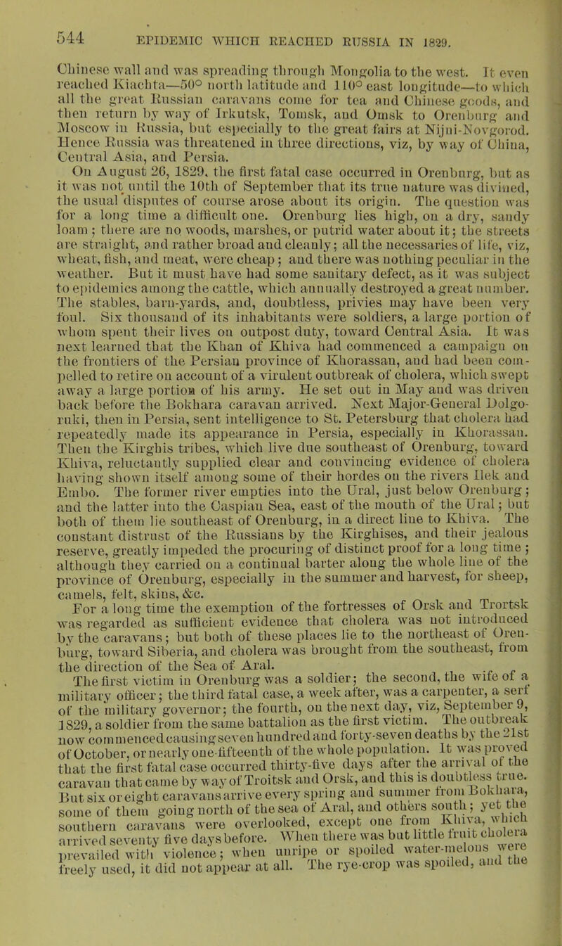 Chinese wall and was spreading? thronsh Monj^olia to the west. Tt even reached Kiachta—50° north latitude and 110° east lonf?itude—to which all the o-reat Eiissian caravans come for tea and Chinese g(;ods, and then return hy way of Irkutsk, Tomsk, and Omsk to Orenburg and IMoscow in Russia, but esi>ecially to the great fairs at Nijni-lSfovgorod. Hence Russia was threatened in three directious, viz, by way of China, Central Asia, and I’ersia. On August 26, 1829. the first fatal case occurred in Orenburg, but as it was not until the 10th of September that its true nature was (livined, the usual disiiutes of course arose about its origin. The question was for a long time a difficult one. Orenburg lies high, on a dry, sandy loam : there are no w'oods, marshes, or putrid water about it; the streets are straight, and rather broad and cleanly; all the necessaries of life, viz, wheat, fish, and meat, w'ere cheap; and there was nothing peculiar in the weather. But it must have bad some sanitary defect, as it w^as subject to ej>idemics among the cattle, which annually destroyed a great number. The stables, barn-yards, and, doubtless, privies may have been very foul. Six thousand of its inhabitants were soldiers, a large portion of whom s[)cnt their lives on outpost duty, toward Central Asia. It was next learned that the Khan of Khiva had commenced a campaign on the frontiers of the Persian province of Khorassau, and had been com- pelled to retire on account of a virulent outbreak of cholera, which swept aw ay a large portioa of his army. He set out in May and was driven back before the Bokhara caravan arrived. Next Major-General Dolgo- ruki, then in Persia, sent intelligence to St. Petersburg that cholera had repeatedly made its appearance in Persia, especially in Khorassau. Then the Kirghis tribes, which live due southeast of Orenburg, toward Khiva, reluctantly supplied clear and convincing evidence of cholera having shown itself among some of their hordes on the rivers llek and Embo. The former river empties into the Ural, just below Orenburg; and the latter into the Caspian Sea, east of the mouth of the Ural; but both of them lie southeast of Orenburg, in a direct line to Khiva. The constant distrust of the Russians by the Kirghises, and their jealous reserve, greatly impeded the procuring of distinct proof for a long time ; although they carried on a continual barter along the whole line of the province of Orenburg, especially in the summer and harvest, for sheep, camels, felt, skins, »&c. For a long time the exemption of the fortresses of Orsk and Trortsk was regarded as sufficient evidence that cholera was not introduced by the caravans; but both of these places lie to the northeast of Oren- burg, toward Siberia, and cholera was brought from the southeast, from the direction of the Sea of Aral. The first victim iu Orenburg was a soldier; the second, the wife of a military ofiBcer; the third fatal case, a week after, was a carpeuter, a serf of the military governor; the fourth, ou the next day, viz, September 9, 1829, a soldier from the same battalion as the first victim. The outbreak now commenced causing seven hundred and forty-seven deaths by the .^Ist of October, or nearly one-fifteenth of the whole population. It was proved that the first fatal case occurred thirty-five days after the arrival or the some of them v... — , .vinVii southern caravans were overlooked, except one arrived seventy five days before. When there was but little prevailed with violence; when unripe or spoiled freely used, it did not appear at all. The rye-crop was spoiled, and the