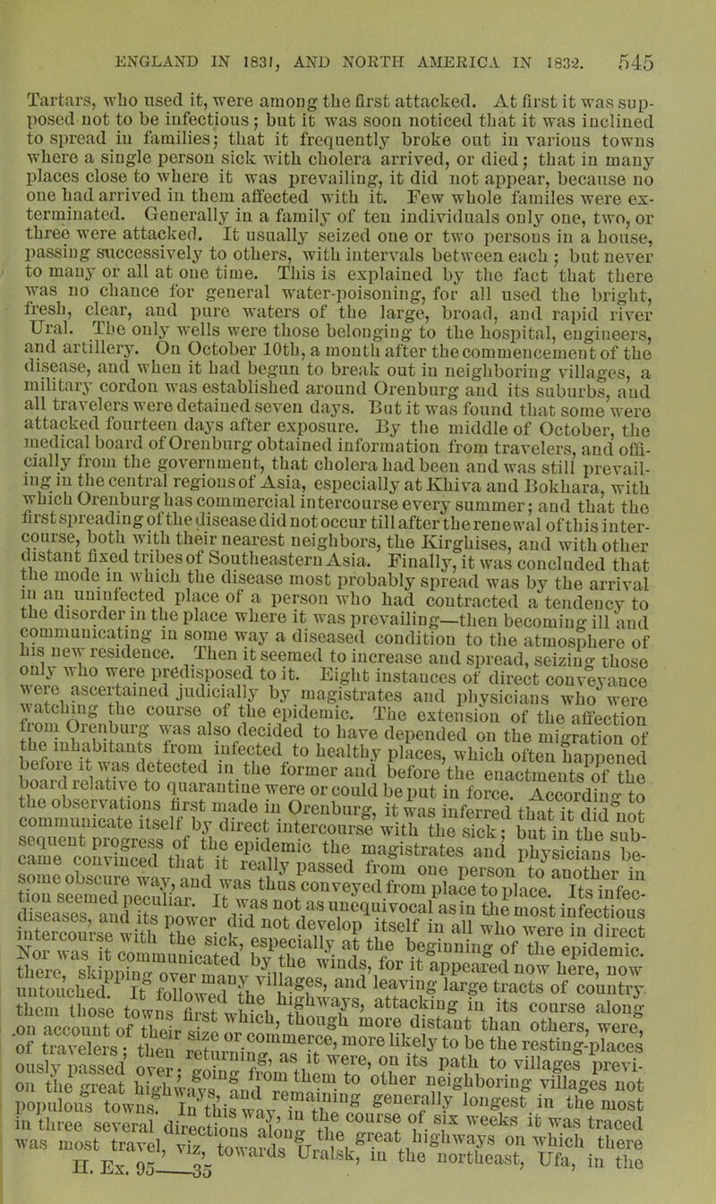 Tartars, who used it, '^ere among the first attacked. At first it was sup- posed not to be infectious; but it was soon noticed that it was inclined to spread in families 5 that it frequently broke out in various towns where a single person sick with cholera arrived, or died; that in many idaces close to where it was i)revailiug, it did not appear, because no one had arrived in them affected with it. Few whole familes were ex- terminated. Generally in a family of ten individuals only one, two, or three were attacked. It usually seized one or two persons in a house, passing successively to others, with intervals between each ; but never to many or all at one time. This is explained by the fact that there was no chance for general water-poisoning, for all used the bright, ti’esh, clear, and pure waters of the large, broad, and rapid river Ural. The only wells were those belonging to the hosj)ital, engineers, and artillery. On October 10th, a month after the commencement of the disease, and when it had begun to break out in neighboring villages, a military cordon was established around Orenburg and its suburbs, and all travelers were detained seven days. But it was found that some were attacked fourteen days after exposure. By the middle of October, the medical board of Orenburg obtained information from travelers, and offi- cially from the government, that cholera had been and was still prevail- ing in the central regions of Asia, especially at Khiva and Bokhara, with which Orenburg has commercial intercourse every summer; and that the first spreading ot the disease did not occur till after the renewal ofthisinter- coiirse, both with their nearest neighbors, the Kirghises, and with other distant fixed tribes of Southeastern Asia. Finally, it was concluded that the mode in which the disease most probably spread was bj’- the arrival m an unintected place of a person who had contracted a tendency to the disorder in the place where it was prevailing—then becoming ill and communicating in some way a diseased condition to the atmosphere of IS new residence. Then it seemed to increase and spread, seizing those only who were predisposed to it. Eight instances of direct conveyance ^vere ascertained judicially by magistrates and physicians who'^were course of the epidemic. The extension of the affection also decided to have depended on the migration of the inhabitants from infected to healthy places, which often hanncnprl before it wae detected in the former aiui before the euactments*of the board relative to quarantine were or could be put in force. AcSL to the observations first made in Orenburg, it was inferred that it did*^nnt communicate itself by direct intercourse with arstek r bnfintte^^^^ came comiuced that it really passed from one person to a noth Pr diseases i ^ ““nqn'TOcal as in the most infectious tmcie with in direct H especially at the beginning of the epidemic Uiere slJ «®PPea?ednrhe4 now untouched It^ followpfi^ti leaving large tracts of country tS thSe towis U A attacking in its course along on account of thpir^^-^^ ^hich, though more distant than others, were, of lavelms then Sf “^ore likely to be the resting-places oLly iS o^Pv. ap to village? preM on tiii great highia^ys“CdTm^a1ffinS “figjiboring villages not populous towns! In thisTnv generally longest in the most in three several directions nloncr ^^eks it was traced was most travel, viz towards tlr^n ^vhich there n.Ex.95_35 ^ ^ 1‘01-thea.st, Ufa, in the