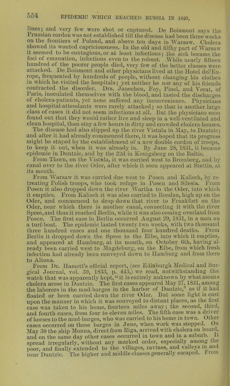 lines; and very few were shot or captured. De Boismont says the rrnssiau cordon was not established till the disease had been three'weeks on the frontiers of Poland, and above ten days in Warsaw. Cholera showed its wonted capriciousness. In the old and hlfliv part of Warsaw It seemed to be contagions, or at least infectious; the sick became the foci ot emanation, infectious even to the robust. While nearly fifteen hundred ot the poorer people died, very few of the better classes were attacked. De Boismont and other physicians lived at the Hotel del’Eu- rope, frequented by hundreds of people, without changing his clothes in which he visited the hospitals; yet neither he nor any of his friends contracted the disorder. Drs. Janechen, Foy, Pinel, and Verat, of Paris, inoculated themselves with tlie blood, and tasted the discharges of cholera-patients, yet none suffered an^ inconvenience. Physicians and hospital-attendants were rarely attacked; so that in another large class ot cases it did not seem infectious at all. But the physicians soon found out that they would rather live and sleep in a well-ventilated and clean hospital, than stay a few hours in dirty and crowded cholera-houses. The disease had also slipped up the river Vistula in May, to Dantzic; and after it had already commenced there, it was hoped that its progress might be stayed by the establishment of a new double cordon of troops, to keep it out, when it was already in. By June 28, 1831, it became epidemic in Dantzic, and by the 22d in Konigsberg on the Baltic. From Thorn, on the Vistula, it was carried west to Bromberg, and by canal over to the river Oder, after which it soon appeared at Stettin, at its mouth. From Warsaw it was carried due west to Posen and Kalisch, by re- treating Polish troops, who took refuge in Posen and Silesia. From Posen it also dropped down the river Wartha to the Oder, into which it empties. From Kalisch it was also carried to Breslau, high up on the Oder, and commenced to drop down that river to Frankfort on the Oder, near which there is another canal, connecting it with the river Spree, and thus it reached Berlin, while it was also coming overland from Posen. The first case in Berlin occurred August 29, 1831, in a man on a turf-boat. The epidemic lasted twenty-two weeks, with two thousand three hundred cases and one thousand four hundred deaths. From Berlin it dropped down the Spree to the Elbe, into which it empties, and appeared at Hamburg, at its mouth, on October Gth, having al- ready been carried west to Magdeburg, on the Elbe, from which fresh infection had already been conveyed down to Hamburg and from there to Altona. From Dr. Harnett’s official report, (see Edinburgh Medical and Sur- gical Journal, vol. 39, 1833, p. 413,) we read, notwithstanding the watch that was apparently kept, “it is entirely unknown by what means cholera arose in Dantzic. The first cases appeared May 27,1831, among the laborers in the mud-barges in the harbor of Dantzic,” as if it had floated or been carried down the river Oder. But some light is cast upon the manner in which it was conveyed to distant places, as the first case was taken to his home, fourteen miles away; the second, third, and fourth cases, from four to eleven miles. The fifth case was a driver of horses to the mud-barges, who was carried to his home in town. Other- cases occurred on these barges in June, when work was stopped. On May 30 the ship Monna, direct from Riga, arrived with cholera on board, and on the same day other cases occurred in town and in a suburb. It spread irregularly, without any marked order, especially among tne poor, and finally extended to the villages, ravines, and valleys in and near Dantzic. The higher and middle classes generally escaped. 1 roni