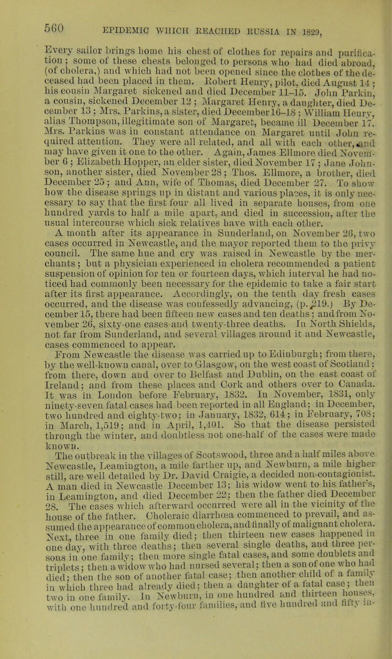 5G0 Every sailor brings homo his chest of clothes for repairs ami purifica- tion ; some of these chests belonged to persons who had died abroad, (of cholera,) and which had not been opened since the clothes of the de- ceased had been placed in them. Kobert Henry, pilot, died August 14 • his cousin Margaret sickened and died December 11-15. John Parkin’ a cousin, sickened December V2 j Margaret Henry, a daughter, died De- cember 13 ; Mrs.. Parkins, a sister, died December iO-18 ; William Henry, alias Thompson, illegitimate son of Margaret, became ill December 17. Mrs. Parkins Avas in constant attendance on Margaret until John re- quired attention. They Avere all related, and all with each other, iiud may have given it one to the other. Again, James Ellmore died Novem- ber 6 ; Elizabeth Hopper, an elder sister, died November 17 ; Jane John- son, another sister, died November 28; Thos. Ellmore, a brother, died December 25 ; and Ann, Avife of Thomas, died December 27. To show how the disease springs up in distant and various places, it is only nec- essary to say that the first four all lived in separate houses, from one hundred yards to half a mile apart, and died in succession, after the usual intercourse AA^hich sick relatiA^es haA^e with each other. A month after its appearance iu Sunderland, on November 26, two cases occurred in Newcastle, and the mayor reported them to the privy council. The same hue and cry was raised in NeAAcastle by the mer- chants ; but a physician experienced in cholera recommended a patient suspension of opinion for ten or fourteen days, Avhich interval he had no- ticed had commonly been necessary for the epidemic to take a fair start after its first appearance. Accordingly, on the tenth day fresh cases occuri’ed, and tbe disease Avas confessedly advancing, (p.^19.) By De- cember 15, there had been fifteen new cases and ten deaths; and from No- vember 26, sixty-one cases-and twenty-three deaths. Iu North Shields, not far from Sunderland, and several villages around it and Newcastle, cases commenced to appear. From Newcastle the disease was carried up to Edinburgh; from there. by the well-known canal, over to Glasgow, on the west coast of Scotland; from there, doAvu and oA’er to Belfast and Dublin, on the east coast of Ireland; and from these places and Cork and others over to Canada. It was in Loudon before February, 1832. Iu November, 1831, ouL' ninety-seven fatal cases had been reported in all England; in December, two hundred and eighty-tAvo; in January, 1832, 614; iu February, 708; in March, 1,519; and in April, 1,401. So that the disease persisted through the winter, and doubtless not one-half of the cases AA'ere made known. The outbreak in the villages of Scotswood, three and a half miles above Newcastle, Leamington, a mile farther up, and Newburu, a mile higher still, are well detailed by Dr. David Graigie, a decided uon-coutagiouist. A man died in NeAvcastle December 13; his AvidoAV went to his father s, in Leamington, and died December 22; then the father died December 28. The cases Avhich afterward occurred AA'ere all in the vicinity ot the house of the father. Choleraic diarrhoea commenced to prevail, and as- sumed the appearanceof common cholera, and finally of malignant cholera. Next., three in one family died; then thirteen new cases happened in one day, with three deaths; then several single deaths, and three per- sons in one fiimily; then more single fatal cases, and some doublets and triplets; then aAAidowAvho had nursed several; then a sou of one Avho hmi died; then the son of another fatal case; then another chdd of a famdy in Avhich three had already died; then a daughter ot a fatal case; then two in one family. In Newbui n, in one hundred and thirteen I^io»ises, with one hundred and forty-four families, and live hundred and fift.A ui-