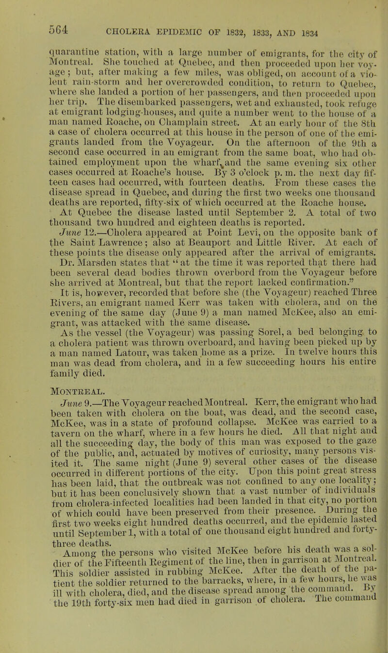 quarantine station, with a largo nninher of emigrants, for the city of Montreal. She tonched at Quebec, and then proceeded upon her voy- age; but, after making a lew miles, was obliged, on account of a vio- lent rain-storm and her overcrow<led condition, to return to Quebec, where she landed a portion of her passengers, and then i)roceeded upon her trip. The disembarked passengers, wet and exhausted, took refuge at emigrant lodging-houses, and quite a number went to the house of a man named Eoache, on Champlain street. At an early hour of tlie 8th a case of cholera occurred at this house in the person of one of the emi- grants landed from the Voyageur. On the afternoon of the 9th a second case occurred in an emigrant from the same boat, who had ob- tained employment upon the wharf,^and the same evening six other cases occurred at Roache’s house. By 3 o’clock p. m. the next day fif- teen cases had occurred, with fourteen deatlis. From these cases the disease spread in Quebec, and during the first two weeks one thousand deaths are reported, fifty-six of which occurred at the Eoache house. At Quebec the disease lasted until September 2. A total of two thousand two hundred and eighteen deaths is reported. June 12.—Cholera appeared at Point Levi, on the opposite bank of the Saint Lawrence; also at Beauport and Little Eiver. At each of these points the disease only appeared after the arrival of emigrants. Dr. Marsden states that “ at the time it was reported that there had been several dead bodies thrown overbord from the Voyageur before she arrived at Montreal, but that the report lacked confirmation.” It is, however, recorded that before she (the Voyageur) reached Three Elvers, an emigrant named Kerr was taken with cholera, and on the evening of the same day (June 9) a man named McKee, also an emi- grant, was attacked with the same disease. As the vessel (the Voyageur) was passing Sorel, a bed belonging to a cholera patient was thrown overboard, and having been picked up by a man named Latour, was taken home as a prize. In twelve hours this man was dead from cholera, and in a few succeeding hours his entire family died. Montreal. June 9.—The Voyageur reached Montreal. Kerr, the emigrant who had been taken with cholera on the boat, was dead, and the second case, McKee, was in a state of profound collapse. McKee was carried to a tavern on the wharf, where in a few hours he died. 7^11 that night and all the succeeding day, the body of this man was exposed to the gaze of the public, and, actuated by motives of curiosity, many persons vis- ited it. The same night (June 9) several other cases of the disease occurred in different portions of the city. Upon this point great stress has been laid, that the outbreak was not confined to any one locality; but it has been conclusively shown that a vast number of individuals from cholera-infected localities had been landed in that city, no portion of which could have been preserved from their presence. Dunug the first two weeks eight hundred deaths occurred, and the epidemic lasted until September 1, with a total of one thousand eight hundred and forty- three deaths. , „ , . i Among the persons who visited McKee before his death w^as a sol- dier of the Fifteenth Eegiment of the line, then in garrison at Montreal. This soldier assisted in rubbing McKee. After the death of the pa- tient the soldier returned to the barracks, where, in a few hours, he v as ill with cholera, died, and the disease spread amoug the cominauL the 19th forty-six men had died in garrison of cholera, ihc c