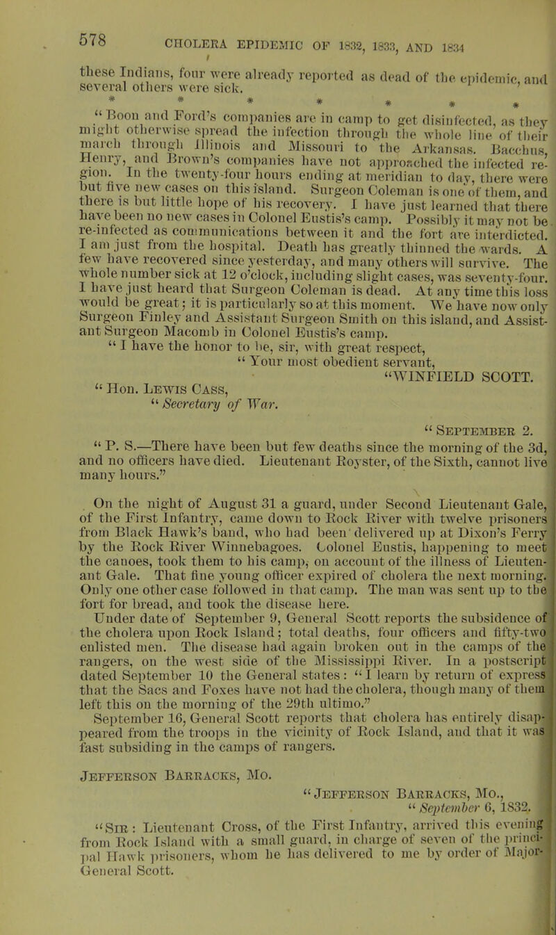 these Indians, four were already reported as dead of tlie ei)idoniic, and several others were sick. ’ “Boon and Ford’s com])anies are in camp to get disinfected, as they might otherwise sjiread the infection through the whole line of tlieir march through Illinois and Missouri to the Arkansas. Bacchus, Henry, and Brown’s companies have not approached the infected re- gion. In the twenty-four hours ending at meridian to day, there were but five new cases on this island. Surgeon Coleman is one'of them, and there is but little hope of his recovery. I have just learned that there have been no new cases in Colonel Eustis’s camp. Possibly it may not be re-infected as communications between it and the fort are interdicted. I am just from the hospital. Death has greatly thinned the wards. A few have recovered since yesterday, and many others will survive. The whole number sick at 12 o’clock, including slight cases, was seventy-four. 1 have just heard that Surgeon Coleman is dead. At any time this loss would be great j it is particularly so at this moment. We have now only Surgeon Finley and Assistant Surgeon Smith on this island, and Assist- ant Surgeon Macomb in Colonel Eustis’s camp. “ I have the honor to be, sir, with great respect, “ Your most obedient servant, “WINFIELD SCOTT. “ Hon. Lewis Cass, “ Secretary of 'War. “ September 2. “ P. S.—There have been but few deaths since the morning of the 3d, and no officers have died. Lieutenant Eoyster, of the Sixth, cannot live many hours.” On the night of August 31 a guard, under Second Lieutenant Gale, of the First Infantry, came down to Eock Eiver with twelve prisoners from Black Hawk’s baud, who had been'delivered up at Dixon’s Ferry . by the Eock Eiver Winnebagoes. Colonel Eustis, happening to meet | the cauoes, took them to his camp, on account of the illness of Lieuten- j ant Gale. That fine youug officer expired of cholera the next morning. Only one other case followed in that camp. The man was sent up to tbe i fort for bread, and took the disease here. Under date of September 9, General Scott reports the subsidence of the cholera uiiou Eock Island; total deaths, four officers and fifty-two * enlisted men. The disease had again broken out in the camps of the ) rangers, on the west side of the Mississippi Eiver. In a postscript dated September 10 the General states: “I learu by return of express that the Sacs and Foxes have not had the cholera, though many of them left this on the morniug of the 29th ultimo.” September IG, General Scott reports that cholera has entirely disap- peared from the troops in the vicinity of Eock Island, and that it was fast subsiding in the camps of rangers. Jefferson Barracks, Mo. “ Jefferson Barracks, l\ro., : “ Septcml)er G, 1832, “Sir: Lieutenant Cross, of the First Infantry, arrived this evening ; from Eock Island with a small guard, in charge of seven of the princi- I»al Hawk i)iisouers, whom he has delivered to me by order of IMajor- General Scott.