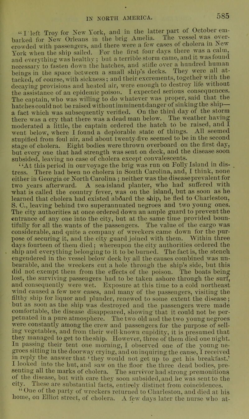 “I left Troy for New York, and in the latter part ot October em- barked for New Orleans in the brig Amelia. The vepel was over- crowded with passengers, and there were a few cases of cholera m JNew York when the ship sailed. For the first four days there was a calm, and everything was healthy ; but a terrible storm came, and it was found necessary to fasten down the hatches, and stifle over a hundred human beings in the space between a small ship’s decks. They were a 1 at- tacked, of course, with sickness; and their excrements, together with the decaying provisions and heated air, were enough to destroy life without the assistance of an epidemic poison. I expected serious consequences. The captain, who was willing to do whatever was proper, said that the hatches could not be raised withoutimmiuentdanger of sinkingthe ship a fact which was subsequently verified. On the third day of the storm there was a cry that there was a dead man below. The weather having moderated a little, the captain ordered the hatch to be raised, and I went below, where I found a deplorable state of things. All seemed stupified from foul air, and about twenty-five seemed to be in the second stage of cholera. Eight bodies were thrown overboard on the first day, but every one that had strength was sent on deck, and the disease soon subsided, leaving no case of cholera except convalescents. ‘ ‘At this period in ourvoyage the brig was run on Folly Island in dis- . tress. There had been no cholera in South Carolina, and, I think, none either in Georgia or North Carolina ; neither was the disease prevalent for two years afterward. A sea-island planter, who had' suffered with what is called the country fever, was on the island, but as soon as he learned that cholera had existed abdard the ship, he fled to Charleston, S. C., leaving behind two superannuated negroes and two young ones. The city authorities at once ordered down an ample guard to prevent the entrance of any one into the city, but at the same time provided boun- tifully for all the wants of the passengers. The value of the cargo was considerable, and quite a company of wreckers came down for the pur- pose of securing it, and the city guard joined with them. Within three days fourteen of them died; whereupon the city authorities ordered the ship and everything belonging to it to be burned. The fact is, the stench engendered in the vessel below deck by all the causes combined was un- bearable, and the wreckers cut a hole through the ship’s side, but this did not exempt them from the effects of the poison. The boats being lost, the surviving passengers had to be taken ashore through the surf, and consequently were wet. Exposure at this time to a cold northeast wind caused a few new cases, and many of the passengers, visiting the filthy ship for liquor and plunder, renewed to some extent the disease; but as soon as the ship was destroyed and the passengers were made comfortable, the disease disa})peared, showing that it could not be per- petuated in a pure atmosphere. The two old and the two young negroes were constantly among the crew and passengers for the purpose of sell- ing vegetables, and from their well-known cupidity, it is presumed that they umnaged to get to the ship. However, three of them died one night. In passing their tent one morning, I observed one of the young ne- groes sitting in the doorway crying, and on inquiring the cause, 1 received ill reply the answer that ‘ they would not get up to get his breakfast.’ I looked into the hut, and saw on the floor the three dead bodies, pre- senting all the marks of cholera. The survivor had strong premonitions of the disease, but with care they soon subsided, and he was sent to the city. These are substantial facts, entii'ely distinct from coincidences. “ One ot the party of wreckers returned to Charleston, and died at his home, on Elliot street, of cholera. A few days later the nurse who at-