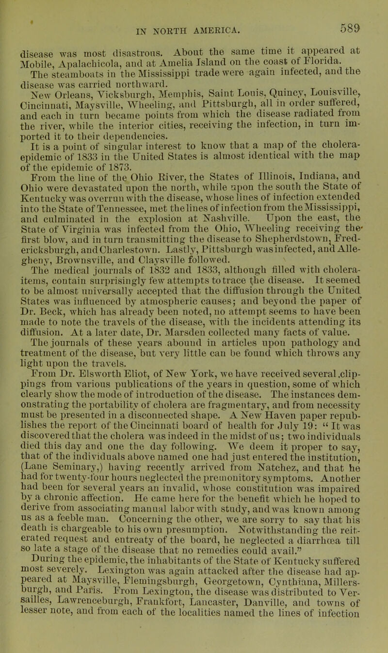 disease was most disastrous. About the same time it appeared at Mobile, Apalachicola, aud at Amelia Island on the coast of Florida. The steamboats in the Mississippi trade were again infected, aud the disease was carried northward. . . x • -n New Orleaus, Vicksbnrgh, Memphis, Saint Louis, Quincy, Louisville, Cincinnati, Maysville, Wheeliug', and Pittsburgh, all in order suliered, and each in turn became points from which the disease radiated from the river, while the interior cities, receiving the infection, in turn im- ported it to their dependencies. It is a point of singular interest to know that a map of the cholera- epidemic of 1833 in the United States is almost identical with the map of the epidemic of 1873. From the line of the Ohio River, the States of Illinois, Indiana, and Ohio were devastated upon the north, while upon the south the State of Kentucky was overrun with the disease, whose lines of infection extended into the State of Tennessee, met the lines of infection from the Mississippi, and culminated in the explosion at Nashville. Upon the east, the State of Virginia was infected from the Ohio, Wheeling receiving the* first blow, and in turn transmitting the disease to Shepherdstowiij Fred- ericksbnrgh, aud Charlestown. Lastly, Pittsburgh wasiufected, aud Alle- gheny, Brownsville, and Claysville followed. The medical journals of 1832 and 1833, although filled with cholera- items, contain surprisingly few attempts to trace the disease. It seemed to be almost universally accepted that the diffusion through the United States was influenced by atmospheric causes; aud beyond the paper of Dr. Beck, which has already been noted, no attempt seems to have been made to note the travels of the disease, with the incidents attending its diflusion. At a later date. Dr. Marsden collected many facts of value. The journals of these years abound in articles upon pathology and treatment of the disease, but very little can be found which throws any light upon the travels. From Dr. Blsworth Eliot, of New York, we have received several .clip- pings from various publications of the years in question, some of which clearly show the mode of introduction of the disease. The instances dem- onstrating the portability of cholera are fragmentary, and from necessity must be presented in a disconnected shape. A New Haven paper repub- lishes the report of the Cincinnati board of health for July 19: “ It was discovered that the cholera was indeed in the midst of ns; two individuals died this day and one the day following. We deem it proper to say, that of the individuals above named one had just entered the institution, (Lane Seminary,) having recently arrived from Natchez, and that he had for twenty-four hours neglected the premonitory symptoms. Another had been for several years an invalid, whose constitution was impaired by a chronic aft'ection. He came here for the iDenefit which he hoped to derive from associating manual labor with study, aud was known among us as a feeble man. Concerning the other, we are sorry to say that his death is chargeable to his own presumption. Notwithstanding the reit- erated request and entreaty of the board, he neglected a diarrhoea till so late a stage of the disease that no remedies could avail.” During the epidemic, the inhabitants of the State of Kentucky suffered most severely. Lexington was again attacked after the disease had ap- peared at Maysville, Flemiugsburgh, Georgetown, Cynthiaua, Millers- burgh, and Paris. From Lexington, the disease was distributed to Ver- sailles, Lawreuceburgh, Frankfort, Lancaster, Danville, and towns of lesser note, aud from each of the localities named the lines of infection