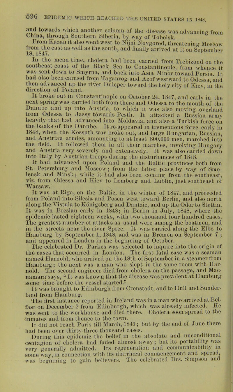 ami towards which another column of the disease was advancing from China, through Southern Siberia, by way of Tobolsk. From Kazan it also went west to Nijni Novgorod, threatening Moscow from the east as well as the south, and finally arrived at it on September 18,1847. In the mean time, cholera had been carried from Trebizond on the southeast coast of the Illack Sea to (jonstantinople, from 'whence it was sent down to Smyrna, and back into Asia Minor toward Persia. It had also been carried from Taganrog and Azof westward to Odessa, and then advanced up the river Dnieper toward the holy city of Kiev, in the direction of Poland. It broke out in Constantinople on October 24, 1847, and early in the next spring was carried both from there and Odessa to the mouth of the Danube and up into Austria, to which it was also moving overland from Odessa to Jassy towards Pesth. It attacked a Eussiau army heavily that had advanced into Moldavia, and also a Turkish force on the banks of the Danube. It re appeared in tremendous force early in 1848, when the Kossuth war broke out, and large Hungarian, Russian, and Austrian armies, amounting to at least 800,000 men, marched into the field. It followed them in all their marches, involving Hungary and Austria very severely and extensively. It was also carried dowm iuto Italy by Austrian troops during the disturbances of 1848. It had advanced upon Poland and the Baltic provinces both from St. Petersburg and Moscow; from the latter place by way of Smo- lensk and Minsk; while it had also been coming from the southeast, viz, from Odessa and Kiev to Lemberg and Lublin, just southeast of Warsaw. It was at Riga, on the Baltic, in the winter of 1847, and proceeded from Poland into Silesia and Posen west toward Berlin, and also north along the Vistula to Kbnigsberg and Dantzic, and up the Oder to Stettin. It was iu Breslau early iu 1848; in Berlin in July, 1848, where the epidemic lasted eighteen weeks, wuth two thousand four hundred cases. The greatest number of attacks as usual were among the boatmen, and in the streets near the river Spree. It was carried along the Elbe to Hamburg by September 1, 1848, and was in Bremen on September 7 ; and appeared in London in the beginning of October. The celebrated Dr. Parkes was selected to inquire into the origin of the cases that occurred in Loudon. The first fatal case was a seaimui named Haruokl, who arrived on the 18th of September iu a steamer from Hamburg; the next was a man wLo slept in the same room with Har- nokl. The second engineer died from cholera on the passage, and Mac- namara says, “It was known that the disease was prevalent at Hamburg some time before the vessel started.” It wms brought to Edinburgh from Cronstadt, and to Hull and Sunder- land from Hamburg. The first instance reported iu Ireland was in a man who arrived at Bel- fast on December 2 from Edinburgh, which was already infected. He was sent to the workhouse and died there. Cholera soon spread to the inmates and from thence to the town. It did not leach Paris till March, 1849; but by the end of June there had been over thirty-three thousand cases. During this epidemic the belief in the absolute and unconditional cftiitagiou of cholera had faded almost awmy; but its portability was very generally admitted. Its regeneration and communicability iu someway,in connection with its diarrlueal commencement and spread, was beginning to gain believers. The celebrated Drs. Simpson and