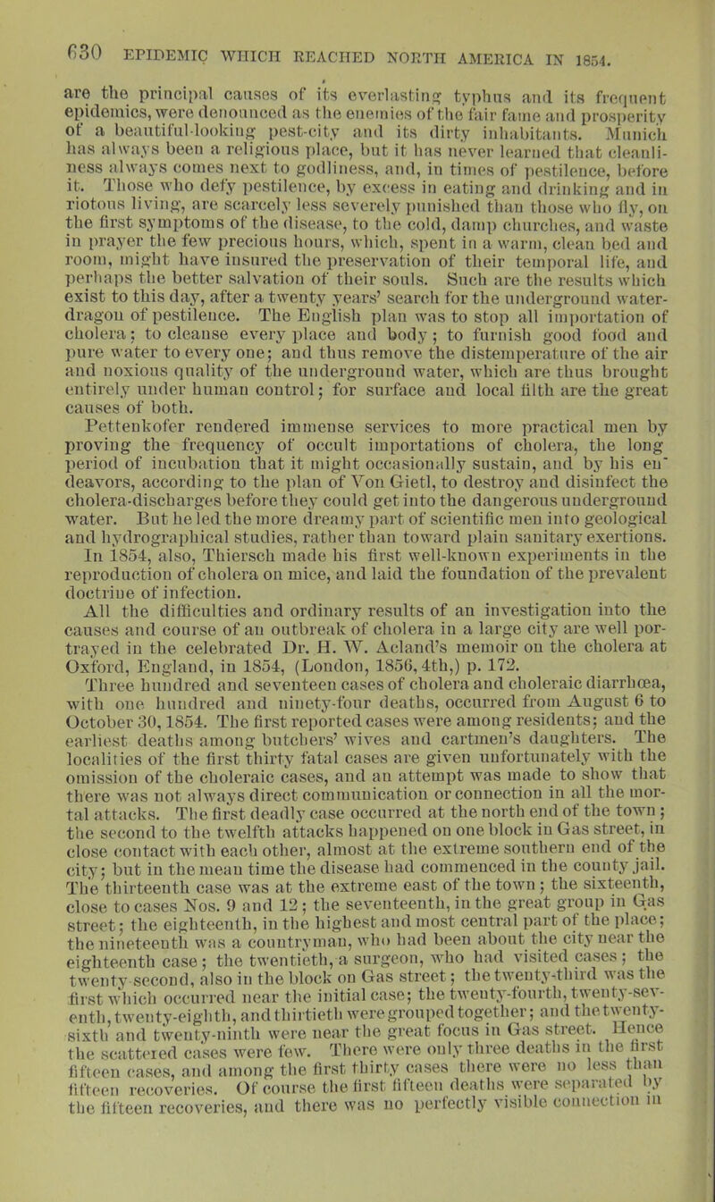 • are the principal causes of its everlasrinf? typhus and its frequent epidemics, were denounced as the enemies of the fair fame and prosperity of a beautifuMookiiiff pest-city and its dirty inhabitants. Mnnich lias always been a religious place, but it has never learned that cleanli- ness always comes next to godliness, and, in times of pestilence, before it. Those who defy pestilence, by excess in eating and drinking and in riotous living, are scarcely less severely punished than those who lly, on the first symptoms of the disease, to the cold, damp churches, and waste in prayer the few {irecious hours, which, spent in a warm, clean bed and room, might have insured the preservation of their temporal life, and perhaps the better salvation of their souls. Such are the results which exist to this day, after a twenty years’ search for the underground water- dragon of pestilence. The English plan waste stop all importation of cholera; to cleanse every place and body; to furnish good food and })ure water to every one; and thus remove the distemperatnre of the air and noxious quality of the underground water, which are thus brought entirely under human control; for surface and local tilth are the great causes of both. Petteukofer rendered immense services to more practical men by proving the frequency of occult importations of cholera, the long period of incubation that it might occasionally sustain, and by his en' deavors, according to the plan of Von Gietl, to destroy and disinfect the cholera-discharges before they could get into the dangerous underground water. But he led the more dreamy part of scientific men into geological and hydrographical studies, rather than toward plain sanitary exertions. In 1854, also, Thiersch made his first well-known experiments in the reproduction of cholera on mice, and laid the foundation of the prevalent doctrine of infection. All the difficulties and ordinary results of an investigation into the causes and course of an outbreak of cholera in a large city are well por- trayed in the celebrated Dr. H. W. zAcland’s memoir on the cholera at Oxford, England, in 1854, (London, 1856,4th,) p. 172. Three hundred and seventeen cases of cholera and choleraic diarrhoea, with one hundred and ninety-four deaths, occurred from August 6 to October 30,1854. The first reported cases were among residents; and the earliest deaths among butchers’ wives and cartmeu’s daughters. The localities of the first thirty fatal cases are given unfortunately with the omission of the choleraic cases, and an attempt was made to show that there was not always direct communication or connection in all the mor- tal attacks. The first deadly case occurred at the north end of the town ; the second to the twelfth attacks happened on one block in Gas street, in close contact with each other, almost at the extreme southern end of the city; but in the mean time the disease had commenced in the county jail. The thirteenth case was at the extreme east of the town ; the sixteenth, close to cases Nos. 9 and 12; the seventeenth, in the great group m Gas street; the eighteenth, in the highest and most central part of the place; the nineteentb was a countryman, who had been about the city near the eighteenth case; the twentieth, a surgeon, who had visited cases; the twenty second, also in the block on Gas street; the twenty-third was the first which occurred near the initial case; the twenty-fourth, twenty-sev- enth, twenty-eighth, and thirtieth were grouped together; and thetwenty- sixth and twenty-ninth were near the great focus in Gas street. Hence the scatteied cases were few. There were only three deaths in the first fifteen cases, and among the first thirty cases there were no less than fifteen reiioveries. Of course the first fifteen deaths \ieie sepaialei \\ the fifteen recoveries, and there was no perfectly visible connection in