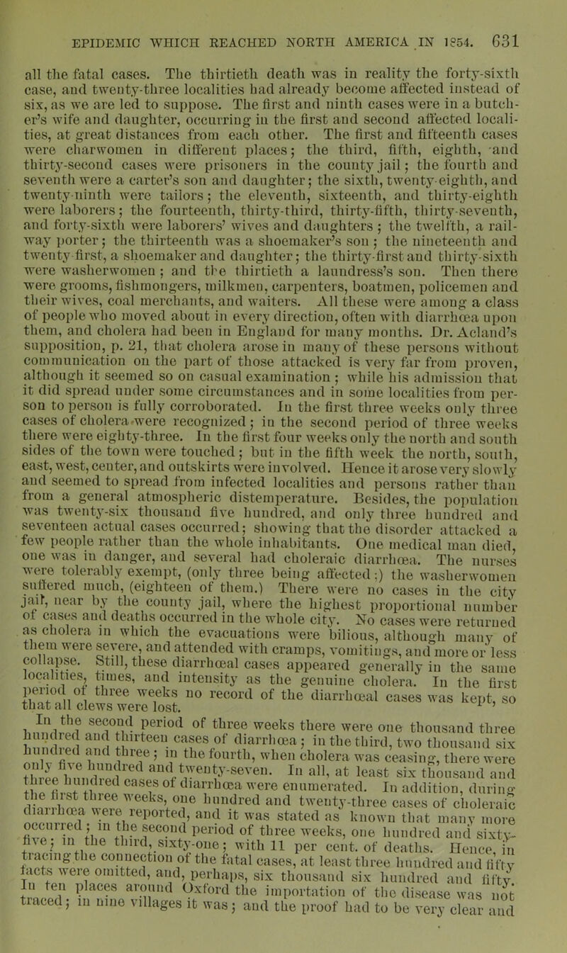 all tlie fatal cases. The thirtieth death was in reality the forty-sixth case, and twenty-three localities had already become affected instead of six, as we are led to suppose. The first and ninth cases were in a butch- er’s wife and daughter, occurring in the first and second affected locali- ties, at great distances from each other. The first and fifteenth cases were charwomen in different places; the third, fifth, eighth, and thirty-second cases were prisoners in the county jail; the fourth and seventh were a carter’s son and daughter; the sixth, twenty-eighth, and twenty-ninth were tailors; the eleventh, sixteenth, and thirty-eighth were laborers; the fourteenth, thirty-third, thirty-fifth, thirty-seventh, and forty-sixth were laborers’ wives and daughters ; the twelfth, a rail- way porter; the thirteenth was a shoemaker’s son ; the nineteenth and twenty-first, a shoemaker and daughter; the thirty-first and thirty-sixth were washerwomen ; and the thirtieth a laundress’s son. Then there were grooms, fishmongers, milkmen, carpenters, boatmen, ];>olicemen and their wives, coal merchants, and waiters. All these were among a class of people who moved about in every direction, often with diarrhoea upon them, and cholera had been in England for many months. Dr. Acland’s supposition, p. 21, that cholera arose in many of these persons without communication on the i)art of those attacked is very far from proven, although it seemed so on casual examination ; while his admission that it did spread under some circumstances and in sofne localities from per- son to person is fully corroborated. In the first three weeks only three cases of cholera ^were recognized; in the second period of three weeks there were eighty-three. In the first four weeks only the north and south sides of the town were touched; but in the fifth week the north, south, east, west, center, and outskirts were involved. Hence it arose very slowly and seemed to spread from infected localities and persons rather than from a general atmospheric distemperature. Besides, the population was twent^'-six thousand five hundred, and only three hundred and seventeen actual cases occurred; showing that the disorder attacked a few people rather than the whole inhabitants. One medical man died, one was in danger, and several had choleraic diarrhoea. The nurses weve tolerably exempt, (only three being affected;) the washerwomen suffered much, (eighteen ot them.) There were no cases in the city jmr, near by the county jail, where the highest proportional number of cases and deaths occurred in the whole city. No cases were returned as cholera in which the evacuations were bilious, although many of them were severe, and attended with cramps, vomitings, and more or less colUipse. btill, these diarrhoeal cases appeared generally in the same localities, tunes, and intensity as the genuine cholera. In the first period ot three weeks no record of the diarrhoeal cases was kept, so that all clews were lost. ’ ^®®l^s there were one thousand three hundred and thirteen cases ot diarrhoea; in the third, two thousand six un led and three ; in the fourth, when cholera was ceasing, there were till ^ diarrhoja were enumerated. In addition, during the fust thiee weeks, one hundred and twenty-three cases of choleraic diarrhea were reported, and it was stated as' known that many nmre occuiied, in the second period of three weeks, one hundred and sixty- third, sixty-one; with 11 per cent, of deaths. Hence, in tiacing the connection ot the fatal cases, at least three hundred and fifty tacts were omitted, and, perhaps, six thousand six hundred and fifty. In ten places around Oxford the importation of the disease was not traced; in nine villages it was; and the proof had to be very clear and