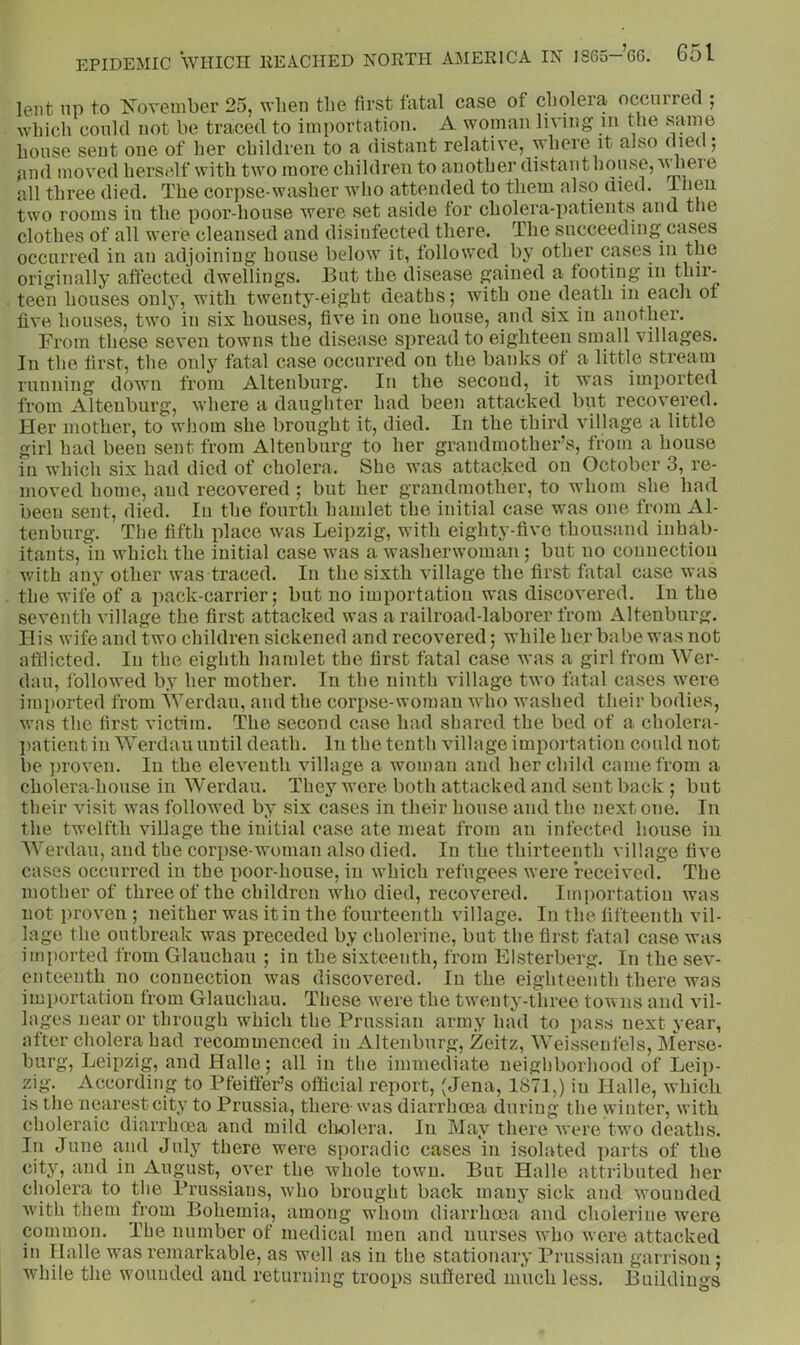 lent np to iSTovember 25, when the first fatal case of cholera occurred ; which conld not be traced to importation. A woman lin ing m the same house sent one of her children to a distant relative, where it also died; and moved herself with two more children to another distanthonse,Ayliere all three died. The corpse-washer wlio attended to them also died. T‘|6ii two rooms in the poor-house were set aside for cholera-patients and the clothes of all were cleansed and disinfected there. The succeeding cases occurred in an adjoining house below it, followed by other cases in the originally affected dwellings. But the disease gained a footing in f^dr- teen houses only, with twenty-eight deaths; with one death in each of five houses, two in six houses, five in one house, and six in another. From these seven towns the disease spread to eighteen small villages. In the first, the only fatal case occurred on the banks of a little stream running down from Altenburg. In the second, it was imported from Altenburg, where a daughter had been attacked but recovered. Her mother, to whom she brought it, died. In the third village a little girl had been sent from Altenburg to her grandmother’s, from a house in which six had died of cholera. She was attacked on October 3, re- moved home, and recovered; but her grandmother, to whom she had been sent, died. lu the fourth hamlet the initial case was one from Al- tenbiirg. The fifth place was Leipzig, with eighty-five thousand inhab- itants, in which the initial case was a washerwoman; but no connection with any other was traced. In the sixth village the first fatal case was the wife of a i)ack-carrier; but no importation was discovered. In the seventh village the first attacked was a railroad-laborer from Altenburg. His wife and two children sickened and recovered; while her babe was not afflicted. In the eighth hamlet the first fatal case was a girl from Wer- dau, followed by her mother. In the ninth village two fatal cases were imported from AYerdau, and the corpse-woman who washed their bodies, was the first victim. The second case had shared the bed of a cholera- patient in AA^erdauuntil death. In the tenth village importation could not be ])roven. In the eleventh village a woman and her child came from a cholera-house in Werdau. They were both attacked and sent back ; but their visit was followed by six cases in their house and the next one. In the twelfth village the initial ease ate meat from an infected house in AYerdau, and the corpse-woman also died. In the thirteenth village five cases occurred in the poor-house, in which refugees were received. The mother of three of the children who died, recovered. Importation was not proven ; neither was it in the fourteenth village. In the fifteenth vil- lage the outbreak was preceded by cholerine, but the first fatal case was imported from Glauchau ; in the sixteenth, from Elsterberg. In the sev- enteenth no connection was discovered. In the eighteenth there was importation from Glauchau. These were the twenty-three towns and vil- lages near or through which the Prussian army had to pass next year, after cholera had recommenced in Altenburg, Zeitz, AAeisseufels, Alerse- burg, Leipzig, and Halle; all in the immediate neighborhood of Leip- zig. According to Pfeiffer’s official report, (Jena, 1871,) in Halle, which is the nearest city to Prussia, there was diarrhoea during the winter, with choleraic diarrhoea and mild cholera. In May there were two deaths. In June and July there were sporadic cases in isolated parts of the city, and in August, over the whole town. But Halle attributed her cholera to the Prussians, w'ho brought back many sick and wounded Avith them from Bohemia, among whom diarrhoea and cholerine were common. The number of medical men and nurses who Avere attacked in Halle was remarkable, as w’ell as in the stationary Prussian garrison ; AAdiile the wmuuded and returning troops suffered much less. Buildings