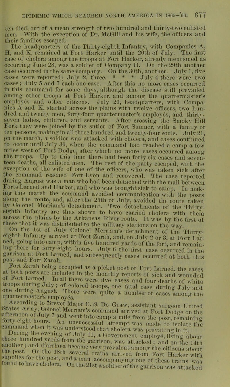 ten died, out of a mean strengtli of two hundred and thirty-two enlisted men. With the exception of Dr. McGill and his wife, the officers and their families escaped. The headquarters of the Thirty-eighth Infantry, with Companies A, H, and K, remained at Fort Harker until the 20th of July. The first case of cholera among the troops at Fort Harker, already mentioned as occurring June 28, was a soldier of Company H. On the 29th another case occurred in the same company. On the 30th, another. July 1, five cases were reported; July 2, three. * ♦ * July 4 there were two cases; July 5 and 7 each one ease. After this no more cases occurred in this command for some days, although the disease still prevailed among other troops at Fort Harker, and among the quartermaster’s employes and other citizens. July 20, headquarters, with Compa- nies A and K, started across the plains with twelve officers, two hun- dred and twenty men, forty-four quartermaster’s employes, and thirty- seven ladies, children, and servants. After crossing the Smoky Hill Fork they were joined by the sutler of Fort Sumner, with a family of ten persons, making in all three hundred and twenty-four souls. July 21, pn tlie march, a soldier was attacked with cholera, and cases continued to occur until July 30, when the command had reached a camp a few miles west of Fort Dodge, after which no more cases occurred among the troops. Up to this time there had been forty-six cases and seven- teen deaths, all enlisted men. Tlie rest of the party escaped, with the exception of the wife of one of the officers, who was taken sick after the command reached Fort Lyon and recovered. The case reported during August was a man who had been detached with the mail between Forts Lamed and Harker, and who was brought sick to camp. In mak- ing this march the command avoided communication with the posts along the route, and, after the 2.oth of July, avoided the route taken by Colonel Merriam’s detachment. Two detachments of the Thirty- eighth Infantry are thus shown to have carried cholera with them across the plains by the Arkansas River route. It w'as by the first of these that it was distributed to the military stations on the way. On the 1st of July Colonel Merriam’s detachment of the Thirtv- : eigUth Infantry arrived at Fort Zarah, and, on July 2 or 3, at Fort Lar- ■ lied, going into camp, within five hundred yards of the fort, and remain- ; mg there tor forty-eight hours. July G the first case occurred in the . garrison id FoU Lamed, and subsequently cases occurred at both this ! post and h ort Zarah. ' of a picket post of Fort Lamed, the cases of For^ ^ monthly reports of sick and wounded troops diming July; of cofomrtmopl,^!^^^^^^^ number of casesimonl the I St^tprA r.nS p ^revet Major C. S. De Graw, assistant surgeon United States Armj, Colonel Merriam’s command arrived at Fort Dod^e on the inoimn'nTd Vlion tf attempt n ns made to isolate the CO 1 and when it vas understood that cholera was prevailing in it. Grovernment employ^!, living about three hundred j^ards from the garrison, w’-as attacked ; and on the 14th another; and diarrhcea became vp.rv 1 1- , gciiiiMuii was HLiacueu: and on the 14th « lotier ; i^Rcmne very prevalent among the citizens about U J^ne 18th several trains arrived from Fort Harker with tor the noaf otwl r. • „ the post. „ urauis arrived trom U'ort Harker with fVt post, and a man accompanying one of these trains was I IK o have cholera. On the 21st a soldier of the garrison was attacked