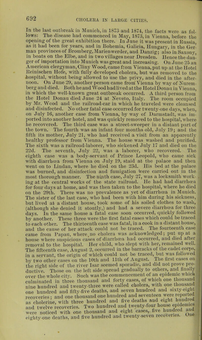 In the last outbreak in Munich, in 1873 and 1874, the facts were as fol- lows: The disease had commenced in May, 1873, in Vienna, before tlie opening of the great exhibition there. there. In June it was present in Kussia, as it had been tor years, and in Bohemia, Galicia, Uungarj’^, in the Ger- man provinces of Bromberg,Marienwerder, and Danzig; also in Saxony, in boats on the Elbe, and in two villages near Dresden. Deuce the dan- ger of importation into Munich was great and increasing. On June 25 an American clergyman, Cliny Wood, came from Vienna, put up at the Hotel Keiuischen Hole, with fully developed cholera, but was removed to the hospital, without being allowed to use the privy, and died in the after- noon. On Jline 29, another person came from' Vienna by way of Kurem- berg and died. Both he and Wood had lived at the Hotel Donau in Vienna, in which the well-known great outbreak occurred. A third person from the Hotel Donau died June 24 at Neveto, Italy. The room occupied by Mr. Wood and the railroad-car in which he traveled were cleansed and disinfected. No other fatal case occurred for twenty-one days, when, on July 16, another case from Vienna, by way of Darmstadt, was im- ported into another hotel, and was quickly removed to the hospital, where he recovered. The third case was a street-sweeper in a distant part of the town. The fourth was an infant four mouths old, July 19; and the fifth its mother, July 21, who had received a visit from aii apparently healthy professor from Vienna. The house was washed and purified. The sixth was a railroad-laborer, who sickened July 17 and died on the 22d. The seventh, July 22, was a laborer, who recovered. The eighth case was a body-servant of Prince Leopold, who came sick with diarrhoea from Vienna on July 19, staid at the palace and then went on to Lindau, where he died on the 23d. His bed at the palace was burned, anti disinfection and fumigation were carried out in the most thorough manner. The ninth case, July 27, was a locksmith work- ing at the central works of the state railroad. He had had diarrhoea for four daj's at home, and was then taken to the hospital, where he died on the 29th. There was no prevalence as yet of diarrhoea in Munich. The sister of the last case, who had been with him during his sickness, but lived at a distant house, took some of his soiled clothes to wash, (although she denied it stoutly,) and had a severe diarrhoea for three days. In the same house a fatal case soon occurred, quickly followed by another. These three were the first fatal cases which could be traced to each other. The thirteenth case was fatal, in a cook in a distant house, and the cause of her attack could not be tracetl. The fourteenth case came from Papau, where,no cholera was acknowledged; put up at a house where suspicious cases of diarrhoea had occurred, and died after removal to the hospital. Her child, who slept with her, remained well. The fifteenth case, August 2, occurred in the barracks of the cadet corps, in a servant, the origin of wdiich could not bo traced, but was followed by two other cases on the 10th and 11th of August. The first cases on the right side of the river Isar seemed sporadic, and did not prove pro- ductive. Those on the left side spread gradually to others, and finally over the whole city. Such was the commencement of an epidemic which culminated in three thousand and forty cases, of which one thoiisam nine hundred and twenty-three were called cholera, with one thousand one hundred and fifty-five deaths, and seven hundred and sixty-eight recoveries; and one thousand onehuncired and seventeen were y^^Ported as cholerine, with three hundred and five deaths and eight hundied and twelve recoveries. Two hundred and twenty-four house epulemics were noticed with one thousand and eight cases, live hundred aud eighty-one deaths, and five hundred and twenty-seven recoveries. One