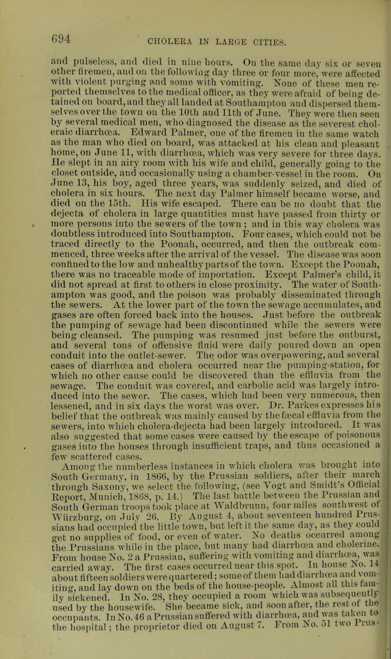 and pulseless, and died in nine hours. On the same day six or seven other firemen, and on the following day three or four more, were affected with violent purging a.nd some with vomiting. None of these men re- ported themselves to the medical officer, as they were afraid of being de- tained on board, and they all landed at Southampton and dispersed them- selves over the town on the 10th and 11th of June. They were then seen by several medical men, who diagnosed the disease as the severest chol- eraic diarrhoea, Edward Palmer, one of the firemen in the same watch as the man who died on board, was attacked at his clean and pleasant home, on June 11, with diarrhoea, which was very severe for three days. He slept in an airy room with his wife and child, generally going to the closet outside, and occasionally using a chamber-vessel in the room. On June 13, his boy, aged three years, was suddenly seized, and died of cholera in six hours. The next day Palmer himself became worse, and died on the 15th. His wife escaped. There can be no doubt that the dejecta of cholera in large quantities must have passed from thirty or more persons into the sewers of the town ; and in this way cholera was doubtless introduced into Southami)ton. Four cases, which could not be traced directly to the Poonah, occurred, and then the outbreak com- menced, three weeks after the arrival of the vessel. The disease was soon confined to the low and unhealthy parts of the town. Except the Poonah, there was no traceable mode of importation. Except Palmer’s child, it did not spread at first to others in close proximity. The water of South- ampton was good, and the poison was probably disseminated through the sewers. At the lower part of the town the sewage accumulates, and gases are often forced back into the houses. Just before the outbreak the pumping of sewage had been discontinued w-hile the sewers were being cleansed. The pumping was resumed just before the outburst, and several tons of offensive fluid w^ere daily poured down an open conduit into the outlet-sewer. The odor was overpowering, and several cases of diarrhoea and cholera occurred near the pumpiug’-station, for which no other cause could be discovered than the effluvia from the sewage. The conduit was covered, and carbolic acid was largely intro- duced into the sewer. The cases, which had been very numerous, then lessened, and in six days the worst was over. Dr. Parkes expresses his belief that the outbreak was mainly caused by thefmcal effluvia from the sewers, into which cholera-dejecta had been largely introduced. It was also suggested that some cases were caused by the escape of poisonous gases into the houses through iusufficieut traps, and thus occasioned a few scattered cases. Among the numberless instances in which cholera was brought into South Germany, in 1866, by the Prussian soldiers, after their march through Saxony, we select the following, (see Vogt and Smidt’s Official Eeport, Munich, 1868, p. 14.) The last battle between the Prussian and South German troops took place at Waldbrunu, four miles southwest of Wurzburg, on July 26. By August 4, about seventeen hundred Prus- sians had occupied the little town, but left it the same day, as they could get no supplies of food, or even of water. Ko deaths occurred among the Prussians while in the place, but many had diarrhoea and cholerine. From house No. 2 a Prussian, suflhring with vomiting and diarrhoea, was carried away. The first cases occurred near tliis spot. In house No. 14 about fifteen soldiers were (juartered; some of them had diarrhma and | iting, and lay down on the beds of the house-people. Almost all this fam- ■ ily sickened. In No. 28, they occupied a room which was subsequeutlj ; used by the housewife. She became sick, and soon after, the lest o t le occupants. In No. 46 a Prussian suffered with diarrlnea, and was taken to the hospital; the proprietor died on August 7. From No. ol two i riis-