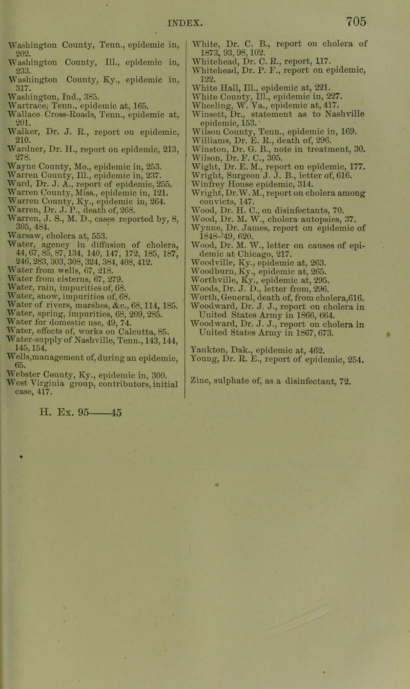 Washington County, Tenn., epidemic in, 202. Washington County, 111., epidemic in, 233. Washington County, Ky., epidemic in, 317. Washington, Ind., 38.5. Wartrace; Tenn., epidemic at, 165. Wallace Cross-Roads, Tenn., epidemic at, 201. Walker, Dr. J. R., report on epidemic, 210. Wardner, Dr. H., report on epidemic, 213, 278. Wayne County, Mo., epidemic in, 253. Warren County, 111., epidemic in, 237. Ward, Dr. J. A., report of epidemic, 255. Warren County, Miss., epidemic in, 121. Warren County, Ky., epidemic in, 264. Warren, Dr. J. P., death of, 268. Warren, J. S., M. D., cases reported by, 8, 305,484. Warsaw, cholera at, 553. Water, agency in diffusion of cholera, 44,67,85,87,134, 140, 147, 172, 185, 187, 246,283, 303,308, 324,384,408,412. Water from wells, 67, 218. Water from cisterns, 67, 279. Water, rain, impurities of, 68. Water, snow, impurities of, 68. Water of rivers, marshes, &c., 68,114, 185. Water, spring, impurities, 68, 209,285. Water for domestic use, 49, 74. Water, effects of, works on Calcutta, 85. Water-supply of Nashville, Tenn., 143,144, 145,154. Wells,management of, during an epidemic, 65. Webster County, Ky., epidemic in, 300. West Virginia group, contributors, initial case, 417. White, Dr. C. B., report on cholera of 1873, 93,98,102. Whitehead, Dr. C. R., report, 117. Whitehead, Dr. P. F., report on epidemic, 122. White Hall, 111., epidemic at, 221. White County, 111., epidemic in, 227. Wheeling, W. Va., epidemic at, 417. Winsett, Dr., statement as to Nashville epidemic, 153. • Wilson County, Tenn., epidemic in, 169. Williams, Dr. E. R., death of, 296. Winston, Dr. G. B., note in treatment, 30. Wilson, Dr. F. C., 305. Wight, Dr. E. M., report on epidemic, 177. Wright, Surgeon J. J. B., letter of, 616. Winfrey House epidemic, 314. Wright, Dr. W. M., report on cholera among convicts, 147. Wood, Dr. H. C., on disinfectants, 70. Wood, Dr. M. W., cholera autopsies, 37. Wynne, Dr. James, report on epidemic of 1848-’49, 620. Wood, Dr. M. W., letter on causes of epi- demic at Chicago, 217. Woodville, Ky.j epidemic at, 263. Woodburu, Ky., epidemic at, 265. Worthville, Ky., epidemic at, 295. Woods, Dr. J. D., letter from, 296. Worth, General, death of, from cholera,616. Woodward, Dr. J. J., report on cholera in United States Army in 1866, 664. Woodward, Dr. J. J., report on cholera in United States Army in 1867,673. Yankton, Dak., epidemic at, 462, Young, Dr. R. E., report of epidemic, 254. Zinc, sulphate of, as a disinfectant, 72. H. Ex. 95 45