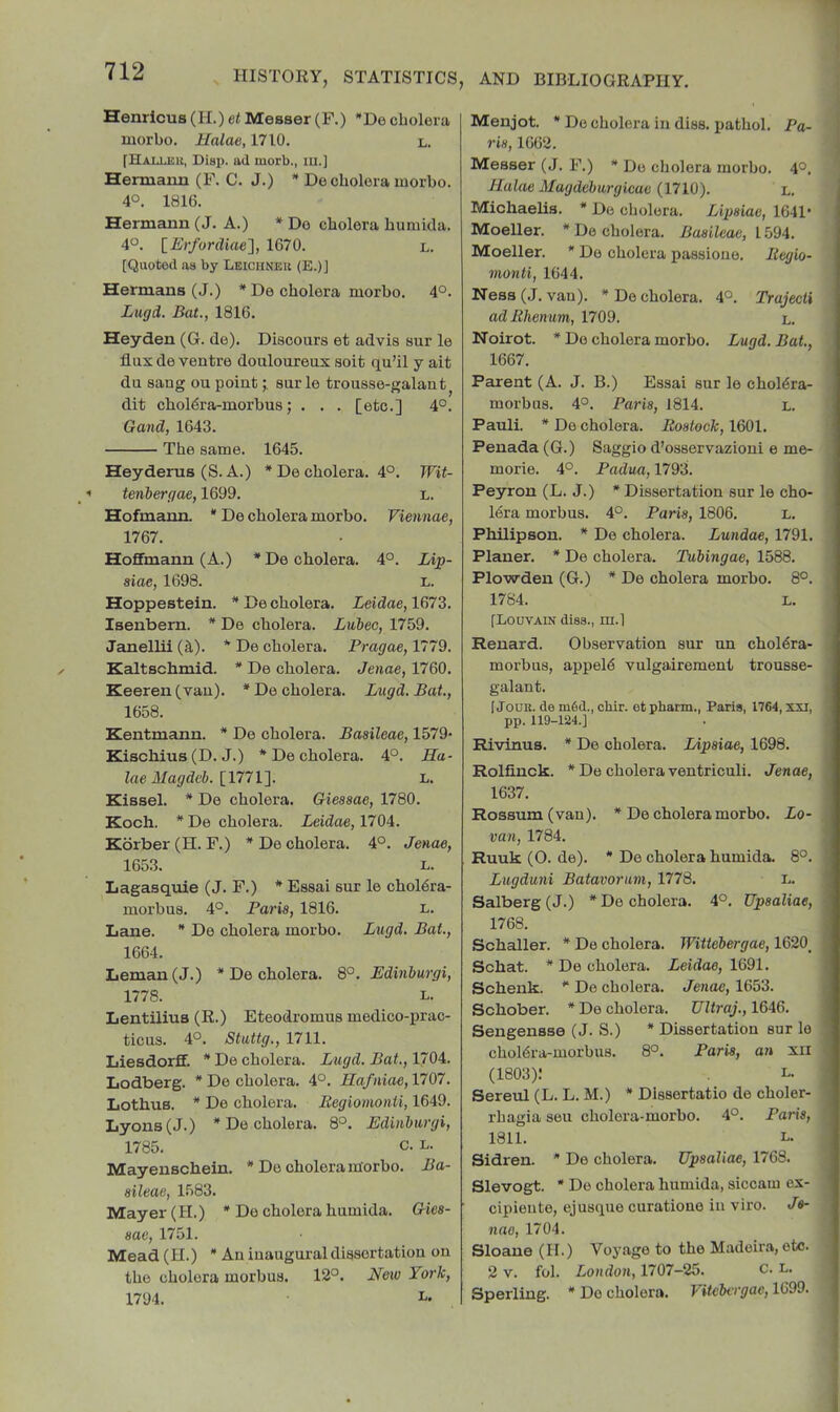 Henrlcus (H.) el Messer (F.) *Do cholera morbo. Halae, 1710. l. [Hallku, Disp. ad morb., m.] Hermaim (F. C. J.) * De cholera morbo. 40. 1816. Hermann (J. A.) * Do cholera humida. 4°. lErfordiae'], 1670. l. [Quoted as by Lbichneu (E.)] Hermans (J.) * Do cholera morbo. 4°. Lugd. Bat., 1816. Heyden (G. de). Discours et advis sur le flux de ventre douloureux soit qu’il y ait du sang ou pointsur le trousse-galant^ dit choldra-morbus; . . . [etc.] 4°. Gand, 1643. The same. 1645. Heyderus (S. A.) * De cholera. 4°. Wit- tenbergae, 1699. L. Hofmann. * De cholera morbo. Viennae, 1767. Hoffmann (A.) *De cholera. 4°. Lip- siae, 1698. l. Hoppestein. * De cholera. Leidae, 1673. Isenbern. * De cholera. Lubec, 1759. Janellii (d,). * De cholera. Prague, 1779. Kaltschmid. * De cholera. Jenae, 1760. Keeren (van). * De cholera. Lugd. Bat., 1658. Kentmann. * De cholera. Basileae, 1579- Kischius (D. J.) * De cholera. 4°. Ha- laeMagdcb. [1771^. L. Kissel. * De cholera. Giesaae, 1780. Koch. *De cholera. Leidae, 1704t. Korber(H. F.) *De cholera. 4°. Jenae, 1653. L. Lagasquie (J. F.) * Essai sur le choldra- morbus. 4°. Paris, 1816. n. Lane. * De cholera morbo. Lugd. Bat., 1664. Leman (J.) * De cholera. 8°. Edinburgi, 1778. L. Lentilius (R.) Eteodromus medico-prac- ticus. 40. Stuttg., 1711. Liesdorff. * De cholera. Lugd. Bat., 1704. Lodberg. * De cholera. 4°. Hafniae, 1707. Lothus. * De cholera. Begiomonti, 1649. Lyons (J.) * De cholera. 8°. Edinburgi, 1785. c. L. Mayenschein. * De cholera morbo. Ba- sileae, 1583. Mayer (H.) * De cholera humida. Gies- sae, 1751. Mead (H.) * An inaugural dissertation on the cholera morbus. 12°. New York, 1794. Menjot. • De cholera in dies, pathol. Pa- ris, 1662. Messer (J. F.) * Do cholera morbo. 4°, Halae Magdeburgicae (1710). l. Michaelis. * De cholera. Lipsiae, 1641- Moeller. * De cholera. Basileae, 1594. Moeller. * Do cholera passione. Begio- monti, 1644. Ness (J. van). * Do cholera. 4°. Trajecti adBhenum, 1709. l. Noirot. * De cholera morbo. Lugd. Bat., 1667. Parent (A. J. B.) Essai sur le choldra- morbus. 4°. Paris, 1814. l. Pauli. * De cholera. Bostock, 1601. Penada (G.) Saggio d’osservazioni e me- morie. 4°. Padua, 1793. Peyron (L. J.) * Dissertation sur le cho- 16ra morbus. 4°. Paris, 1806. L. Philipson. * De cholera. Lundae, 1791. Planer. * De cholera. Tubingae, 1588. Plowden (G.) * De cholera morbo. 8°. 1784. L. [Louvain diss., m.l Renard. Observation sur un choldra- morbus, appeld vulgairement trousse- galant. 1 Jouu. de m6d., chir. et pharm., Paris, 1764, xxi, pp. 119-124.] Rivinus. * De cholera. Lipsiae, 1698. Rolfinck. * De cholera ventriculi. Jenae, 1637. Rossum(van). * De cholera morbo. Lo- van, 1784. Ruuk (0. de). * De cholera humida. 8°. Lugduni Batavorum, 1778. L. Salberg (J.) * Do cholera. 4°. Upsaliae, 1768. Schaller. * De cholera. Wittebergae, 1620_ Schat. * De cholera. Leidae, 1691. Schenk. * De cholera. Jenae, 1653. Schober. * De cholera. TJltraj., 1646. Sengensse (J. S.) * Dissertation sur le choldra-morbus. 8°. Paris, an xil (1803): L. Sereul (L. L. M.) * Dlssortatio de choler- rhagia seu cholera-morbo. 4°. Paris, 1811. L. Sidren. * Do cholera. Upsaliae, 1768. Slevogt. * Do cholera humida, siccam ex- cipieute, ejusque curationo in viro. Je- nao, 1704. Sloane (H.) Voyage to the Madeira, etc. 2 V. fol. London, 1707-25. c. L. Sperling. * Do cholera. Vitebergae, 1699.