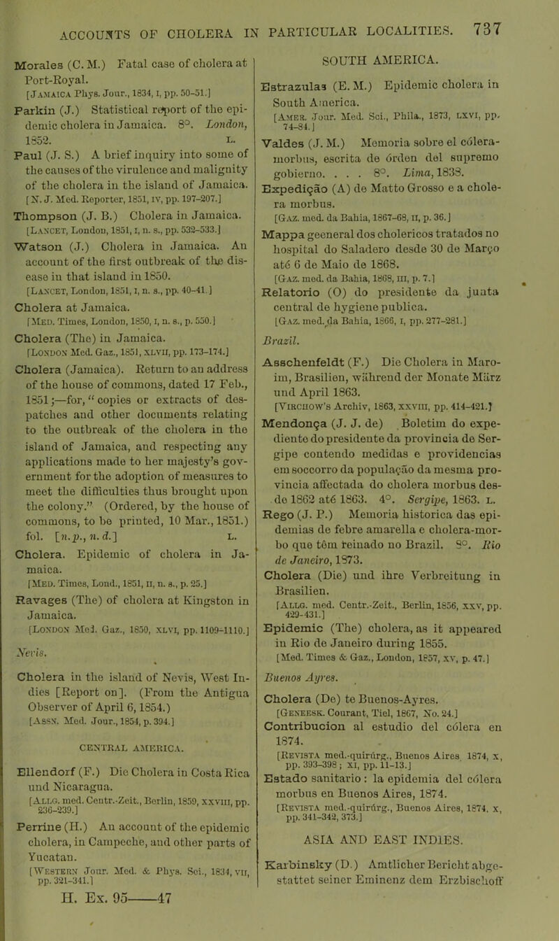 Morales (C. M.) Fatal case of cholera at Port-Royal. [Jamaica Phys. Jour., 1834, i, pp. 50-51.) Parkin (J.) Statistical report of tho epi- demic cholera iu Jamaica. 8°. London, 1352. L- Paul (J. S.) A brief inquiry into some of the causes of the virulence and malignity of the cholera iu the island of Jamaica. [ If. J. iled. Reporter, 1851, iv, pp. 197-207.] Thompson (J. B.) Cholera in Jam.aica. [Lancet, Londou, 1851, i, n. s., pp. 532-533.] Watson (J.) Cholera in Jamaica. An account of the first outbreak of the dis- ease iu that island iu 1850. [Lancet, Londou, 1851, i, n. s., pp. 40-41.] Cholera at Jamaica. [ilED. Times, London, 1850, i, n. s., p. 550.] Cholera (The) iu Jamaica. [London Med. Gaz., 1851, xlvii, pp. 173-174.] Cholera (Jamaica). Return to an address of the house of commons, dated 17 Feb., 1851;—for, “ copies or extracts of des- patches and other documents relating to the outbreak of the cholera in the island of Jam.aica, and respecting any applications made to her majesty’s gov- ernment for the adoption of measures to meet the difficulties thus brought upon the colony.” (Ordered, by the house of commons, to bo printed, 10 Mar., 1851.) fob [ll.JJ., 71. d.] L. Cholera. Epidemic of cholera in Ja- maica. [Med. Times, Lend., 1851, li, n. s., p. 20.] Ravages (The) of cholera at Kingston in Jamaica. [London Moi. Gaz., 1850, xlvi, pp. 1109-1110.] Nevis. Cholera in the island of Nevis, West In- dies [Report on], (From the Antigua Observer of April 6,1854.) [Assn. Mod. Jour., 1854, p. 394.] CEX’TRAL AMERICA. Elleudorf (F.) Die Cholera iu Costa Rica uud Nicaragua. [Ali-g. med. Centr.-Zeit., Borlin, 1859, xxvm, pp. 230-239.] Perriue (H.) An account of the epidemic cholera, in Campeche, and other parts of Yucatan. [Western Jour. Mod. & Pliys. Sci., 1834, vii, pp. 321-341.] H. Ex. 95 47 SOUTH AMERICA. Estrazulas (E. M.) Epidemic cholera in South America. [Amer. Jour. Med. Sci., PliLla., 1873, LXVI, pp. 74-84.] Valdes (J. M.) Memoria sobre el colera- morbus, escrita de drden del supremo gobierno. . . . 8^. Lima, 1838. Expedi9ao (A) de Matto Grosso e a chole- ra morbus. [G.vz. mod. da Babia, 1867-08, II, p. 36.] Mappa gecneral dos cholericos tratados no hosiiital do Saladero desde 30 do Maryo at6 6 de Maio de 1868. [Gaz. med. da Babia, 1808, in, p. 7.] Relatorio (O) do presidento da junta central de hygiene publica. [Gaz. mod.^da Babia, 1806, i, pp. 277-281.] Brazil. Asschenfeldt (F.) Die Cholera in Maro- im, Brasilien, wilhreud der Mouate Miirz und April 1863. [Vircuow’s Arebiv, 1863, xxvm, pp. 414-421.] Mendon9a (J. J. de) Boletim do expe- dieutodopresideuteda provincia de Ser- gipo contendo medidas e providencias em soccorro da populatao da mesma pro- vincia affectada do cholera morbus des- do 1862 at6 1863. 4°. Sei’yipe, 1863. L. Rego (J. P.) Memoria historica das epi- demias de febre amarella e cholera-mor- bo quo tern teiuado no Brazil. 9°. Rio de Janeiro, 1873. Cholera (Die) und ihre Verbreitung in Brasilien. [Allg. med. Centr.-Zeit., Berlin, 1856, xxv', pp. 429-431.] Epidemic (The) cholera, as it appeared iu Rio de Janeiro during 1855. [Med. Times &. Gaz., Loudon, 1857, xv, p. 47.) Buenos Ayres. Cholera (De) to Buenos-Ayres. [Geneesk. Courant, Tiel, 1807, Mo. 24.] Contribucion al estudio del cdlera en 1874. [Revista med.-quirurg., Buenos Aires 1874, x, pp. 393-398 ; XI, pp. 11-13.J Estado sanitario: la epidomia del cdlora morbus en Buenos Aires, 1874. [Revista med.-quitArg., Buenos Aires, 1874, x, pp. 341-342, 373.] ASIA AND EAST INDIES. Karbinsky (D.) Amtlichor Bericht abge- stattet seiner Eminenz dem Erzbisehoflf