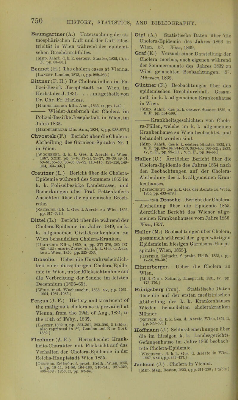 Baumgartner (A.) Untersuclmng <ler at- mospbilrisclicTi Luft und der Luft-Elec- tricitiit in Wion wilbrend des epidomi- 8cbeu Brecbdurcbfalles. [Mrd. Jalirl). (1. k. k. oesterr. Staatcs, 1832, in, n. 83-88.) Bennet (H.) Tbe cholera cases at Vienna. [Lancet, London, 1873, ll, pp. 282-283.] Bittner (F. H.) Die Cbolera indica im Po- lizei-Bezirk Josepbstadt zu Wien, im Herbst des J, 1831. . . . mitgetbeilt von Dr. Cbr. Fr. Harless. [Hkidelbergek klin. Ann., 1833, ix, pp. 1-49. J Wieder-Ansbrucb der Cbolera im Polizei-Bezirke Josepbstadt in Wien, im Jabre 1832. [Heidelbergeu klin. Ann., 1834, X, pp. 238-277.] ChvoBtek (F.) Bericbt iiber die Cbolera- Abtbeilung des Garnison-Spitales Nr. 1 in Wien. [■Wochenbl. d. k. k. Ges. d. Aerzte in Wien, 1867, XXIII, pp. 9-10,17-21, 25-27, 36-39, 49-51, .59-61,65-68, 83-86,89-92, 113-115, 123-126,149- 154,163-166.] Creutzer (L.) Bericbt iiber die Cbolera- Epidemie wabrend des Sommers 1855 im k. k. Polizeibezirke Landstrasse, und Bemerkungen iiber Prof. Pettenkofer’s Ansicbten iiber die epidemiscbe Brecb- rnbr. [Zeitschu. d. k. k. Ges. d. Aerzte zu Wien, 1856, pp. 617-634.J Dittel (L.) Bericbt iiber die wiihrend der Cbolera-Epidemie im Jabre 1849, im k. k. allgemeinen Civil-Krankenbaus zu Wien bebandelten Cbolera-Kranken. [Deutsche Klin., 1850, ii, pp. 377-378, 385-387- 421-422 ; also in Zeitbchr. d. k. k. Ges. d. Aerz, te zu Wien, 1850, pp. 225-253.] Drasche. Ueber die Unvrabrscbeinlicb- keit einer diessjiibrigen Cbolera-Epide- mie in Wien, unter Riicksicbtnabme auf die Verbreitung der Seucbe im letzten Decennium (1855-65). [Wien. med. Wochensclir., 1865, xv, pp. 1061- 1064, 1081-1085.) Fergus (J. F.) History and treatment of tbe malignant cbolera as it prevailed at Vienna, from tbe 12tb of Aug., 1831, to tbe 15tb of Feby., 1832. [Lancet, 18.32, II, pp. 353-361, 393-396, 5 t.iblos ; also reprinted in 8°, Loudon and New York, 1832.) Flechner (A. E.) Herrscbender Krank- beits-Cbarakter mit Riicksicbt anf das Verbalten der Cbolera-Epidemie in der Reicbs-Hauptstadt Wien 1855. [Oesterr. Zeitschr. f. pract. Heilk., Wien, 1855, I, pp. 10-11, 84-86, 164-166, 240-241, 327-329, 40(i-408; 1856, II, pp. 02-64.] Gigl (A.) Statistiscbe Daten iiber 'die Cbolera-Epidemie des Jabres 1866 in Wien. Wien, 1869. Graf (K.) Versneb einer Darstellung der Cbolera morbus, nacb eigenen wilbrend der Sornmermonate des Jabres 1832 zn Wioh gemaebten Beobacbtnngen. 8^. MUnchen, 1832. Giintner (F.) Beobacbtnngen iiber den epidemiseben Brecbdurcbfall. Gesam- melt im k. k. allgemeinen Krankenhause in Wien. [Med. Jahrb. des k. k. oesterr. Staates, 1832, ii, n. P., pp. 554-590.] Krankbeitsgesebiebten von Cbole- ra-Fiillen, welche im k. k. allgemeinen Krankeubause zu Wien beobaebtet und bebandelt worden sind. [Med. Jahrb. des k. k. oesterr. Staates, 1832, iii, n. P., pp. 89-104, 244-259, 383-400, 500-521 j 1833, IV, n. P., pp. 99-111; V, n. P., pp.34-66.] Haller (C.) Arztlicber Bericbt iiber die , Cbolera-Epidemie des Jabres 1854 nacb den Beobacbtnngen auf der Cholera- Abtbeilnng des k. k. allgemeinen Kran- kenbauses. [Zeitschrift der k. k. Ges. der Aerzte zu Wien, 1855, pp. 433-479.] j und Drasche. Bericbt der Cbolera- Abtbeilung iiber die Epidemie 1855. Aorztlicber Bericbt des Wiener allge- meinen Krankenbauses vom Jabre 1856. Wien, 1857. Haller (M.) Beobaebtungefi iiber Cbolera, gesammelt wilbrend der gegenwiirtigen Epidemie im biesigen Garuisons-Haupt- spitale [Wien, 1855]. [Oesterr. Zoitsebr. f. prakt. Heilk., 1855, i, pp. 17-20,29-32.] Hinterberger. Ueber die Cbolera zii Wien. [Mod.-CniR. Zeituug, Innspruck, 1831, iv, pp. 173-176.] Hbnigsberg (von). Statistiscbe Daten iibor die anf der ersten mediziniseben Abtbeilung des k. k. Krankenbauses Wieden bebandelten cbolerakrauken i Manner. [Zeitsch. d. k. k. Ges. d. Aerzte, Wien, 1854, ii, • pp. 528-535.] Hoffmann (J.) Scblussbemerkuugen iiber die im biesigen k. k. Landesgeriebts- Gofangenhause im Jabre 1866 beobacb- tete Cbolera-Epidemie. [WOCIIENRL. d. k.k. Ges. d. Aerzte in Mien, 1667, XXIII, pp. 433-437.] ' Jackson (J.) Cbolera in Vienna. [Med. Mag., Boston, 18.33, i, pp. 211-230; 1 t.-ible ]