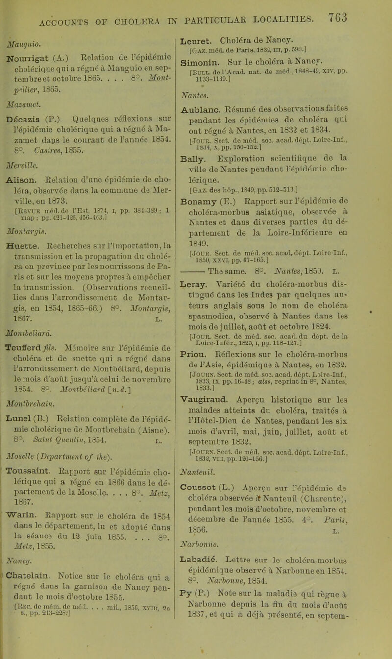 ACCOUNTS OF CHOLERA Mauguio. Nourrigat (A.) Relation de I’dpiddmie chol6rique qui a rdginS a Manguio en sep- tenibreet octobre 1865. . . . 8^. Mont- p'^Uier, 1865. Mazamet. Decazis (P.) Quelques reflexions sur ]’epid6inie cbol6riqiie qui a regii6 h, Ma- zamet daps le couraut de ranu6e 1854. 8°. Castres, 1855. Mervillc. Alison. Relation d’une epiddniie de cbo- Idra, observde dans la commune de Mer- ville, eu 1873. [Revue mod. do I’Est, 1S74, i, pp. 334-333; 1 map; pp. 431-436, 450-463.] Montar gis. Huette. Recberches sur I’importation, la transmission et la propagation dn cbold- ra eu province par les nourris.sons de Pa- ris et sur les moyens propresitempccber la transnii.ssion. (Observations recueil- lies dans rarrondissemeut de Montar- gis, en 1854, 1865-66.) 8^. Montargis, 1867. L. Montheliard. TeufFerd_^7s. Memoire sur repiddmie de cholera et de suette qui a r6gu6 dans I’arrondissement de Moutbdliard, depuis le luois d’aobt ju.squ’i\ celui de novembre 1854. 8°. Montheliard [n.d.] ' Montbrehain. Lunel (B.) Relation complete de I’dpidd- mie cboldrique de Montbrebain (Aisne). 8^. Saint Quentin, 18oi. L. Moselle {Department of the). Toussaint. Rapport sur Pdpidemio cbo- . Idrique qui a regud en 1866 daus le dd- ' partemeut de la Moselle. ... 8*^. Metz, 1867. Warin. Rapport sur le cboldra de 1854 dans le ddpartement, lu et adoptd dans 1 la sdance du 12 juiu 1855. ... 8°. [; Metz, 1855. Mancy. I Chatelain. Notice sur le cboldra qui a rdgnd dans la garnison de Nancy pen- dant le mois d’octobre 1855. (Rec. (le m6m. de nieil. . . . mil., 1350, xviii, 2o 8., pp. 213-223.-J Leuret. Cboldra de Nancy. [GtAZ. ni6(L de Paris, 1832, III, p. 598.] Simonin. Sur le cboldra Nancy. [Bull, de I’Acad. nat. de mdd., 1848-49, xiv, pp. 1133-1139.] Naittes. Aublanc. Rdsumd des observations fa ites jieudant les dpiddmies de cboldra qui ont rdgnd ti Nantes, en 1832 et 1834. [Joua. Sect, demdd. see. acad. dept. Loire-Inf., 1834, X, pp. 150-152.1 Bally. Exploration scientifique de la ville de Nantes pendant I’dpiddmie cbo- Idrique. [Gaz. des li6p., 1849, pp. 512-513.] Bonamy (E.) Rapport sur I’dpiddmie de cboldra-morbus asiatique, observde a Nantes et dans diverses parties du dd- partement de la Loire-Infdrieure eu 1849. [•Joun. Sect de ra6d. sec. acad, ddpt. LoireTnf., 18.50, XXVI, pp. 07-165.] Tbe same. 8°. Nantes, 1350. l. Leray. Varidtd du cboldra-morbus dis- tingud dans les ludes par quelques au- teurs anglais sous le nom de cboldra spasmodica, observd k Nantes dans les mois de juillet, aotlt et octobre 1824. [•Jour. Sect, de ni6d. see. acad. du dept, de la Loire-Inf6r., 1825,1, pp. 118-127.] Priou. Rdflexions sur le cboldra-morbus de J’Asie, dpiddmique it Nantes, en 1632. f JoURX. Sect, de ni6d. see. acad. dept. Loire-Inf., 1833, IX, pp. 16-48; also, reprint in 8'^, H'autes, 1833.] Vaugiraud. Aperfii historique sur les malades atteints du cboldra, traitds il l’H6tel-Dieu de Nantes, [leudant les six mois d’avril, mai, juin, juillet, aoiit et septeinbre 1832. [JouRN. Sect, de mdd. sec. acad. ddpt Loire-Inf., 1832, vin, pp. 120-156. J Nanteuil. Coussot (L.) Aper^u sur I’dpiddmie de cboldra observde if Nanteuil (Cbarente), pendant les mois d’octobre, novembre et ddeembre de I’aunde 1855. 4^. Paris, 1856. L. Narbonne. Labadie. Lettre sur le cboldra-morbus dpiddmique observd k Narbouneen 1854. 8°. Narbonne, 1854. Py (P.) Note sur la maladie qui regne it Narbonne depuis la flu du mois d’aoflt 1837, et qui a ddjii prdsentd, en septein-