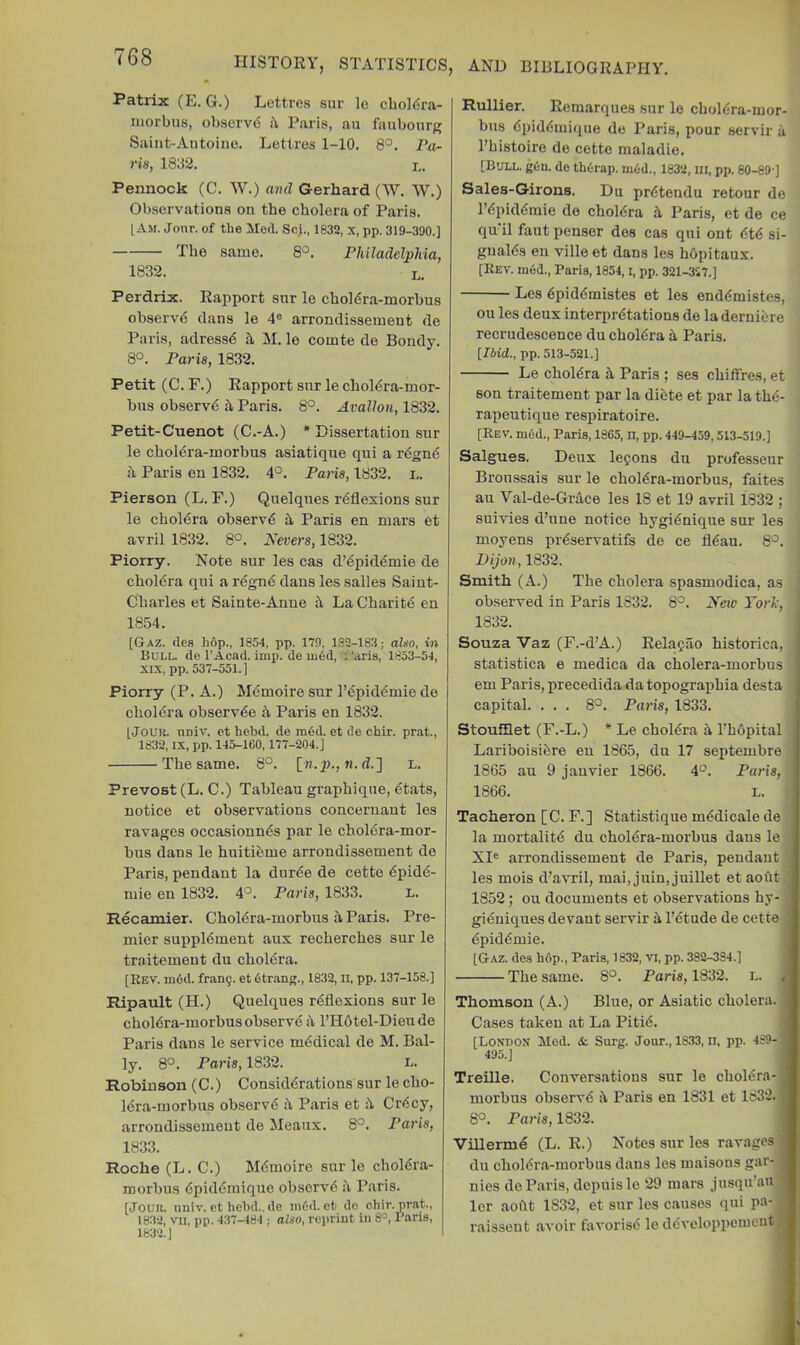 Patrix (E. G.) Lettres sur lo cbol<5ra- niorbus, observd b Paris, au faubour/^ Saint-Antoine. Lettres 1-10. 8°. Pa- ris, 1832. L. Pennock (C. W.) ami Gerhard (W. W.) Observations on tbe cholera of Paris. [Am. Jonr. of the Med. Sci., 1832, x, pp. 319-300.] Tbe same. 8°. Philadelphia, 1832. L. Perdrix. Rapport snr le cboldra-morbus observd dans le 4® arrondissement de Paris, adressd b, M. le comte de Bondy. 8°. Paris, 1832. Petit (C. F.) Rapport snr le cboldra-mor- bus observd a Paris. 8°. Avallon, 1832. Petit-Cuenot (C.-A.) * Dissertation snr le cboldra-inorbus asiatique qui a rdgnd a Paris en 1832. 4°. Paris, 1832. i,. Pierson (L. F.) Quelqnes rdflexions snr le cboldra observd b Paris en mars et avril 1832. 8°. Nevers, 1832. Piorry. Note snr les cas d’dpiddmie de cboldra qui a rdgnd dans les salles Saiut- Cbarles et Sainte-Anne b La Cbaritd en 1854. [Gaz. (les hop., 1854, pp. 179, 182-183; also, in Bull, de I’Acad. imp. de ui6d, I 'aris, 1853-54, XIX, pp. 537-551.) Piorry (P. A.) Mdmoire snr I’dpiddmie de cboldra observde b Paris en 1832. [JouK. nniv. et hebd. do ra6d. et de chir. pr.at., 1832, IX, pp. 145-160,177-204.] Tbe same. 8°. [n.p., n. d.] L. Prevost (L. C.) Tableau grapbiqne, dtats, notice et observations concernaut les ravages occasionnds par le choldra-mor- bus dans le huitidme arrondissement de Paris, pendant la durde de cette dpide- mie en 1832. 4°. Paris, 1833. l. Recamier. Choldra-morbus b Paris. Pre- mier suppldment aux recbercbes snr le traitement du cboldra. [Rev. m6d. fran9. et dtrang., 1832, ii, pp. 137-158.] Ripault (II.) Quelqnes rdflexions sur le choldra-morbus observd b l’H6tel-Dieude Paris dans le service mddical de M. Bal- ly. 8°. Paris, 1832. n. Robinson (C.) Considdrations sur le cbo- Idra-morbus observd b Paris et b Crdcy, arrondissement de Meaiix. 8°. Paris, 18.33. Roche (L. C.) Mdmoire sur lo choldra- morbus dpiddmique observd b Paris. [Joim. univ. et hebd.. de mCd. et do chir. prat., 1832, vii, pp. 437-484 ; also, reprint in 8°, I’ans, 1832.] Rullier. Romarques sur le cboldra-mor- bus dpiddmique de Paris, pour servir b I’bistoire do cette maladie. [Bull. g6n. do thorap. m6d., 1832, ui, pp. 80-89-] Sales-Girons. Du prdtendu retour de I’dpiddmie do cboldra b Paris, et de ce qu’il faut penser dos cas qui ont dtd si- gualds eii ville et dans les bdpitaux. [Rev. m6d., Paris, 1854, l, pp. 321-357.] Les dpiddmistes et les enddmistes, ou les deux interprdtations de la dernidre recrudescence du cboldra a Paris. [Idid., pp. 513-521.] Le cboldra b Paris ; ses cbiffres, et son traitement par la didte et par la tbd- rapeutique respiratoire. [Rev. m6d., Paris, 1865, ll, pp. 449-459,513-519.] Salgues. Deux legons du professeur Broussais sur le choldra-morbus, faites au Val-de-Grace les 18 et 19 avril 1832 ; suivies d’une notice hygidnique sur les moyens prdservatifs de ce fldau. 8°. Dijon, 1832. Smith (A.) The cholera spasmodica, as observed in Paris 1832. 8°. Xew York, 1832. Souza Vaz (F.-d’A.) Relagao historica, statistica e medica da cholera-morbus em Paris, precedida datopograj)bia desta capital. ... 8°. Paris, 1833. Stoufllet (F.-L.) * Le cboldra a I’hdpital Lariboisidre en 1865, du 17 septembre 1865 au 9 jauvier 1866. 4°. Paris, 1866. L. ) Tacheron [C. F.] Statistique mddicale de ) la mortalitd du choldra-morbus dans le 4 XI® arrondissement de Paris, peudaut i les mois d’avril, mai, juin, juillet et aoftt I 1852; ou documents et observations by- j gidniques devant servir a I’dtude de cette I dpiddmie. | [Gaz. dos hf>p., Paris, 1832, vi, pp. 382-384.] I Tbe same. 8°. Paris, 1832. l. Thomson (A.) Blue, or Asiatic cholera. I Cases taken at La Pitid. I [London Med. & Surg. Jour., 18.33, n. pp. 489-1 495.] fl Treille. Conversations sur le cboldra-1 morbus observd b Paris en 1831 et 1832. ■ 8°. Paris, 1832. I Villerme (L. R.) Notes sur les ravages ■ du choldra-morbus dans les uiaisons gar-■ nies do Paris, depuislo 29 mars jusqu’auB lor aoftt 1832, et sur les causes qui pa-B raisseut avoir favorisd lo ddveloppeuieut■