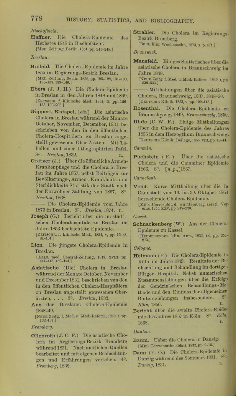 Biacltofstein. Haffner. Dio Cholera-Epidomie ties Horbstos 1848 in Bischofstoin. [Med. Zoituiig, Berlin, 1851, pp. 245-248.] Breslau. Brefeld. Dio Cbolera-Epldoinie iin Jahro 1855 iin Rogierungs-Bezirk Bre.slau. [Med. Zeitung, Berlin, 185G, pp. 125-128,131-133, 135-137,139-140.] Ebers (J. J. H.) Dio Cholera-Epidomie in Broslan in den Jahren 1848 und 1849. [Zeitschr. f. kiiuisolie Med., 1851, ii, pp. 126- 135,190-208.] Gbppert, Knispel, [elc.] Die asiatische Cholera in Breslau wilhrend der Monate October, November, December, 1831, be- schrieben von den in den offentlichen Cholera-Hospitiilern zn Breslau ange- stellt gewesenen Ober-Arzten. Mit Ta- bellen und einer lithographirten Tafel. 8°. Breslau, 1832. l. Gratzer (J.) Ijbor dieoffentlicheArmen- Krankenpflege und die Cholera in Bres- lau im Jahre 1867, uebst Beitriigen zur Bevolkerungs-, Armen-, Krankheits- und Sterblichkeits-Statistik der Stadt nach der Einwohner-Ziihlung von 1867. 8°. Breslau, 1868. Die Cholera-Epidemie vom Jahre 1873 in Breslau. 8°. Breslau, 1874. l. Joseph (G.) Bericht liber die im stiidti- schen Cholerahospitale zu Breslau im Jahre 1853 beobachtete Epidemie. [Zeitschu. f. kliniaclie Med., 1854, v, pp. 15-38, 81-101.] Lion. Die jiingste Cholera-Epidemie in Breslau. TAllg. med. Central-Zeitung, 1849, xvm, pp. ' 441-443, 450-453.] Asiatische (Die) Cholera in Breslau Tvahrend der Monate October, November und December 1831, beschrieben von den in den offentlichen Cholera-Hospitiilern iu Breslau angestellt gewesenen Ober- ilrzten, ... 8°. Breslau, 1832. Aus der Breslauer Cholera-Epidemie 1848-49. [Neue Zeitg. f. Med. u. Med.-Rofortn, 1849, i, pp. 132-134.J Bromlerg. Ollenroth (J. C. F.) Die asiatische Cho- lera im Regiorungs-Bozirk Bromberg wilhrend 1831. Nach amtlichen Quolleu bearbeitot und mit eigonen Boobachtun- gen und Erfahrungen vorschen. 4°. Bromberg, 18.32. Strahler. Dio Cholera im Regicrungs- Bezirk Bromberg. [Beul. klin. Wochoimchr., 1873, x, p. 471.] Brunsiviclc, Mansfeld. Einiges Statistisches iiberdio asiatische Cholera in Braunschweig ini Jahre 1848. [Nrue Zeitg. f. Med. u. Med.-Ileform, 1849, i, pp. 532-533.] Mittlieilungen ilber die asiatische Cholera, Braunschweig, 18.37,1848-50. [Deutsche KUuik, 1853, v, pp. 109-113.] Rosenthal. Dio Cholera-Epidemie zu Braunschweig, 1849. Braunschioeig, 1850. Uhde (C. W. F.) Einige Mittheilungen iiber die Cholera-Epidemie des Jahres 1855 in dom Herzogthum Braunschweig. [Deutsche Klinik, Beilage, 1856, vm,.pp. 43-44.) Cammin. Puchstein ( F. ) Uber die asiatische Cholera und die Camminer Epidemie 1866. 8°. [H.p.,]1867. Cannstadt. Veiel. Kurze Mittheilung iiber die in Cannstadt vom 10. bis 30. Oktqber 1854 herrschende Cholera-Epidemie. [Med. Correspblt. d. wlirttemberg. aerztl. Vor- eins, 1855, xxy, pp. 217-220.] Cassel. Schnackenberg (W.) Aus der Cholera- Epidemie zu Kassel. [Heidelberoer klin. Ann., 1833, IX, pp. 252- 273.] Cologne. Heimanu (F.) Die Cholera-Epidemie iu Koln im Jahre 1849. Resultateder Be- obachtung und Behandlung im dortigen Biirger - Hospital. Nebst numerischen Zusammeustellungen iiber die Erfolgo dor Gendrin’schen Behandlungs - Me- thode und den Einfluss der allgemeinen Blutontziehungen insbesondere. 8^. Kbln, 1850. Beiicht iiber die zwoite Cholera-Epide- mie des Jahres 1867 in Ktilu. 8°. Koln, 1868. I” Dantzic. Baum. Ueber die Cholera in Danzig. [Med. Conversationsblatt, 1832, pp. 9-15.] Dann (E. 0.) Dio Cholera-Epidemie ia Danzig wilhrend des Sommers 1831. d Danzig, 1831.