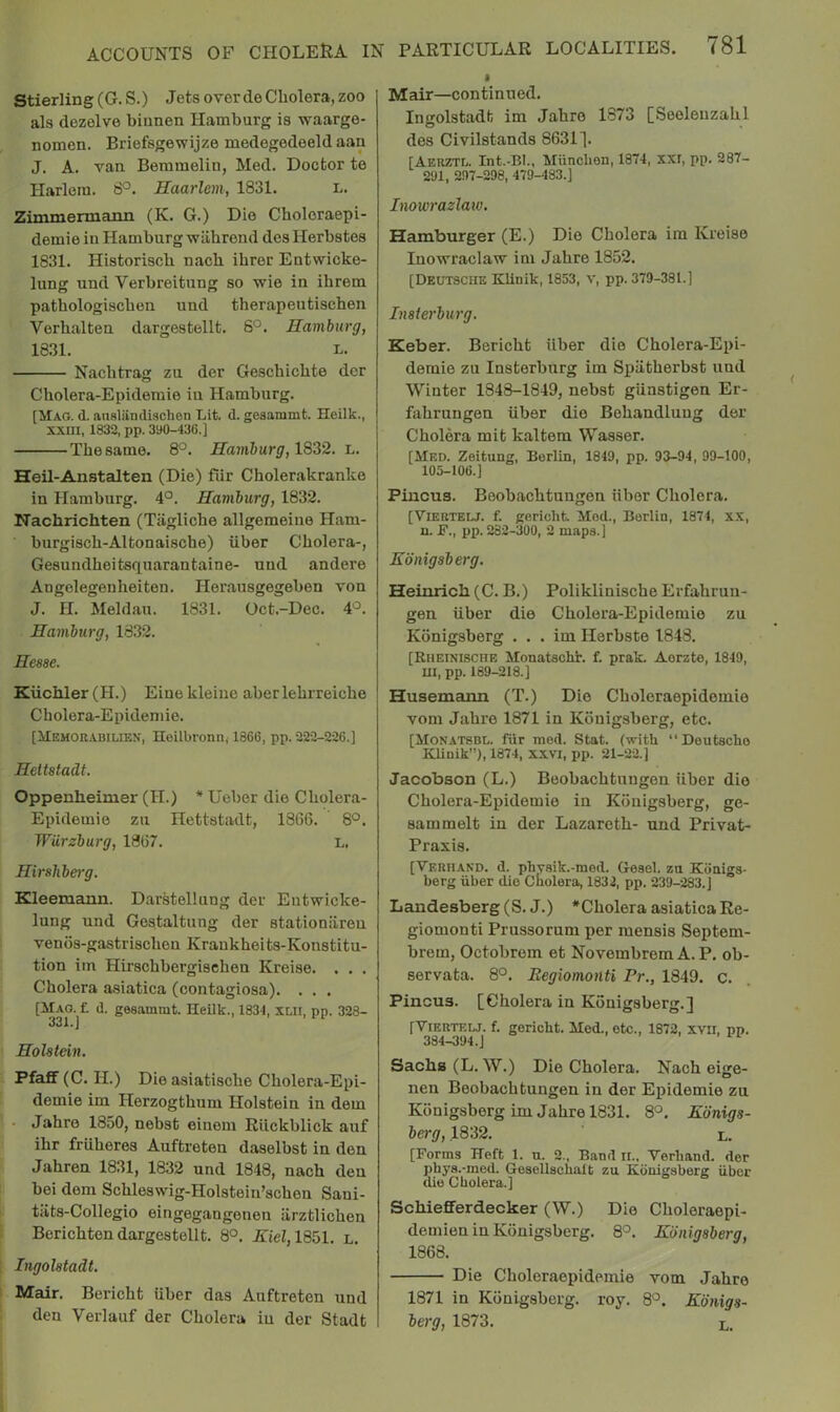 ACCOUNTS OF CHOLEUA IN Stierling (G. S.) Jets over de Cholera, zoo als dezelve biunen Hamburg is waarge- nomen. Briefsgewijze medegedeeld aan J. A. van Beramelin, Med. Doctor te Harlem. 8°. Haarlem, 1831. L. Zimmennaiin (K. G.) Dio Choloraepi- demie in Hamburg -wahrend des Herbstes 1831. Historisch nach ihrer Entwicke- lung und Verbreitung so wie in ihrem patbologiscben und therapeutischen Verhalten dargestellt. 6°. Hamburg, 1831. L. Nacbtrag zu der Geschichte dor Cliolera-Epidemie in Hamburg. [Mag. d. ansliindischen Lit. d. gesammt. Heilk., XXIII, 1832, pp. 3y0-436.] The same. 8°. Hamburg, 1822. l. Heil-Anstalten (Die) fiir Cholerakranko in Hamburg. 4°. Hamburg, 1832. Nachrichten (Tiigliche allgemeine Ham- burgisch-Altonaische) iiber Cholera-, Gesundheitsquarantaine- und andere Angelegenheiten. Herausgegeben von J. H. Meldau. 1831. Oct.-Dec. 4'^. Hamburg, 1832. Hesse. Kuchler (H.) Eine kleine aberlehrreiche Cholera-Epidemie. [Memouabilien, Heilbronn, 1866, pp. 222-226.] Heltstadt. Oppenheimer (H.) * Ueber die Cholera- Epidemie zu Hettstadt, 18G6. 8°. Wurzburg, 18G7. L, Hirshberg. Kleemann. Darstellung der Eutwicke- lung und Gestaltung der stationiireu vends-gastrischen Kraukheits-Konstitu- tion im Hirschbergischen Kreise. . . . Cholera asiatica (contagiosa). . . . [Mag. f. d. gesammt. Heilk., 1831, lui, pp. 323- Holstein. Pfaff (C. H.) Die asiatische Cholera-Epi- demie im Herzogthum Holstein in dem • Jahre 1850, nebst einom Rlickblick auf ihr fruheres Auftreton daselbst in den Jahren 1831, 1832 und 1848, nach den bei dem Schleswig-Holstein'schen Sani- tiits-Collogio eingegangenen arztlichen Berichten dargestellt. 8°. A:iel,1851. l. Ingolstadt. Mair. Bericht uber das Auftreten und den Verlauf der Cholera in der Stadt PARTICULAR LOCALITIES. 781 I Mair—continued. Ingolstadt im Jahre 1873 [Seolenzahl des Civilstands 8631]. [Aerztl. Int.-BI., Miinclien, 1874, XXI, pp. 287- 291, 297-298, 479-483.] Inowrazlaiv. Hamburger (E.) Die Cholera im Kreise Inoxrraclaw im Jahre 1852. [Deutsche Klinik, 1853, v, pp. 379-381.] Insierburg. Keber. Bericht iiber die Cholera-Epi- demie zu Insterburg im Spiitherbst und Winter 1848-1849, nebst gUnstigen Er- fahrungen iiber die Behandlung der Cholera mit kaltem Wasser. [Med. Zeitung, Berlin, 1849, pp. 93-94, 99-100, 105-106.] Piucus. Beobachtungen iiber Cholera. [Vieetelj. f. gericht Mod., Berlin, 1874, XX, n. JF., pp. 282-300, 2 maps.] Kdnigsberg. Heinrich (C. B.) Poliklinische Erfahruu- gen iiber die Cholera-Epidemie zu Konigsberg . . . im Herbste 1848. [RiiErNiscHB Monatscht. f. prak. Aorzte, 1849, m, pp. 189-218.] Husemann (T.) Die Choleraepidemie vom Jahre 1871 in Konigsberg, etc. [Monatsbl. fiir med. Stat. (with “Deutsche KUnik”), 1874, xxvi, pp. 21-22.] Jacobson (L.) Beobachtungen iiber die Cholera-Epidemie in Konigsberg, ge- sammelt in der Lazareth- und Privat- Praxis. [Verhakd. d. phvsik.-med. Geael. zu Kdnigs- berg iiber die Cholera, 1832, pp. 239-283.] Landesberg (S. J.) 'Cholera asiatica Re- giomonti Prussorum per mensis Septem- brem, Octobrem et Novembrem A.P. ob- servata. 8°. Begiomonti Pr., 1849. c. Pincus. [Cholera in Konigsberg.] [ViERTELJ. f. gericht. Med., etc., 1872, xvii, pp. Sachs (L.W.) Die Cholera. Nach eige- nen Beobachtungen in der Epidemie zu Konigsberg im Jahre 1831. 8°. Kdnigs- berg, 1832. l. [Forms Heft 1. u. 2., Band ii., Verhand. der phys.-med. Gesellschalt zu Konigsberg iiber die Cholera.] Schiefferdecker (W.) Die Choleraepi- demien in Konigsberg. 8°. Konigsberg, 1868. Die Choleraepidemie vom Jahre 1871 in Konigsberg. roy. 8°. Kdnigs- berg, 1873. l.