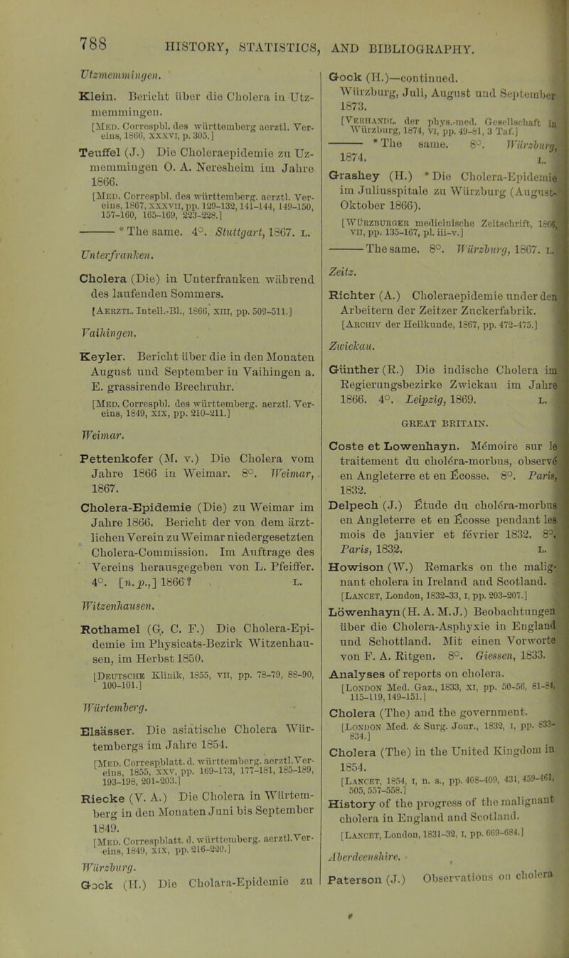 Vtzmemmingen, Klein. Beridit iiboi' die Cboler.a in Utz- iiieinniingou. [Med. Oorrospbl. do.s wiirttomborg aorztl. Ver- eiiis, 1666, xxxvi, p. 305. ] Teuffel (J.) Die Choloraepideuiio zii Uz- iiiouimLugeii 0. A. Nereshoim iui Jalive 1866. [Med. Correspbl. (lea wiirttemberg. aerztl. Vor- eius, 1867, XXXVII, pp. 129-132,141-144, 149-150, 157-160, 165-169, 223-228.1 * The same. 4°. Stuttgart, 1367. l. Unterfranken, Cholera (Die) in Unterfranken wabrend des laiifeuden Sommers. [ Aerztl. Intell.-Bl., 1866, xm, pp. 509-511.] Vaihingen. Keyler. Bericbt iiber die in den Monaten August uud September in Vaihingen a. E. grassirende Brecbruhr. [Med. Correspbl. des wurttemberg. aerztl. Ver- eins, 1849, XIX, pp. 210-211.] Weimar, Pettenkofer (M. v.) Die Cholera vom Jahre 1866 in Weimar. 8°. Weimar,. 1867. Cholera-Epidemie (Die) zu Weimar im Jahre 1866. Bericbt der von dem iirzt- lichenVerein zu Weimar niedergesetzten Cholera-Commission. Im Auftrage des Vereius herausgegeben von L. Pfeiffer. 4°. [a. ji.,] 1866 ? L. Witzenliausen, Rothamel (G. C. F.) Die Cholera-Epi- demie im Physicats-Bezirk Witzenhau- seu, im Herbst 1850. [Deutsche Klinik, 1855, vii, pp. 78-79, 88-90, 100-101.] Wiirtevile)-g. Elaasser. Dio asiatische Cholera Wiir- tembergs im Jahre 1854. fklED. Corrospblatt. d. vurtteraberg. aerztl.Ver- eiiis, 1855, xxv, pp. 169-173, 177-181, 185-189, 193-198, 201-203.1 Riecke (V. A.) Die Cliolera in Wiirteni- berg in den Monaten Juni bis September 1849. [klED. Correspblatt. d. viirtteniberg. aerztl.Ver- eins, 1849, xix, pp. 216-220.] Wurzburg. Qock (II.) Die Cholara-Epidemie zu Gock (II.)—continued. ', Wiirzburg, Juli, August uiid September ’j 1873. j [Veuhaxdi, der pliys.-niod. Cresi'llschaft inj 'Wiirzburg, 1»74, vi,’ pp. 49-81, 3 Ta f. ] | The same. Wiirzburn'A 1874. L. J Grashey (II.) * Dio Cholera-EpidemieJ im Juliusspitalo zu Wiirzburg (August-j Oktober 1866). ■ [■WUnzBURGEU niediciniscbe Zeitschrift, ISCOj VII, pp. 135-107, pi. iii-v.] ^ The same. 8°. Wiirzburg, 1667. l.B Zeitz. I Richter (A.) Choleraepidemio under denj Arbeitern der Zeitzer Zuckerfabrik. 1 [Archiv der Heilknndo, 1867, pp. 472-475.] I Zwickau. 1 Gunther (R.) Die indische Cholera imj Regierungsbezirke Zwickau im Jahroj 1866. 4°. Leipzig, 1869. l. I GREAT BRITAIN. I Coste et Lowenhayn. Mdmoire sur lej traitement du chol(Sra-morbus, observdj en Angleterre et en Ecosse. 8°. Pari#,! 1832. I Delpech (J.) Etude du chol^ra-morbiiy en Angleterre et en Ecosse pendant ley mois de janvier et fdvrier 1832. 8^.j Paris, 1832. l. ■ Howison (W.) Remarks on the malig-J nant cholera in Ireland and Scotland. || [Laxcet, Loudon, 1832-33, l, pp. 203-207.] 5 Lo'wenhayn(H. A. M. J.) Beobachtungenl liber die Cholera-Asphyxie in Euglandl iind Schottland. Mit einen VorworteJ von F. A. Ritgen. 8°. Gieesen, 1833. V Analyses of reports on cholera. J [London Med. Gaz., 1833, xi, pp. 50-56, 81-84i'i 115-119,149-151.1 <4 Cholera (The) and the government. j [London Med. &• Surg. Jour., 1832, i, pp. 833- j 834.] Cholera (The) in the United Kingdom in 1354. [Lancet, 18.54, i, u. s., pp. 403-409, 431, 459-461, 505, 557-558.1 History of the progress of the malignant' cholera in England and Scotland. [L.axcet, London, 1831-32, I, pp. 669-684.] Aberdeeushire. ^ Paterson (J.) Observations on cholera