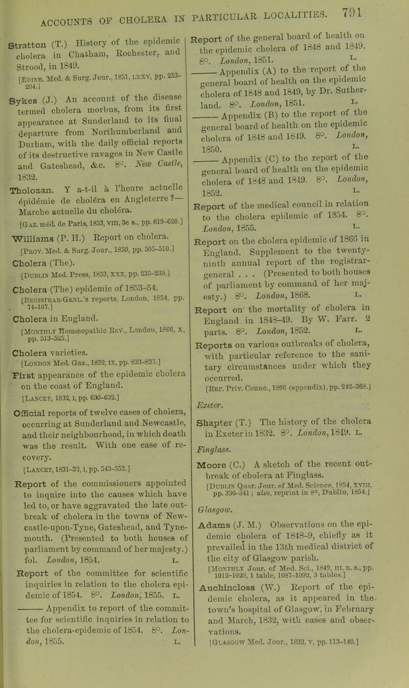 Stratton (T.) History of the epidemic cholera in Chatham, Rochester, and Strood, in 1849. [EriXB. Med. & Sarg. Jour., 1851, lxxy, pp. i253- 294.1 Sykes (J.) An account of the disease termed cholera morbus, from its first appearance at Sunderland to its final departure from Northumberland and Durham, vritb the daily official reports of its destructive ravages in Nevr Castle and Gateshead, &c. 8'^. Xew Castle, 1832. Tholozan. Y a-t-il it I’henre actnelle dpiddmie de choldra en Augleterro ? Marche actnelle du choldi'a. [Gaz. m6(L de Paris, 1853, vin, 3e s., pp. 619-620.] Williams (P. H.) Report on cholera. [Prov. Med. & Surg. Jour., 1850, pp. 505-510.] Cholera (The). (DUBLIN Med. Press, 1853, XXV, pp. 235-239.] Cholera (The) epidemic of 18r)3-54. [Registuau-Genl.’s reports, London, 1854, pp. 74-107.] Cholera in England. (Monthly Tlomoeopatliic Kev., London, 1866, x, pp. 513-525.] Cholera varieties. [London Med. Gaz., 1832, ix, pp. 833-833.] First appearance of the ejiidemic cholera i on the coast of England. [Lancet, 1832, i, pp. 630-632.] Official reports of twelve cases of cholera, occurring at Sunderland and Newcastle, and their neighbourhood, in which death was the resnlt. With one case of re- covery. [Lancet, 1831-32, i, pp. 543-553.] Report of the commissioners appointed to inquire into the causes w’hich have led to, or have aggravated the late out- break of cholera in the towns of New- castle-upon-Tyne, Gateshead, and Tyne- mouth. (Presented to both houses of parliament by command of her majesty.) fol. London, 1854. L. i Report of the committee for scientific inquiries in relation to the cholera epi- demic of 1854. 6°. London', 1855. L. j Appendix to report of the eommit- ■ tee for scientific inquiries in relation to I the cholera-epidemic of 1854. 8°. Lon- I don, 1855. L. PARTICULAR LOCALITIES. 791 Report of the general board of health on the epidemic cholera of 1848 and 1849. 8°. London, 1851. Appendix (A) to the report of the general board of health on the epidemic cholera of 1848 and 1849, by Dr. Suther- land. 8'^. London, 1851. L. Appendix (B) to the report of the general board of health on the epidemic cholera of 1848 and 1849. 8°. London, 1850. Appendix (C) to the report of the general board of health on the epidemic cholera of 1848 and 1849. 8°. London, 1852. Report of the medical council in relation to the cholera epidemic of 1854. 8°. London, 1855. Report on the cholera epidemic of 1866 in England. Supplement to the twenty- ninth annual report of the registrar- general . . • (Presented to both houses of parliament by command of her maj- esty.) 8®. London, 1868. L. Report on' the mortality of cholera in England in 1843-49. By W. Farr. 2 parts. 8°. London, 1852. l. Reports on various outbreak.s of cholera, with particular reference to the sani- tary circumstances under which they occurred. [Rei>. Priv. Counc., 1866 (appendix), pp. 242-368.J Exeter. Shapter (T.) The history of the cholera in Exeter in 1832. 8°. Londofi, 1849. L. Finglass. Moore (C.) A sketch of the recent out- break of cholera at Finglass. [Dublin Quar. Jour, of Med. Science, 18.54, xviii, pp. 330-341 ; also, reprint in 8°, Dublin, 1854.J Glasgow. Adams (J. M.) Observations on the epi- demic cholera of 1848-9, chiefly as it prevailed in the 13th medical district of the city of Glasgow parish. [Monthly Jour, of Med. .Sci., 1849, in. n. s., pp. 1012-1020, 1 table, 1037-1092, 3 tablc.-i.] Auchincloss (W.) Report of the epi- demic cholera, as it appeared in the. town’s hospital of Glasgow, in February and March, 1832, with cases and obser- vations. [Glasgow Med. Jour., 1832, v, pp. 113-140.]