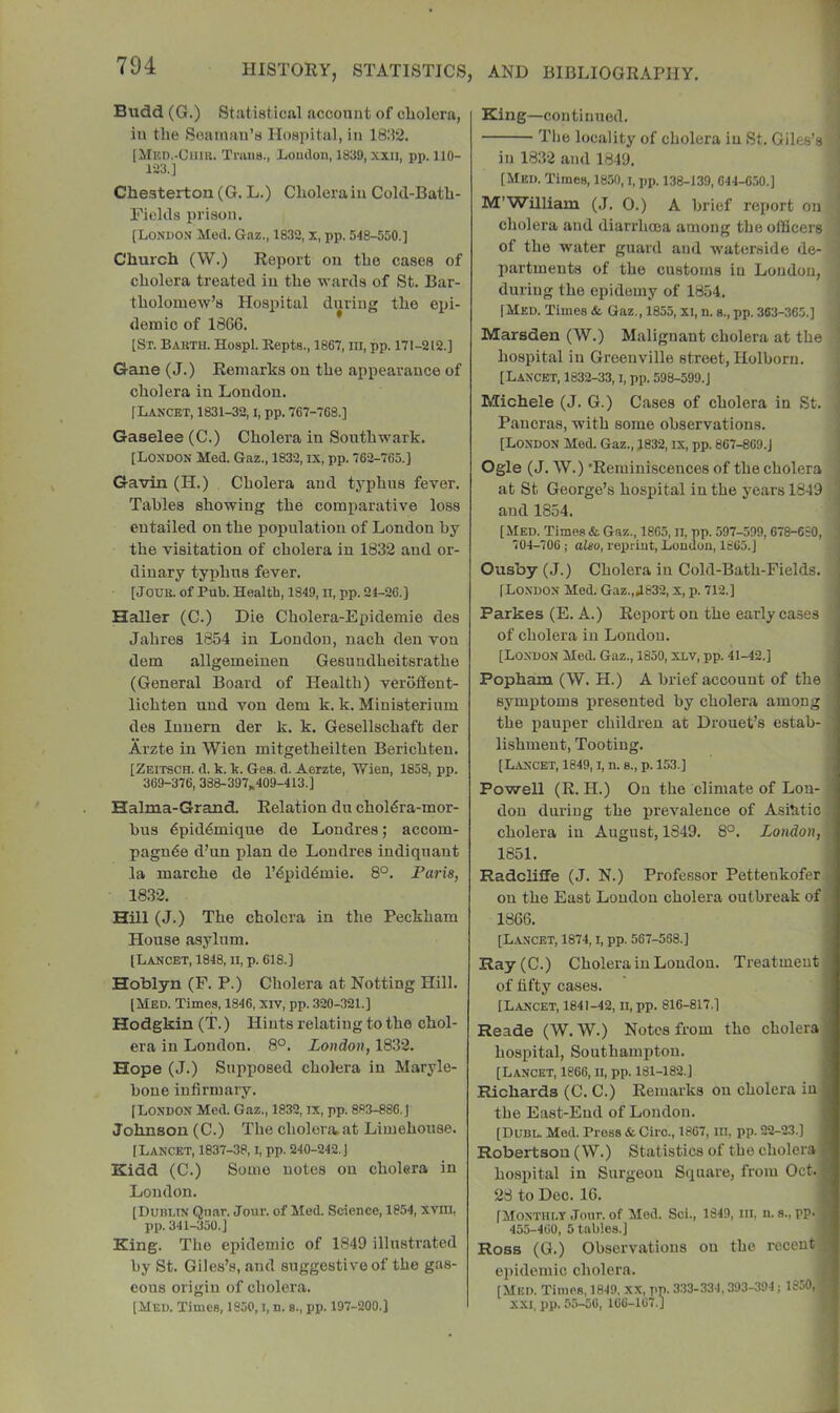 Budd (G.) Statistical acconnt of cliolcra, in the Seaman’s IIo8i)ital, in 18:12. [Med.-Cum. Tnum., Loudon, 1839, xxii, pp. 110- 123.] Chesterton (G. L.) Cholera in Cold-Bath- Fiokls prison. [London Med. Gaz., 1832, x, pp. 548-550.] Church (W.) Report on the cases of cholera treated in the wards of St. Bar- tholomew’s Hospital during the epi- demic of 1866. [St. Baktu. Hospl. Repts., 1867, in, pp. 171-212.] Gane (J.) Remarks on the appearance of cholera in London. [Lancet, 1831-32, i, pp. 767-768.] Gaselee (C.) Cholera in Southwark. [London Med. Gaz., 1832, ix, pp. 762-765.] Gavin (H.) Cholera and typhus fever. Tables showing the comparative loss entailed on the population of London by the visitation of cholera in 1832 and or- dinary typhus fever. [JOUB. of Pub. Health, 1849, ll, pp. 24-26.) Haller (C.) Die Cholera-Epidemie des Jahres 1854 in London, nach den von dem allgemeinen Gesundheitsrathe (General Board of Health) veroffent- lichten und von dem k. k, Ministerium des Innem der k. k. Gesellschaft der Arzte in Wien mitgetheilten Berichten. [Zeitsch. d. k. k. Ges. d. Aerzte, Wien, 1858, pp. 369-376, 388-397„409-413.] Halma-Grand. Relation du chol6ra-mor- bus 6pid6mique de Londres; accom- pagnde d’un plan de Londres indiqnant la marche de I’^pid^mie. 8°. Paris, 1832. Hill (J.) The cholera in the Peckham House asylum. [Lancet, 1848, n, p. 618.] Hoblyn (F. P.) Cholera at Notting Hill. [Med. Times, 1846, xiv, pp. 320-321.] Hodgkin (T.) Hints relating to the chol- era in London. 8°. London, 1832. Hope (J.) Supposed cholera in Maryle- bone infirmary. [London Med. Gaz., 1832, ix, pp. 883-886. J Johnson (C.) The cholera, at Limehonse. [Lancet, 1837-38, i, pp. 240-242. J Kidd (C.) Some notes on cholera in London. [Dublin Qnar. Jour, of Med. Science, 1854, xvni, pp. 341-350.] King. The epidemic of 1849 illustrated by St. Giles’s, and suggestive of the gas- eous origin of cholera. [Med. Times, 1850, i, n. s., pp. 197-200.] King—continued. J The locality of cholera in St. Giles’s in 1832 and 1849. ! [Med. Times, 1850, i, pp. 138-139, 644-6,50.] ■ M’William (J. 0.) A brief report on ' cholera and diarrhoea among the officers j of the water guard and waterside de- j partments of the customs in London, during the epidemy of 1854. [Med. Times & Gaz,, 1855, xi, n. s., pp. 383-365.] 1 Marsden (W.) Malignant cholera at the i hospital in Greenville street, Holborii. [Lancet, 1832-33, i, pp. 598-599.] Michele (J. G.) Cases of cholera in St. Pancras, with some observations. [London Med. Gaz., J832, IX, pp. 867-869.] Ogle (J. W.) *Reminiscences of the cholera at St George’s hospital in the years 1849 and 1854. [Med. Times & Gaz., 1865, ii, pp. 597-599, 678-680, 704-706; also, reprint, London, 1865.] Ousby (J.) Cholera in Cold-Bath-Fields. [London Med. Gaz.,A632, x, p. 712.] Parkes (E. A.) Report on the early cases of cholera in London. [London Med. Gaz., 1850, xlv, pp. 41-42.] Popheun (W. H.) A brief account of the symptoms presented by cholera among the iiauper children at Drouet’s estab- lishment, Tooting. [Lancet, 1849, i, n. s., p. 153.] Powell (R. H.) On the climate of Lou- [ don during the prevalence of Asihtio cholera in August, 1849. 8°. London, , 1851. ; Radcliffe (J. N.) Professor Pettenkofer j on the East Loudon cholera outbreak of, 1866. [Lancet, 1874, i, pp. 567-568.] Ray(C.) Cholera in London. Treatment of fifty cases. [Lancet, 1841-42, ii, pp. 816-817.] Reade (W. W.) Notes from the cholera hospital, Southampton. [Lancet, 1866, ii, pp. 181-182.] Richards (C. C.) Remarks on cholera in the East-End of Loudon. [Dubl. Med. Press & Giro., 1867, in, pp. 22-23.] Robertson (W.) Statistics of the cholera hospital in Surgeon Square, from Oct. 28 to Dec. 16. [Monthly Jour, of Mod. Sci., 1849, iii, n. s., pp. 455-460, 5 tables.] Ross (G.) Observations on the recent epidemic cholera. ^ [Mlin. Times, 1849. XX, pp. 333-334,393-394; 1850, , XXI, pp. 55-56, 166-167.]