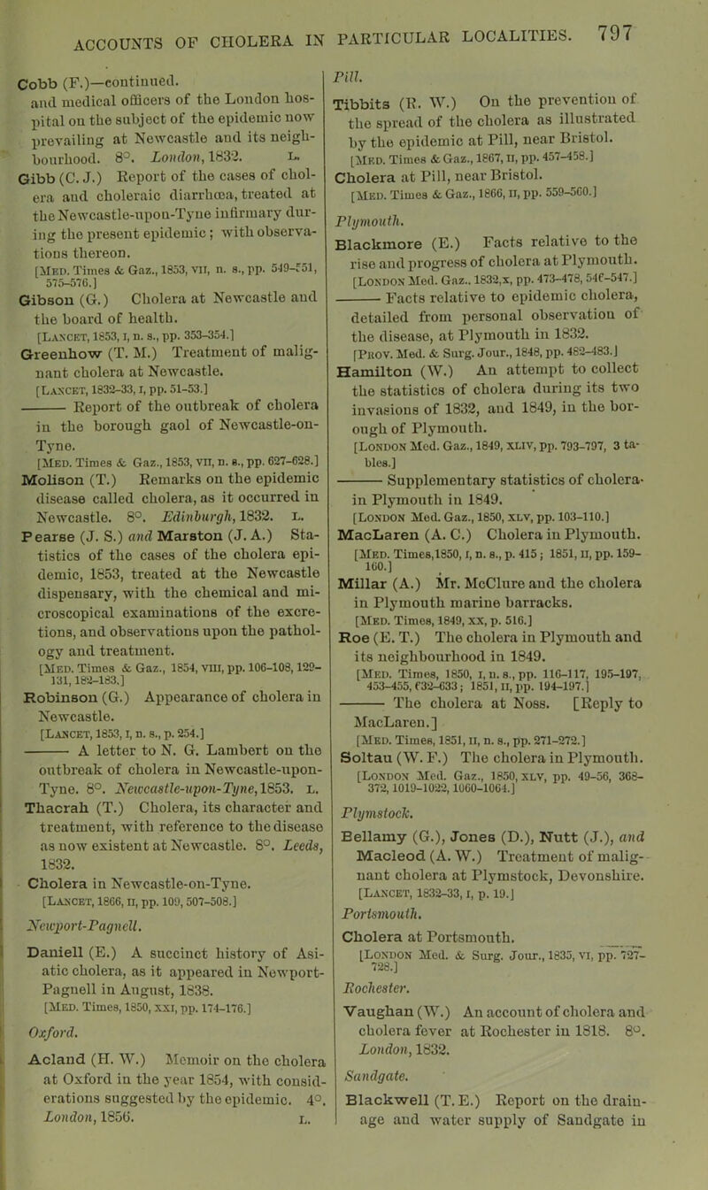 Cobb (F.)—continued, and medical officers of the London hos- pital on the subject of the epidemic now prevailing at Newcastle and its neigh- bourhood. 8^. Loudon,1882. l. Gibb (C. J.) Report of the cases of chol- era aud choleraic diarrhoea, treated at the Newcastle-upon-Tyne infirmary dur- ing the present epidemic; with observa- tions thereon. [Med. Times & Gaz., 1853, VII, n. s.,rP- 519-fol, 575-576.] Gibson (G.) Cholera at Newcastle and the board of health. [Lancet, 1853, i, n. a., pp. 353-354.] Greenhow (T. M.) Treatment of malig- nant cholera at Newcastle. [Lancet, 1832-33, i, pp. 51-53.] Report of the outbreak of cholera in the borough gaol of Newcastle-on- Tyne. [Med. Times & Gaz., 1853, vn, n. s., pp. 627-628.] Mobson (T.) Remarks on the epidemic disease called cholera, as it occnrred in Newcastle. 8°. EdinhurgU, 1832. i.. Pearse (J. S.) and Marston (J. A.) Sta- tistics of the cases of the cholera epi- demic, 1853, treated at the Newcastle dispensary, with the chemical and mi- croscopical examinations of the excre- tions, and observations npon the pathol- ogy and treatment. [Med. Times & Gaz., 1854, vui, pp. 106-108,129- 131,182-183.] Robinson (G.) Appearance of cholera in Newcastle. [Lancet, 1853, i, n. s., p. 254.] A letter to N. G. Lambert on the outbreak of cholera in Newcastle-upon- Tyne. 8°. Neivcastle-upon-Tyne,18b8. L. Thacrah (T.) Cholera, its character and treatment, with reference to the disease as now existent at Newcastle. 8°. Leeds, 1832. Cholera in Newcastle-on-Tyne. [Lancet, 1866, n, pp. 109,507-508.] Ncieport-Pagnell. Daniell (E.) A succinct history of Asi- atic cholera, as it appeared in Newport- Pagnell in August, 1838. [Med. Times, 1850, xxi, pp. 174-176.] Oxford. Acland (H. W.) Memoir on the cholera at Oxford in the year 1854, with consid- erations suggested by the epidemic. 4°. London, 185fi. nu. Tibbits (R. W.) On the prevention of the spread of the cholera as illustrated by the epidemic at Pill, near Bristol. [Med. Times & Gaz., 1867, ii, pp. 457-458.] Cholera at Pill, near Bristol. [MED. Times &. Gaz., 1866, ii, pp. 559-560.] Plymouth. Blackmore (E.) Facts relative to the rise and progress of cholera at Plymouth. [London Med. Gaz.. 1832,x, pp. 473-478, 54C-547.] Facts relative to epidemic cholera, detailed from personal observation of the disease, at Plymouth in 1832. [Puov. Med. & Surg. Jour., 1848, pp. 462-483. J Hamilton (W.) An attempt to collect the statistics of cholera during its two invasions of 1832, aud 1849, in the bor- ough of Plymouth. [London Med. Gaz., 1849, XLiv, pp. 793-797, 3 ta- bles.] Supplementary statistics of cholera- in Plymouth in 1849. [London Med. Gaz., 1850, xlv, pp. 103-110.] MacLaren (A. C.) Cholera in Plymouth. [Med. Times,1850, l, n. s., p. 415; 1851, II, pp. 159- 160.] Millar (A.) Mr. McClure and the cholera in Plymouth marine barracks. [Med. Times, 1849, xx, p. 516.] Roe (E. T.) The cholera in Plymouth and its neighbourhood in 1849. [Med. Times, 1850, i,u.s.,pp. 116-117, 19.5-197, 453-455,632-633; 1851, II, pp. 194-197.] The cholera at Noss. [Reply to MacLaren.] [Med. Times, 1851, ii, n. s., pp. 271-272.] Soltau (W. F.) The cholera in Plymouth. [London Med. Gaz., 1850, xlv, pp. 49-56, 368- 37-2,1019-1022,1060-1064.] PlymstocJc. Bellamy (G.), Jones (D.), Nutt (J.), and Macleod (A. W.) Treatment of malig- nant cholera at Plymstock, Devonshire. [Lancet, 1832-33, i, p. 19.] Portsmouth. Cholera at Portsmouth. _ [London Med. &. Surg. Jour., 1835, vi, pp. 727- 728.] Bochester. Vaughan (W.) An account of cholera and cholera fever at Rochester in 1818. 8^. London, 1832. Sand gate. Blackwell (T.E.) Report on the drain- age and water supply of Sandgate in