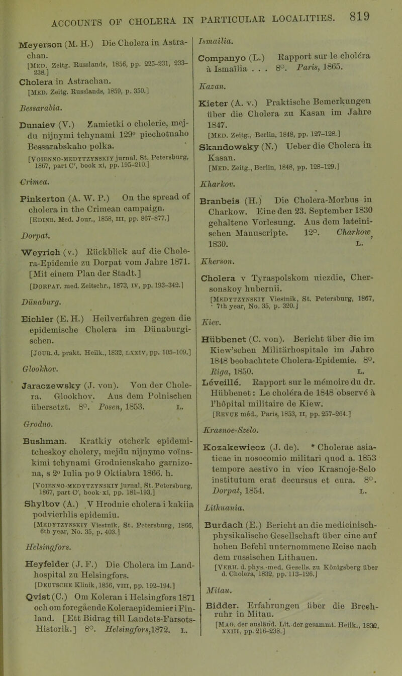 Meyerson (M. H.) Die Cholera in Astra- chan. IMed. Zeitg. RasBlands, 1856, pp. 225-231, 233- 238.] Cholera in Astrachan. [Med. Zeitg. Russlands, 1859, p. 350.] Bessarabia. Duuaiev (V.) Zamietki o cliolerie, mej- tlu nijuyiui tchynami 129° piechotnaho Bessarabskalio polka. [VOIENNO-MEDYTZYNSKIY jurnal. St. Petersburg, 1867, part O', book xi, pp. 195-210.] Crimea. Pinkerton (A. W. P.) On the spread of cliolera in the Crimean campaign. [Edinb. Med. Jour., 1858, UI, pp. 867-877.] Dorpat. Weyrich(v.) Riickhlick auf die Chole- ra-Epideniie zu Dorpat vom Jahre 1871. [Mit einem Plan der Stadt.] [Dorpat. rued. Zeitscbr., 1873, IV, pp. 193-342.] Diinaburg. Eichler (E. H.) Heilverfahren gegen die epidemische Cholera iin Diinaburgi- schen. [JOUK. d. prakt. Heilk., 1832,1.XXIV, pp. 105-109.] Glookhov. Jaraczewsky (J. von). Von der Chole- ra. Glookhov. Aus dem Polnischen iibersetzt. 8°. Bosen, 1853. L. Grodno. Bushman. Kratkiy otcherk epidemi- tcheskoy cholery, mejdu nijnymo voins- kimi tchynami Grodnieuskaho garnizo- na, 8 2° lulia po 9 Oktiabra 1866. h. [VoiENNO-MEDYTZYNSKiY jurnal, St. Petersburg, 1867, part C', book xi, pp. 181-193.] Shyltov (A.) V Hrodnie cholera i kakiia podvierhlis epidemiu. [Medytzynskiy Viestnik, St. Petersburg, 1866, 6th year. No. 35, p. 403.] Helsingfors. Heyfelder (J. F.) Die Cholera im Land- hospital zu Helsingfors, [Deutsche Klinik,l856, viii, pp. 192-194.] Qvist (C.) Om Koleran i Helsingfors 1871 och om foregaende Koleraepidemier i Fin- land. [Ett Bidrag till Landets-Farsots- Historik.] 8°. Helsingfors,1872. l. Ismailia. Companyo (L.) Rapport sur le cholera h Ismailia . . . 8°. Baris, 1865. Kazan. Kieter (A. v.) Praktische Bemerkungen iiber die Cholera zu Kasan im Jahre 1847. [Med. Zeitg., Berlin, 1848, pp. 127-128.] Skandowsky (N.) Ueber die Cholera in Kasan. [Med. Zeitg., Berlin, 1848, pp. 128-129.] Kharkov. Branbeis (H.) Die Cholera-Morbus in Charkow. Eine den 23. September 1830 gehaltene Vorlesung. Aus dem lateini- schen Manuscripte. 12°. Charkow^ 1830. Kherson. Cholera v Tyraspolskom uiezdie, Cher- sonskoy huberuii. [Medytzynskiy Viestnik, St. Petersburg, 1867, • 7th year, No. 35, p. 320. J Kiev. Hiibbenet (C. von), Bericht iiber die im Kiew’scheu Militarhospitale im Jahre 1848 beobachtete Cholera-Epidemie. 8°. Riga, 1850. L, Leveille. Rapport sur le m6moire du dr. Hiibbenet: Le cholera de 1848 observe si I’hOpital militaire de Kiew. [Revue m6d., Paris, 1853, II, pp. 257-264.] Krasnoe-Szelo. Kozakewiecz (J. de). * Cholerae asia- ticae in nosocomio militari quod a. 1853 tempore aestivo in vico Krasnoje-Selo institutum erat decursus et cura. 8°. Dorpat, 1854. L. Lithuania. Burdach (E.) Bericht an die medicinisch- physikalische Gesellschaft iiber eine auf hohen Befehl unternommene Reise nach dem russischen Lithauen. [Verh. d. phys.-med. Gesells. zu Konigsberg iiber d. Cholera, 1832, pp. 113-126.J Milan. Bidder. Erfahrungen iiber die Breeh- ruhr in Mitau. [Mao. der ausiiind. Lit. dor gesammt. Heilk., 1832, XXIII, pp. 216-238.]