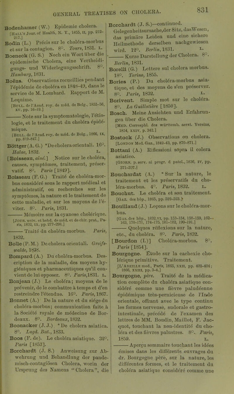 Bodenliamer (W.) Epidemic cholera. rilALL’s Jour, of Uealtli, N. Y., 1855, ii, pp. 212- 217.J Bodin (L.) Pr6cissurle choldra-morbus et sur la contagion. 8°. Tours, 1831. L. Boeneck (G. S.) Noch ein Wort iiber die epidemiscbe Cholera, eine Vertheidi- gnngs- und Widerlegungsschrift. 8°. Hamhurg, 1831. Boeus. Observations recueillies pendant l’(Si)id6mie de chol6ra en 1848-49, dans le service de M. Lombard. Rapport do M. Lequime. [Boll. dpl’AcHd. roy. do m§d. de Belg., 1855-56, XV. pp. 16-19.] Note snr la symptomatologie, l’6tio- logie, et le traitemont du cholera 6pid6- luiquo. [Boll, de I’Acad.roy. do ni6d. de Belg., 1866, IX, pp. 819-847.] Bdttger(A. G.) *De choleraoricntali. 16°. Halae, 1832. . [Boisseau, Notice sur le choldra, causes, syiuptdnies, traitement, pr6ser- vatif. 8°. Pai'is [1849]. • Boisseau (F. G.) Trait6 de cholera-mor- bus cousiddiA sous le ra,pport medical et admiuistratif, on recherches sur les symptbines, la nature et le traitement do ■ cotte maladio, et sur les moyons de 1’6- viter. 8°. Paris, 1831. Mdmoire sur la cyauose chol6riqno. [Jour. univ. et hebd. de m6d. et de chir. prat, Pa- rU, 1832, IX, pp. 277-298.] Trait6 du chol6ra-morbus. Pans, 1832. Bolle(P.M.) De cholera oriental!. Grci/s- walde, 1838. Bompard (A.) Du chol6ra-morbus. Des- cription de la maladie, des moyens hy- gi6niques et pharmaceutiques qu’il con- vient de lui opposer. 8°. Paris,1831. L. Bonjean (J.) Le choldra; moyens dele prdvenir, de le combattre s\ temps et d’en rostreindre l’6tendue. 16°. Paris, 1867. Bonnet (A.) Do la nature et du si6ge du choldra-morbus; communication faito,i\ la Soci6td royale de m^deciue de Bor- deaux. 8°. Bordeaux, 1832. Boonacker (J. J.) * De cholera asiatica. 8°. Lugd. Bat., 1833. Boos (F. de). Le chol6ra asiatique. 32°. Paris [1853]. Borcliardt (J. S.) Anwoisung zur Ab- wehrung und Bohandlung der pando- niisch-coutagioson Cholera, worin der Urspruug des Naniens Cholera”, die Borcliardt (J. S.)—continued. Gelegouhoitsursache,der Sitz, dasWesen, das primiiro Leiden und eine sichero Heilmethodo derselben nachgewieseu tvird. 12°. Berlin, 1831. L. Kurzo Darstellung der Cholera. 8°. Berlin, 1831. Borelli (G.) Lottere sul cholera morbus. 18°. Torino, 1855. Bories (P.) Du chol6ra-morbus asia- tique, et des moyens de s’en preserver. 8°. Paris, 1832. Borivent. Simple mot sur le choldra. 8°. La Guilloiihre [1850]. Bosch. Meine Ansichten und Erfahrun- gen iiber die Cholera. [MED. Correspbl. do8 wUrttomb. aeret. Vereins, 1854, XXIV, p. 342.1 Bostock (J.) Observations on cholera. [London Med. Caz., 1842-43, pp. 870-871.] Bottani (A.) Riflessioni sOpra il colera asiatico. [Giorn. p. gerv. ai progr. d patol., 1836, iv, pp. 371-397.1 Bouchardat (A.) * Sur la nature, le traitement et les prdservatifs du cho- 16ra-morbus. 4°. Paris, 1832. L. Bouchut. Le choldra et son traitement. [GaZ. deg bdp., 1865, pp. 522-523.} BouiUaud (J.) Lefons sur le chol6ra-mor- bus. [Gaz. deg bdp., 1832,VI, pp. 153-154, 158-159, 162-. 163, 170-171, 174-175, 161-182, 190-191.] Quelques reflexions sur la nature, etc., du cholera. 8°. Paris, 1832. [Bourdon (I.)] Choiera-morbus. 8°. Paris [1854]. Boiu-gogne. Etude sur la cachexie cho- lerique primitive. Traitement. [L’Abeille med., Paris, 1865, xxii, pp. 402-404; ' 1866, xxm, pp. 3-4.] Bourgogne, ph-e. Traite de la medica- tion complete du cholera asiatique con- sidere comme une fibvre paluddenne epidemique tres-pernicieuse de I’Inde orientale, offrant avec le type continu les formes nerveuse, sudorale et gastro- intestinale, precede de I’examen des lettres de MM. Boudin, Maillot, F. Jac- quot, touchant la non-identite du cho- lera et des fibvres palustres. 8°.. Paris, 1859. L. Aporgu sommaire touchant les iddes emises dans les difl'erents ouvrages du dr. Bourgogne jiere, sur la nature, les differeutcs formes, et le traitement du cholera asiatique cousidere commo une