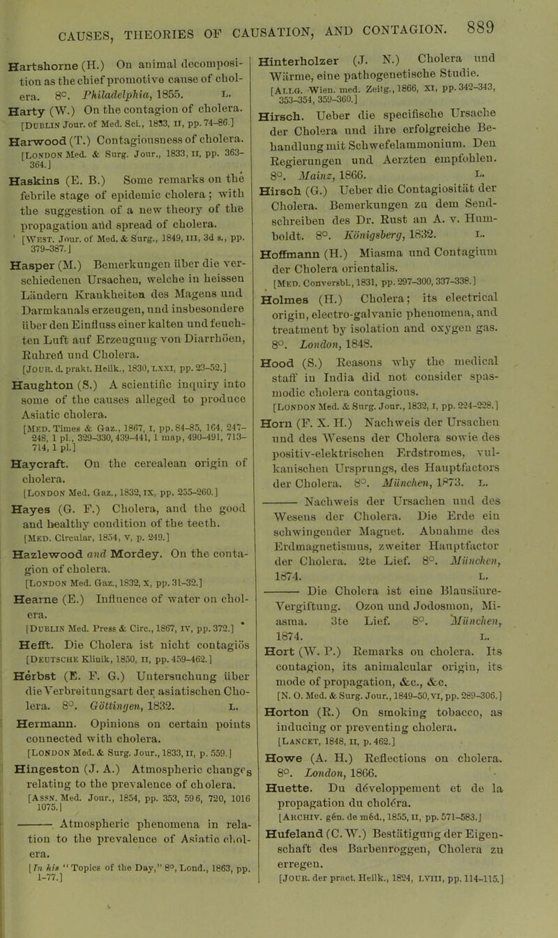 Hartshorne (H.) On animal doconiposi- tion as the chief promotive cause of chol- era. 8°. Philadelphia, 1855. Harty (W.) On the contagion of cholera. [Dublin Jour, of Med. Sci., 1853, ii, pp. 74-86.] Harwood (T.) Contagiousness of cholera. [LONDON Med. & Surg. Jour., 1833, ii, pp. 363- 364. J Haskins (E. B.) Some remarks on the febrile stage of epidemic cholera ; with the suggestion of a new theory of the propagation arid spread of cholera. ‘ [WEST. Jour, of Med. & Snrg., 1849, HI, 3d a., pp. 379-387. J Hasper (M.) Bemerkungen iiher die ver- schiedenen Ursachen, welche in heissen Lilndern Kraukheiten des Magens und Darmkanals erzeugen, nud insbesondere iiher den Einfluss einer kalteu und feuch- ten Luft auf Erzeugung von Diarrluien, Ruhreil und Cholera. [Jour. d. prakt. Ileilk., 1830,X.\.XI, pp. 23-52.] Haughton (S.) A scientific inquiry into some of the causes alleged to produce Asiatic cholera. [Med. Times & Gaz., 1867, I, pp. 84-85, 164, 247- 248, 1 pi., 329-330, 439-441, 1 map, 490-491, 713- 714, 1 pi.] Haycraft. On the cerealean origin of cholera, [London Med. Gaz., 1832, IX, pp. 255-260.] Hayes (G, F.) Cholera, and the good and healthy condition of the teeth. [Med. Circular, 1854, V, p. 249.] Hazlewood and Mordey. On the conta- gion of cholera. [Lo.NDON Med. Gaz., 1832, X, pp. 31-32.] Hearne (E.) Influence of water on chol- era. [Dublin Med. Press & Giro., 1867, iv, pp. 372.] Hefft. Die Cholera ist nicht contagios [Deutsche Kllnlk, 1850, ii, pp. 459-462.] Herbst (E. F. G.) Untersuchung iiher die Yerbreitungsart der asiatischen Cho- lera. 8°. Gottinyen, 1832. L. Hermann. Opinions on certain points connected with cholera. [LONDON Med. & Surg. Jour., 1833, II, p. .559.] Hingeston (J, A.) Atmospheric changcg relating to the prevalence of cholera. [ASSN. Med. Jour., 1854, pp. 353, 596, 720, 1016 1075.1 Atmospheric phenomena in rela- tion to the prevalence of Asiatic chol- era. [7« hig “Topics of the Day,” 8°, Lond., 1863, pp. 1-77.] Hinterholzer (J. N.) Cholera und Wiirme, eine pathogenetische Studie. [AI.I.G. -Wien. med. Zeilg., 1866, XI, pp. 342-343, 353-354, 359-360.] Hirsch. Ueber die specifische Ursache der Cholera und ihre erfolgreiche Be- handlung mit Schwefelammonium. Den Regieruugen und Aerzten empfohlen. 8°. Mains, 1866. Hirsch (G.) Ueber die Contagiositiit der Cholera. Bemerkungen zu dem Send- schreiben des Dr. Rust an A. v. Hum- boldt. 8°. Konigsberg, 1832. i- Hoffmann (H.) Miasma und Contagium der Cholera orientalis. [Med. Conversbl., 1831, pp. 297-300, 337-338.] Holmes (H.) Cholera; its electrical origin, electro-galvanic phenomena, and treatment by isolation and oxygen gas. 8*^. London, 1848. Hood (S.) Reasons why the medical staff in India did not consider spas- modic cholera contagions. [London Med. & .Surg. Jour., 1832,1, pp. 224-228.] Horn (F, X. H.) Nachweis der Ursachen und des Wesens der Cholera sowie des positiv-elektrischen Erdstromes, vul- kani.schen Ursprungs, des Hauptfactors der Cholera. 8°. Miinchen, 1873. L. Nachweis der Ursachen und des Wesens der Cholera. Die Erde eiu schwingeuder Magnet. Abnahme des Erdmagnetismus, zweiter Hanptfactor der Cholera. 2te Lief. 8°. Miinchen, 1874. L. Die Cholera ist eine Blausiiure- Vergiftung. Ozou und Jodosmon, Mi- asma. 3te Lief. 8°. Miinchen, 1874. L. Hort (W. P.) Remarks on cholera. Its contagion, its animalcular origin, its mode of propagation, &c., &c. [N. O. Med. & Surg. Jour., 1849-50, Vl, pp. 289-306.] Horton (R.) On smoking tobacco, as inducing or preventing cholera. [Lancet, 1848, ii, p. 462.] Howe (A. H.) Reflections on cholera. 80. London, 1866. ' • Huette. Du ddveloppemeut et de la propagation du cholera. [Akchiv. g6n. de m6d., 1855, II, pp. 571-583.J Hufeland (C. W.) Bestiitigung der Eigen- schaft des Barhenroggen, Cholera zu erregeu. [JOUR, der pract. Heilk., 1824, LVIII, pp. 114-115.]