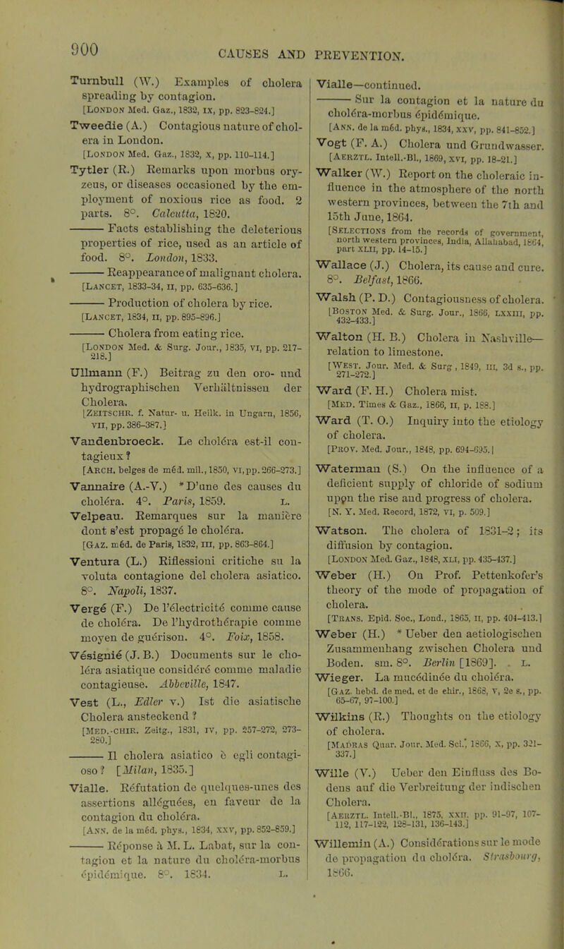 Turnbull (W.) Examples of cholera 1 spreading by contagion. [London Med. Gaz., 1832, ix, pp. 823-824.] Tweedie (A.) Contagious nature of chol- era in London. [London Med. Gaz., 1832, x, pp. 110-114.] Tytler (R.) Remarks upon morbus ory- zeus, or diseases occasioned by the em- ployment of noxious rice as food. 2 parts. 8°. Calcutta, 1820. Facts establishing the deleterious properties of rice, u.sed as an article of food. 8°. London, 1833. Reappearance of maliguaut cholera. [Lancet, 1833-34, ll, pp. 635-636. ] Production of cholera by rice. [Lancet, 1834, ii, pp. 895-896.] Cholera from eating rice. [London Med. & Surg. Jour., 1835, vi, pp. 217- 218.] Ullmann (F.) Beitrag zu den oro- und hydrographischeu Verhiiltnissen der Cholera. [Zeitschr. f. Xatur- u. Heilk. in Ungarn, 1856, VII, pp. 386-387.] Vandenbroeck. Le cholera est-il cou- tagieux ? [Arch, beiges de m§d. mil., 1850, vi,pp.266-273.] Vannaire (A.-V.) *D’une des causes du choldra. 4°. Paris, 1859. l. Velpeau. Remarques sur la mauiere dont s’est propag6 le choldra. [Gaz. m6d. de Paris, 1832, in, pp. 863-864.] Ventura (L.) Riflessioni critiche su la Toluta contagione del cholera asiatico. 8°. Napoli, 1837. Verge (F.) De I’^lectricitd comme cause de cholera. De I’hydrothdrapie comme moyen de guiSrison. 4°. Foix, 1858. Vesignie (J. B.) Documents sur le cho- lera asiatique consider^ comme maladie contagieuse. Abbeville, 1847. Vest (L., Fdler v.) 1st die asiatische Cholera ansteckend ? [Med.-CHIR. Zeitg., 1831, IV, pp. 257-272, 273- 280.] II cholera asiatico b egli contagi- oso? [AfiZa», 1835.] Vialle. Rdfutation de quelquea-unes dcs as.sertions alldgudes, en faveur do la contagion du choldra. [A.nn. de la m6d. phys., 1834, xxv, pp. 852-859.] Rdponse il M. L. Labat, sur la con- tagion et la nature du choldra-uiorbus dpiddmique. 8'-^. 1834. L. Vialle—continued. Sur la contagion et la nature du choldra-morbus dpiddmique. [Ann. de la mfid. phys., 1834, xxv, pp. 841-852.] Vogt (F. A.) Cholera und Grundwasser. [Aerztl. Intell.-Bl., 1869, XVI, pp. 18-21.] Walker (W.) Report on the choleraic in- fluence in the atmosphere of the north western provinces, between the 7th and 15th June, 18G4. [Selectio.ns from the records of government, north western provinces, India, Allahabad 1864 part XLII, pp. 14-15.] Wallace (J.) Cholera, its cause and cure. 8°. Belfast, 1866. Walsh (P. D.) Contagiousness of cholera. [Boston Med. & Surg. Jour., 1866, Lxxiii, pp. 432-433.] ' Walton (H. B.) Cholera in Nashville— relation to limestone. [West. Jour. Med. & Surg , 1849, ill, 3d s., pp. 971_-)7o 1 o , , re Ward (F. H.) Cholera mist. [Med. Times & Gaz., 1866, ii, p. 188.] Ward (T. 0.) Inquiry into the etiology of cholera. [Peov. Med. Jour., 1848, pp. 694-695.1 Waterman (S.) On the influence of a defleient supjily of chloride of sodium uppn the rise and progress of cholera. [N. Y. Med. Record, 1872, vi, p. 509.] Watson. The cholera of 1831-2; its dift'usion by contagion. [London Med. Gaz., 1848, xli, pp. 435-437.] Weber (H.) On Prof. PettenkofePs theory of the mode of propagation of cholera. [Teans. Epid. Soc., Lond., 1865, ll, pp. 404-413.] Weber (H.) * Ueber den aetiologischen Zusammenhang zwischen Cholera und Boden. sra. 8°. Berlin [1S69]. . L. Wieger. La mueddinbe du choldra. [Gaz. hebd. de med. et do ehir., 1868, v, 2e s., pp. 65-67, 97-100.] Wilkins (R.) Thoughts ou the etiology of cholera. [Madras Quur. Jour. Med. Sci.’, 1866, X, pp. 321- 337.] Wille (V.) Ueber den Einfluss des Bo- deus auf die Verbreitung der iudischeu Cholera. [Aerztl. Intell.-Bl., 1875, .xxit, pp. 91-97, 107- 112, 117-122, 128-131, 136-143.] Willemin (A.) Considdratious sur le mode de propagation da choldra. Strasbourg, 1866.