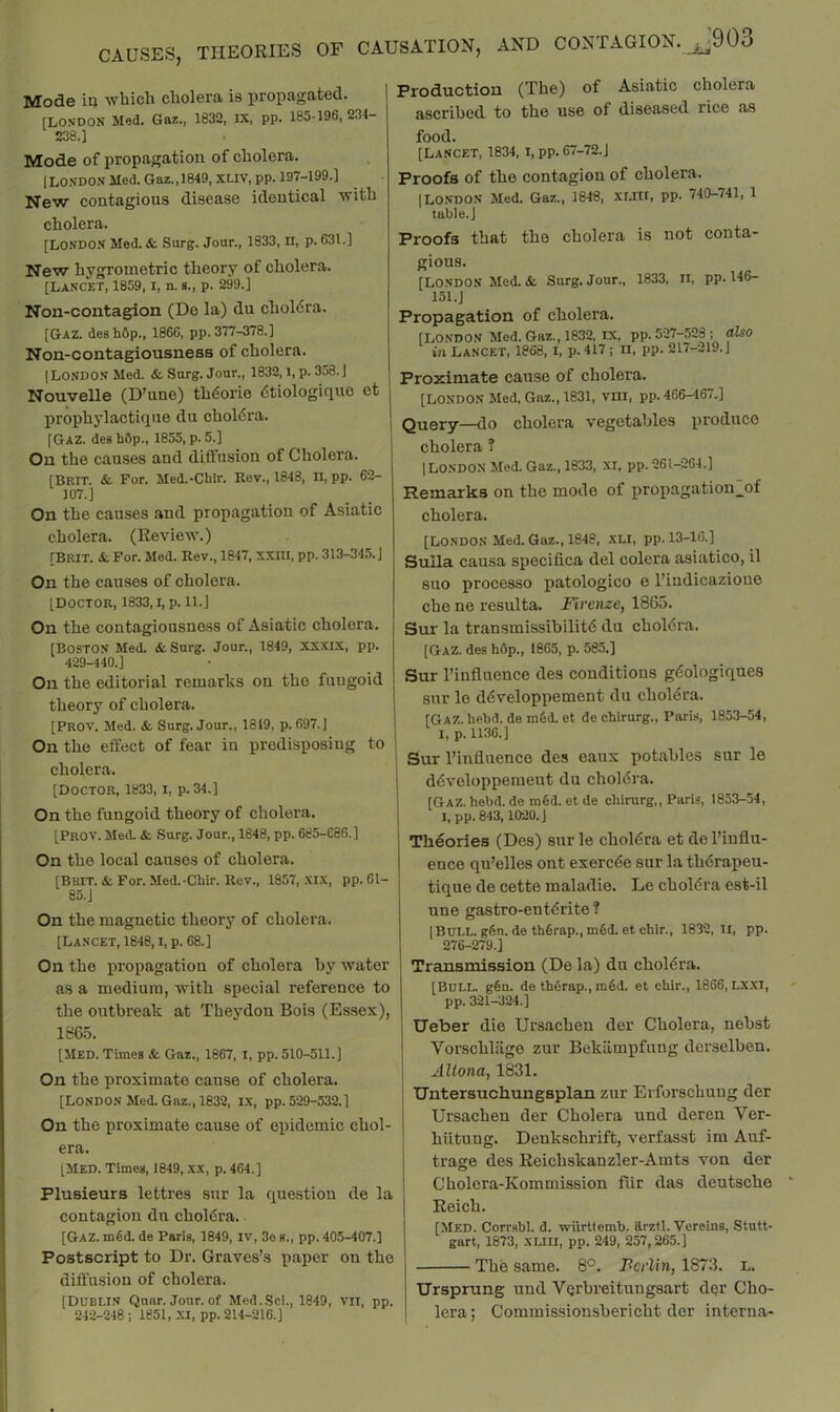 Mode ia which cholera is propagated. [LONDON Med. Gaz., 1832, IX, pp. 185-196, 234- 238.] Mode of propagation of cholera. [LONDON Med. Gaz.,1849, XLIV, pp. 197-199.] New contagious disease identical with cholera. [LONDON Med. & Surg. Jour., 1833, II, p. 631.] New hygrometric theory of cholera. [Lancet, 1859, i, n. s., p. 299.] Non-contagion (De la) du choldra. [Gaz. deshOp., 1866, pp. 377-378.] Non-contagiousness of cholera. [London Med. & Surg. Jour., 1832, i, p. 358. J Nouvelle (D’une) th^orie dtiologiqno et prophylactiqne du choldra. [Gaz. deg bftp., 1855, p. 5.] On the causes and diffusion of Cholera. [Brtt. & For. Med.-Chir. Rev., 1848, n, pp. 62- 107.] On the causes and propagation of Asiatic cholera. (Review.) [Brit. &. For. Med. Rev., 1847, XXIII, pp. 313-345. J On the causes of cholera. [Doctor, 1833, i, p. il.] On the contagiousness of Asiatic cholera. [Boston Med. &Surg. Jour., 1849, xxxix, pp. 429-440.] On the editorial remarks on the fungoid theory of cholera. [PROV. Med. & Surg. Jour., 1819, p. 697. [ On the effect of fear in predisposing to cholera. [Doctor, 1833, i, p. 34.] On the fungoid theory of cholera. [Prov. Med. & Surg. Jour., 1848, pp. 685-086.] On the local causes of cholera. [Brit. & For. Med.-Cbir. Rev., 1857, xix, pp. 61- 85. J On the magnetic theory of cholera. [Lancet, 1848,1, p. 68.] Production (The) of Asiatic cholera ascribed to the use of diseased rice as food. [Lancet, 1834, i, pp. 67-72.J Proofs of the contagion of cholera. [LONDON Med. Gaz., 1848, xr.llt, pp. 740-741, 1 table.] Proofs that the cholera is not conta- gious. [London Med. & Surg. Jour., 1833, li, pp. 146- 151.J Propagation of cholera. [LONDON Med. Gaz., 1832, I-X, pp. 527-528 ; also *■ T ^Oa2 r -TN /ll'r. TT riT» 917—*319. I Proximate cause of cholera. [LONDON Med, Gaz., 1831, viii, pp. 466-467.] Query—do cholera vegetables produce cholera ? [LONDON Mod. Gaz., 1833, XI, pp. 261-264.] Remarks on the mode of propagatiou^f cholera. [London Med. Gaz., 1848, xli, pp. 13-16.] Sulla causa specifica del colera asiatico, il suo proces.so patologico e I’indicazioue che ne resulta. Firenze, 1865. Sur la transmissibilitd du choldra. [Gaz. des h6p., 1865, p. 585.] Sur I’influence des conditions gdologiques sur le ddveloppement du choldra. [Gaz. hebd. de m6d. et de chirurg., Paris, 1853-54, I, p. 1136.] Sur I’influenco des eaux potables sur le ddveloppement du choldra. [Gaz. hebd. de tu6d. et de chirurg,, ParU, 1853-54, I, pp. 843,1020. J Theories (Des) sur le choldra et de I’influ- ence qu’elles out exercde sur la thdrapeu- tique de cette maladie. Le choldra est-il une gastro-entdrite? [Bui.i.. g6n. de thdrap., m6d. et chir., 1832,11, pp. 276-279.] On the propagation of cholera by water as a medium, with special reference to the outbreak at Theydon Bois (Essex), 1865. [MED. Times & Gaz., 1867, I, pp. 510-511.] On the proximate cause of cholera. [London Med. Gaz., 1832, I.X, pp. 529-532.] On the proximate cause of epidemic chol- era. [Med. Times, 1849, xx, p. 464.] Plusieurs lettres sur la que.stion de la contagion du choldra, [Gaz. m§d. de Paris, 1849, iv, 3e s., pp. 405-407.] Postscript to Dr. Graves’s paper on the diffusion of cholera. [Dublin Quar. Jour, of Med.Sci., 1849, vn, pp. 242-248 ; 1851, Xl, pp. 214-216.] Transmission (De la) du choldra. [Bull. g§n. de th6rap., m6d. et chir., 1866, Lxxi, pp. 321-324.] Ueber die Ursachen der Cholera, nebst Vorschliige zur Bekilmpfung derselben. Altona, 1831. Untersuchungsplan zur Erforschuug der Ursachen der Cholera und deren Ver- hiitung. Denkschrift, vcrfasst im Auf- trage des Reichskanzler-Amts von der Cholera-Kommission fiir das deutsche Reich. [Med. Corrsbl. d. vrilrttemb. arztl. Verelns, Stutt- gart, 1873, XLIII, pp. 249, 257,265.] The same. 8°. Pc/iiw, 1873. L. Ursprung und Verbreitungsart dor Cho- lera ; Commissionsbericht dor interna-