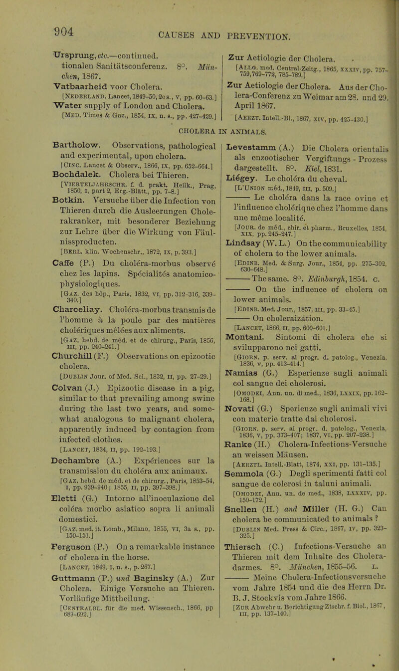 CAUSES AND PEEVENTION. Ursprung, etc.—continued, tionalou Sauitiltsconfereuz. 8'^. Miin- chen, 1807. Vatbaarheid voor Cholera. INederlano. LBnoot, 1849-50,2oh., v, pp. C0-G3.] Water supply of London and Cholera. [Med. Times & Gnz., 1854, ix, n. s., pp. 427-429.J CHOLERA Zur Actiologie der Cholera. C^ntral-Zeltg., 1865, xxxiv, pp. 757- Zur Aetiologie der Cholera. Aus der Cho- lera-Conferenz zu Weimar am 28. und22. April 1867. [Aerzt. Intell.-Bl., 1807, xiv, pp. 425-4:30.] : ANIMALS. Bartholow. Ohsorvations, pathological and experimental, upon cholera. ICiNC. Lancet & Observ., 1866, ix, pp. 652-664.] Bochdalek. Cholera hei Thieren. [VIF.RTELJAHRSCHR. f. d. prakt. Heilk., Prac, 1850, I, part 2, Erg.-Bliitt., pp. 7-8.] Botkin. Versuche iiber die Infection von Thieren durch die Ausleerungen Chole- rakranker, mit hesonderer Beziehung zur Lehre tibor die Wirkung von Filul- nissproducten. [Berl. kliu. Wochenschr., 1872, IX, p. 39:3.] Caffe (P.) Du cholera-morbus observd chez les lapins, Sp6cialit6s anatomico- physiologiques. [Gaz. des hop., Paris, 1832, vi, pp. 312-316, 339- 340.] Charcellay. Choldra-morbus transmis de I’homme a la poule par des matihres choldriques meldes aux aliments. [Gaz. hebd. de mod. et de chirurg., Paris, 1856, III, pp. 240-241.] Churchill (F.) Observations on epizootic cholera. [Dublin Jour, of Med. Sci., 1832, ii, pp. 27-29.] Colvan (J.) Epizootic disease in a pig, similar to that prevailing among swine during the last two years, and some- what analogous to malignant cholera, apparently induced by contagion from infected clothes. [Lancet, 1834, ii, pp. 192-193.] Dechambre (A.) Expdriences sur la transmission du choldra aux animaux. [Gaz. hebd. de m§d. et de chirurg., Paris, 1853-54, I, pp. 939-940 ; 1855, II, pp. 397-398.] Eletti (G.) Intorno all’iuoculazioue del coldra morbo asiatico sopra li animali domestic!. [Gaz. med. it. Lomb., Milano, 1855, vi, 3a s., pp. 150-15 i.J Ferguson (P.) On a remarkable instance of cholera in the horse. [Lancet, 1849, i, n. s., p.267.] Guttmann (P.) und Baginsky (A.) Zur Cholera. Einige Versuche an Thieren. Vorliiudge Mittheilung. [Centralbl. fUr die med. Wisscnsch., I860, pp 689-692.J Levestamm (A.) Die Cholera orientalis als enzootischer Vergiftungs - Proze.ss dargestellt. 8°. Kiel, 1831. Liegey. Le choldra du cheval. [L’Union m6d., 1849, m, p. 509.J Le choldra dans la race ovine et I’influence choldrique chez I’homme dans une m6me locality. ! [Jour, de m6d., chir. et pbarm., Bruxelles, 1854, XIX, pp. 245-247.] Lindsay (W. L.) On the communicability of cholera to the lower animals. [Edinb. Med. &Surg. Jour., 1854, pp. 275-302, 630-648.] The same. 8°. Edinhurgh, 18oA. c. i On the influence of cholera on lower animals. j' [Edinb. Med. Jour., 1857, ill, pp. 33-45.] |j On choleraization. i', [Lancet, 1866, ii, pp. 600-601.] j; Montani. Sintomi di cholera che si svilupparono nei gatti. 'j [Giorn. p. serv. ai progr. d. patolog., Venezia, ] 1836, V, pp. 413-414.] I Namias (G.) Esperienze sugli animali 4 col sangue dei cholerosi. [' IOmodei, Ann. un. di med., 1836, Lxxix, pp. 162- 168.] Novati (G.) Sperienze sugli animali vivi con materie tratte dai cholerosi. [Giorn. p. serv. ai progr. d. patolog., Venezia, 1836, V, pp. 373-407; 1837, Vl„pp. 207-238.] Ranke (H.) Cholera-Infections-Versuche an weissen Miiusen. [Aeuztl. IntelL-Blatt, 1874, xxi, pp. 131-1.35.] Semmola (G.) Degli sperimenti fatti col || sangue de eolerosi in taluni animali. C [Omodei, Ann. un. de med., 1838, L.xx.xiv, pp. | 150-172.] I Snellen (H.) aud Miller (H. G.) Can I cholera bo communicated to animals ? f [Dublin Med. Press & Giro., 1867, iv, pp. 323- ] 325.] Thiersch (C.) Infections-Versnoho an J Thieren mit dem luhalte des Cholera- ; darmes. 8°. Miinchen, 1855-56. L. J Meine Cholera-Iufectionsversucho ; vom Jahro 1854 und die des Herrn Dr. B. J. Stockvis vom Jahro 1866. f' [Zur Abwehr u. BorichtigungZtschr. f. Biol., 1367, S III, pp. 137-140.1 ■