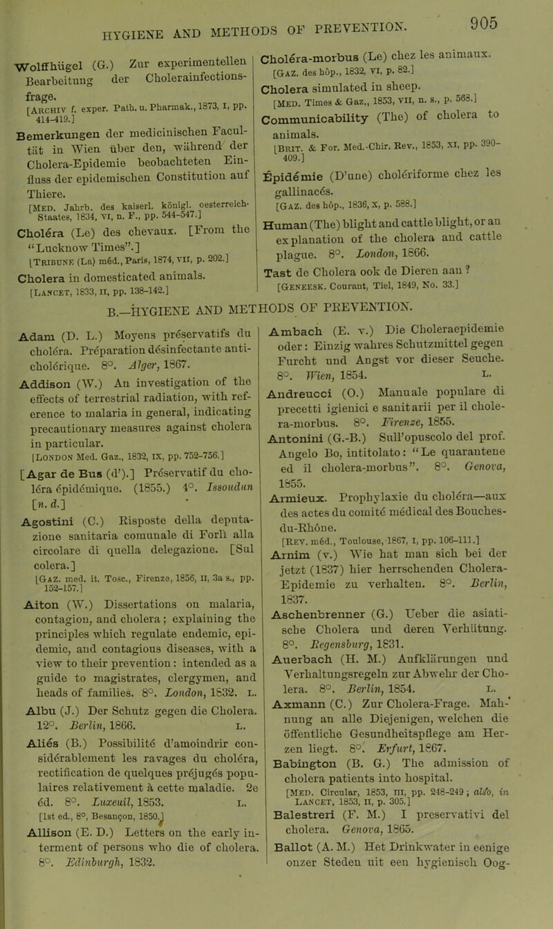 hygiene and methods of prevention. WolfHiugel (G.) Zur exporiraentellea Boarbeituug der Cholerainfections- frage. [Akchiv f. exper. Palb. u, Pharmak., 1873, li pp« 414-419.] Bemerkungen der mediciuisclien Facul- tut in Wien iiber den, wiibrond der Cbolera-Epidemie beobacbteten Ein- fluss der epideniiscben Constitution auf Thiere. [Med. Jahrb. des kaiserl. konigl. oesterreich- Staates, 1834, VI, n. F., pp. 544-547.] Cholera (Le) des chevaux. [From the “Lnckno'W Times”.] [Tribune (La) m6d.,ParlB, 1874, vii, p. 202.] Cholera in domesticated animals. [Lancet, 1833, n, pp. 138-142.] Cholera-morbus (Le) chez les animaux. [GaZ. des hOp., 1832, VI, p. 82.] Cholera simulated in sheep. [Med. Times & Gaz., 1853, vii, n. s., p. 563.] Communicability (The) of cholera to animals. [BRIT. & For. Med.-Chir. Rev., 1853, XI, pp. 390- 409.] Epidemie (D’uue) choldriforme chez les gallinacds. [Gaz. des hop., 1836, X, p. 588.] Human (The) blight and cattle blight, or an explanation of the cholera and cattle plague. 8°. London, 1866. Tast de Cholera ook de Dieren aau ? [Geneesk. Courant, Tiel, 1849, No. 33.1 B—HYGIENE AND METHODS OF PREVENTION. Adam (D. L.) Moyens prdservatifs du choldra. Preparation desinfectante anti- choldrique. 8°. Alger, 1867. Addison (W.) An investigation of the effects of terrestrial radiation, with ref- erence to malaria in general, indicating precautionary measures against cholera in particular. [London Med. Gaz., 1832, IX, pp. 752-756.] [Agar de Bus (d’).] Prdservatif du cho- 16ra dpiddmique. (1855.) 4°. Issoudiin [w. d.] Agostini (C.) Risposte della deputa- zione sanitaria comuuale di Forll alia circolare di quella delegazione. [Sul colera.] [Gaz. med. it. Tosc., Firenze, 1856, II, 3a s., pp. 152-157.1 Alton (W.) Dissertations on malaria, contagiou, and cholera; explaining the principles which regulate endemic, epi- demic, and contagious diseases, with a view to their prevention: intended as a guide to magistrates, clergymen, and heads of families. 8°. London, 1832. l. Albu (J.) Der Schutz gegen die Cholera. 12°. Berlin, 1866. l. Alies (B.) Possibilitd d’amoindrir con- siddrablement les ravages du choldra, rectification de quelques prdjugds popu- laires relativement ^ cette maladie. 2e dd. 8°. Luxeuil, 1853. L. [1st ed., 8°, Besan^on, 1850.J Allison (E. D.) Letters on the early in- terment of persons who die of cholera. 8°. Edinburgh, 1832. Ambach (E. v.) Die Choleraepidemie Oder: Einzig wahres Schutzmittel gegen Furcht uud Angst vor dieser Seuche. 8°. Wien, 1854. l. Andreucci (0.) Manuale populare di precetti igienici e sanitarii per il chole- ra-morbus. 8°. Firenze, 1855. Antonini (G.-B.) Sull’opuscolo del prof. Angelo Bo, intitolato: “Le quarauteue ed il cholera-morbus”. 8°. Genova, 1855. Annieux. Prophylaxie du choldra—aux des actes du comitd niddical des Bouches- du-Rh6ue. [Rev. m§d., Toulouse, 1867, I, pp. 106-111.] Arm'm (v.) Wie hat man sich bei der jetzt (1637) bier herrschenden Cholera- Epidemie zu verhalteu. 8°. Berlin, 1837. Aschenbrenner (G.) Ueber die asiati- sche Cholera und deren Verhiitung. 8°. Regensburg, 1831. Auerbach (H. M.) Aufklaruugen uud Verhaltungsregeln zur Abwehr der Cho- lera. 8°. Berlin, 1854. L. Axmann (C.) Zur Cholera-Frage. Mah-* nung an alle Diejenigen, welchen die offeutliche Gesundheitspflege am Her- zen liegt. 8°. Erfurt, 1867. Babington (B. G.) The admission of cholera patients into hospital. [MED. Circular, 1853, ni, pp. 248-249; aJ/o, in Lancet, 1853, ii, p. 305.] Balestreri (F. M.) I preservativi del cholera. Genova, 1865. Ballot (A. M.) Het Drinkwater in eenige onzer Steden uit eeu hygieuisch Oog-