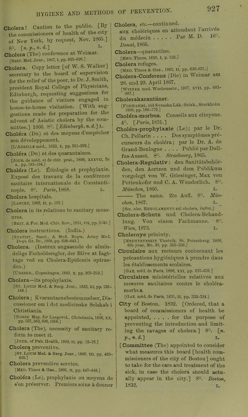 Cholera! Caution to the public. [By the commissioners of health of the city of Ne\v York, by request, Nov. 1865.] 80. [n. p., n. d.'] _ L. Cholera (The) conference at Weimar. [Brit. Med. Jour., 18(57,1, pp. 625-626.] Cholera. Copy letter [of W. S. Walker] secretary to the board of supervision for the relief of the poor, to Dr. J. Smith, president Royal College of Physicians, Edinburgh, requesting suggestions for the guidance of visitors engaged in hou.se-to-honse visitation. [With sug- gestions made for preparation for the advent of Asiatic cholera by the com- mittee.] 1866. 8°. \_Edinhirgh,n.d.'\-L. Cholera (Du) et des moyeus d’empdeher son (Kiveloppement. [L’Abkille med., 1853, X, pp. 291-292.] Cholera (Du) et des quarantaines. [JOOR. de m6d. et de chir. prat., 1866, x.xxvu, 2e 8., pp. 193-194.] Cholera (Le). Etiologie et prophylaxis. Expos<S des travaux de la conference sanitaire internatiouale de Constanti- nople. 8°. Paris, 1866. l. Cholera hospitals. [Lancet, 1866, ii, p. 105.] Cholera in its relations to sanitary meas- ures. ( Brit. & For. Med.-Chir. Rev., 1851, vn, pp. 2-40.] Cholera instructions. (India.) [Statist., Sanit., & Med. Repts. Army Med. Uept. Gr. Br., 1866, pp. 638-643.] Cholera. (Instrux angaaeude de almin- delige Forholdsregler, der Blive at lagt- tage ved eu Cholera-Epidomis optrae- deu.) [Ugeskr., Copenhagen, 1849, x, pp. 209-219.] Cholera—its prophylaxis. [St. Louis Med. &, Surg. Jour., 1853, XI, pp. 138- 144.] Cholera; Kvarantaeuebestemmelser, Dis- enssioner om i det medicinske Selskab i Christiania. N [NORSK Mag. for Laegevid., Christiania, 1866, XX, pp.557,563,698,10c8.] Cholera (The), necessity of sanitary re- form to meet it. [Jour. ofPnb. Health, 1849,11, pp. 15-16.] Cholera preventive. [St. Louis Med. &. Snrg. Jour., 1866, m, pp. 489- Cholera preventive service. [Med. Times &, Gaz.. 1866, ll, pp. 447-448.] Cholera (.Le), prophylaxie ou moyens de s’en prdserver. Premiers soius ildonuer Cholera, etc.—continued, aux choldriques eu attendant I’urrivde du mddecin Po,r M. D. 16^. Douai, 1866. Cholera—quarantine. [Med. Times, 1850, i, p. 152.] Cholera refuges. [Med. Times & Gaz., 186.5, II, pp. 630-631.] Cholera-Conferenz (Die) in Weimar am 28. und 29. April 1867. [Wiener med. Wochenschr., 1867, xvii, pp. 683- 687.] Cholerakarant^er. [FORHandl. vid .Svenska Liik.-Selsk., Stockholm 1866, pp. 166-172.] Cholera-morbus. Conseils aux citoyens. 4°. iParis, 1831.] Cholera-prophylaxie (Le); par le Dr. Ch.Pellarin .... Des symptdmes prd- curseurs du choldra; par le Dr. A. de Grand-Bonlogne .... Publid par Doll- fus-Ausset. 8°. Strasbourg, 1865. Cholera-Regulativ: den Sanitiltsbehor- deu, den Aertzen und dem Publiknm vorgelegt von W. Griesingcr, Max von Pettenkofer und C. A. Wunderlich. 8°. AlUnchen, 1866. L. The same. 2te Anil. 8°. Miin- chen, 1867. L. _ [See, also, Reoolamento sul cholera, infra.\ Cholera-Schutz und Cholera-Behand- luug. Von einein Fachmauue. 8°. TVicn, 1873. L, Cholernye priniuty. [Medytzynskiy Viestuik. St. Petersburg, 1866, 6th year. No. 30, pp. 355-356. ] Circulaire aux recteurs concernant les prdcautions hygidniques it prendre dans les dtablissements scolaires. [Gaz. m6d. de Paris, 1866, x.xi, pp. 63.5-636.] Circulaires miuistdriclles relatives aux mesures sanitaires centre le choldra- morbr.s. [Gaz. m6d.de Paris, 1831, n, pp. 333-334.] City of Boston. 1832. [Ordered, that a board of commissioners of health be appointed, .... for the purpose of preventing the introduction and limit- ing the ravages of cholera ] 8°. [n. p., n. d.] L. [Committee (The) appointed to consider what measures this board [health com- missioners of the city of Boston] ought to take for the care and treatment of the sick, in case the cholera should actu- ally appear in the city.] 8°. Boston, 1832. L.