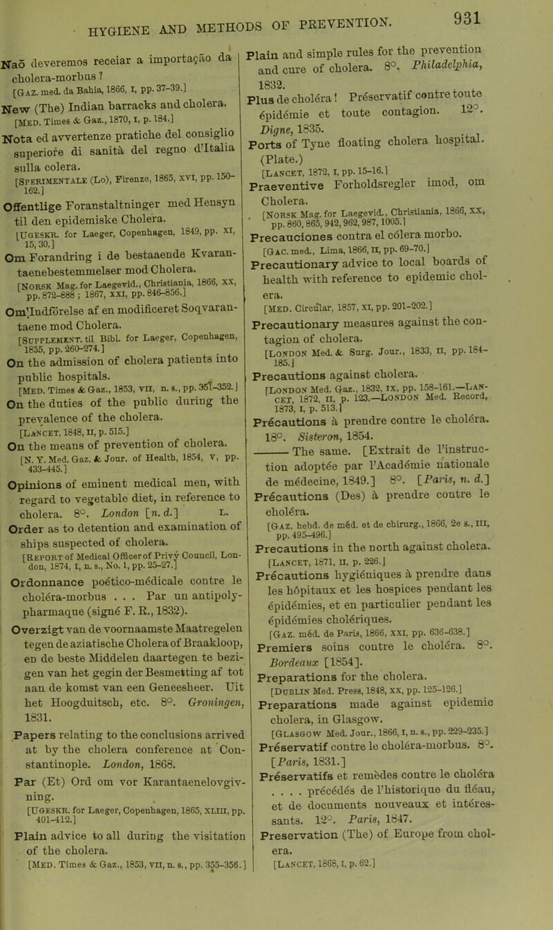 Nao deveremos receiar a importagao da cholera-morbus 7 [Gaz. mecL da Bahia, 1866, I, pp. 37-39.] New (The) Indian barracks and cholera. [MED. Times & Gaz., 1870, i, p. 184.] Nota ed avrertenze pratiche del consiglio snperiore di sanitil del regno dTtalia siilla colera. rSPERlMENTALE (Lo), Firenze, 1865, xvi, pp. 150- 162.] Offentlige Foranstaltninger med Hensyn til den. epidemiske Cholera. IDOESKR. for Laeger, Copenhagen, 1849, pp. XI, 15,30.] Om Forandring i de bestaaende Kvaran- taenebestemmelser mod Cholera. fNORSK Mag. for Laegevid., Christiania, 1866, XX, pp. 872-888 ; 1867, XXI, pp. 846-856.] Om’.Indfbrelse af en modificeret Soqvaran- taene mod Cholera. [Supplement, til Bibh for Laeger, Copenhagen, 1855, pp. 260-274.] On the admission of cholera patients into public hospitals. [Med. Times & Gaz., 1853, vn, n. s., pp. 3^-352. On the duties of the public during the prevalence of the cholera. [Lancet, 1848, n, p. 515.] On the means of prevention of cholera. [N. Y. Med. Gaz. t Jour, of Health, 1854, v, pp. 433-445.] Opinions of eminent medical men, •with regard to vegetable diet, in reference to cholera. 8°. London [n. d.] L. Order as to detention and examination of ships suspected of cholera. [Report of Medical Officerof Privy Council, Lon don, 1874, I, n. s.. No. 1, pp. 25-27.] Ordonnance po6tico-m6dicale contre le choldra-morbus . . . Par uu autipoly pharmaque (sign6 F. R., 1832). Overzigt van de voornaamste Maatregelen tegen de aziatische Cholera of Braakloop, en de beste Middelen daartegen te bezi gen van het gegin der Besmetting af tot aan de komst van een Geneesheer. Uit het Hoogduitsch, etc. 8°. Grroningen, 1831. Papers relating to the conclusions arrived at by the cholera conference at Con- stantinople. London, 1868. Par (Et) Ord om vor Karantaenelovgiv- ning. [UOESKR. for Laeger, Copenhagen, 1865, Xtin, pp. 401-412.] Plain advice to all during the visitation of the cholera. [Med. Times & Gaz., 1853, vn, n. s., pp. 355-356.] Plain and simple rules for the prevention and cure of cholera. 8°. Philadelphia, 1832. ^ ^ ^ Plus de chol6ra! Pr^servatif contre toute 6pidtSmie et toute contagion. 12°. Digne, 1835. Ports of Tyne floating cholera hospital. (Plate.) [Lancet, 1872, L PP-15-16.] Praeventive Forholdsregler imod, om Cholera. [NORSK Mag. for Laegevid., Christiania, 1866, XX, pp. 860,865, 942,962,987, 1005.] Precanciones contra el cdlera morbo. [Gac. med., Lima, 1866, II, pp. 69-70.] Precautionary advice to local boards of health with reference to epidemic chol- era. [MED. Circular, 1857, xi, pp. 201-202.] Precautionary measures against the con- tagion of cholera. Jour., 1833, n, pp.184- [LONDON Med. & Surg. 185. j Precautions against cholera. [LONDON Med. Gaz., 1832, ix, pp. 158-161.—Lan- cet, 1872, n, p. 123.—London Med. Record, 1873, I, p. 513.1 Precautions h prendre contre le choldra. 18°. Sisteron, 1854. The same. [Extrait de Tinstruc- tion adoptee par I’Acaddmie natiouale de m^decine, 1349.] 8°. IParis, n. d.] Precautions (Des) h prendre contre le cholera. [Gaz. hebd. de m6d. et de chirurg., 1866, 2e s., in, pp. 495-496.] Precautions in the north against cholera. [Lancet, 1871, u, p. 226. J Precautions hygi^niques h prendre dans les hdpitanx et les hospices pendant les dpid^mies, et en particulier pendant les 6pid4mies chol6riques. [Gaz. m6d. de Paris, 1866, xxi, pp. 636-638.] Premiers soins contre le cholera. 8°. Bordeaux [1854]. Preparations for the cholera. [Dublin Med. Press, 1848, xx, pp. 125-126.] Preparations made against epidemic cholera, in Glasgow. [Glasgow Med. Jour., 1866, i, n. s., pp. 229-235.] Preservatif contre le chol6ra-morbus. 8°. IParis, 1831.] Preservatifs et rembdes contre le cholera .... pr6c6d6s de I’historiqne dn fl6au, et de documents nouveaux et intdres- sauts. 12°. Paris, 1847. Preservation (The) of Europe from chol- era. [Lancet, 1868, i, p. 62.]