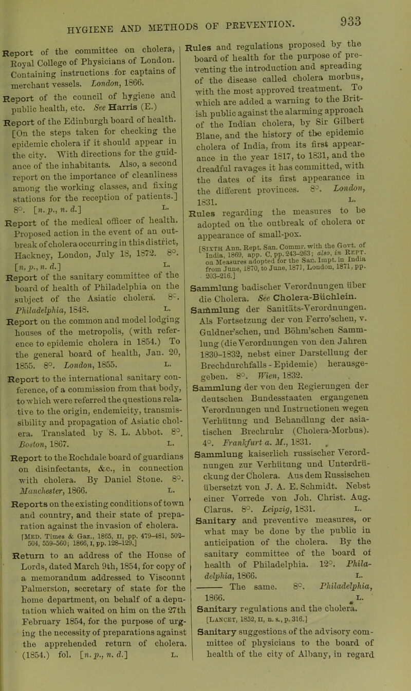 Report of the committee on cholera, Royal College of Physicians of London Containing instructions for captains of merchant vessels. London, 1866. Report of the council of hygiene and public health, etc. See Harris (E.) Report of the Edinburgh board of health. [On the steps taken for checking the epidemic cholera if it should appear in the city. With directions for the guid- ance of the inhabitants. Also, a second report on the importance of cleanliness among the working classes, and fixing stations for the reception of patients.] 8°. [w.p., n. d.] Report of the medical officer of health. Proposed action in the event of an out- break of cholera occurring in this district, Hackney, Loudon, July 13, lo72. 8°. [n. d.] Report of the sanitary committee of the board of health of Philadelphia on the subject of the Asiatic cholera. 8‘ Philadelphia, 1848. Report on the common and model lodging houses of the metropolis, (with refer- ence to epidemic cholera in 1854.) To the general board of health, Jan. 20, 1855. 8°. London, 1855. L. Report to the international sanitary con- ference, of a commission from that body, to which were referred the questions rela- tive to the origin, endemicity, transmis- sibility and propagation of Asiatic chol- era. Translated by S. L. Abbot. 8° Bodon, 1867. i- Report to the Rochdale board of guardians on disinfectants, &c., in connection with cholera. By Daniel Stone. 8°. Manchester, 1866. i- Reports on the existing conditions of town and country, and their state of prepa- ration against the invasion of cholera. fMED. Times & Gaz., 1865, II, pp. 479-481, 502- 504, 559-560; 1866,1, pp. 128-129.] Return to an address of the House of Lords, dated March 9th, 1854, for copy of a memorandum addressed to Viscount Palmerston, secretary of state for the home department, on behalf of a depu- tation which waited on him on the 27th February 1854, for the purpose of urg- ing the necessity of preparations against the apprehended return of cholera. (1854.) fol. [n.p., «. d.] L. Rules and regulations proposed by the board of health for the purpose of pre- venting the introduction and spreading of the disease called cholera morbus, with the most approved treatment. To which are added a warning to the Brit- ish public against the alarming approach of the Indian cholera, by Sir Gilbert Blaue, and the history of the epidemic cholera of India, from its first appear- ance in the year 1817, to 1831, and the dreadful ravages it has committed, with the dates of its first appearance in the difi'erent provinces. 8'^. London, 1831. Rules regarding the measures to be adopted on the outbreak of cholera or appearance of smaU-pox. rSiXTH Ann. Rent. San. Commr. with the Govt, of ^ India, 1869, app. C, pp. 243-263; also, in KEPT, on Measures adopted for the Sac. Iinpt. in India from June, 1870, to June, 1871, London, 18il, pp. 203-216.] Sammluug badischer Verordnungen fiber die Cholera. See Cholera-Biichlein. Saihmlung der Sanitats-Verordnungen. Als Fortsetzung der von Ferro’scheu, v. GuldneFschen, und Bohm’schen Samm- lung (dieVerordnungen von den Jahren 1830-1832, nebst einer Darstelluug der Brechdurchfalls - Epidemie) herausge- gebeu. 8°. Wien, 1832. Sammlung der von den Regieruugeu der deutschen Bundesstaaten ergaugenen Verordnungen und Instructionen wegeu Verhfitung und Behandlung der asia- tischen Brechruhr (Cholera-Morbus). 4°. Frankfurt a. M., 1831. Sammlung kaiseiiich russischer Verord- nungen zur Verhfitnug und Uuterdrfi- ckung der Cholera. Aus dem Russischen fibersetzt von J. A. E. Schmidt. Nebst einer Vorrede von Job. Christ. Aug. Clarus. 8°. Leipzig, 1631. L. Sanitary and preventive measures, or what may be done by the public in anticipation of the cholera. By the sanitary committee of the board of health of Philadelphia. 12°. Phila- delphia, 1866. I-. The same. 8°. Philadelphia, 1866. L. Sanitary regulations and the cholera. [Lancet, 1852, n, n. s.,p.3l6.] Sanitary suggestions of the advisory com- mittee of physicians to the board of health of the city of Albany, in regard