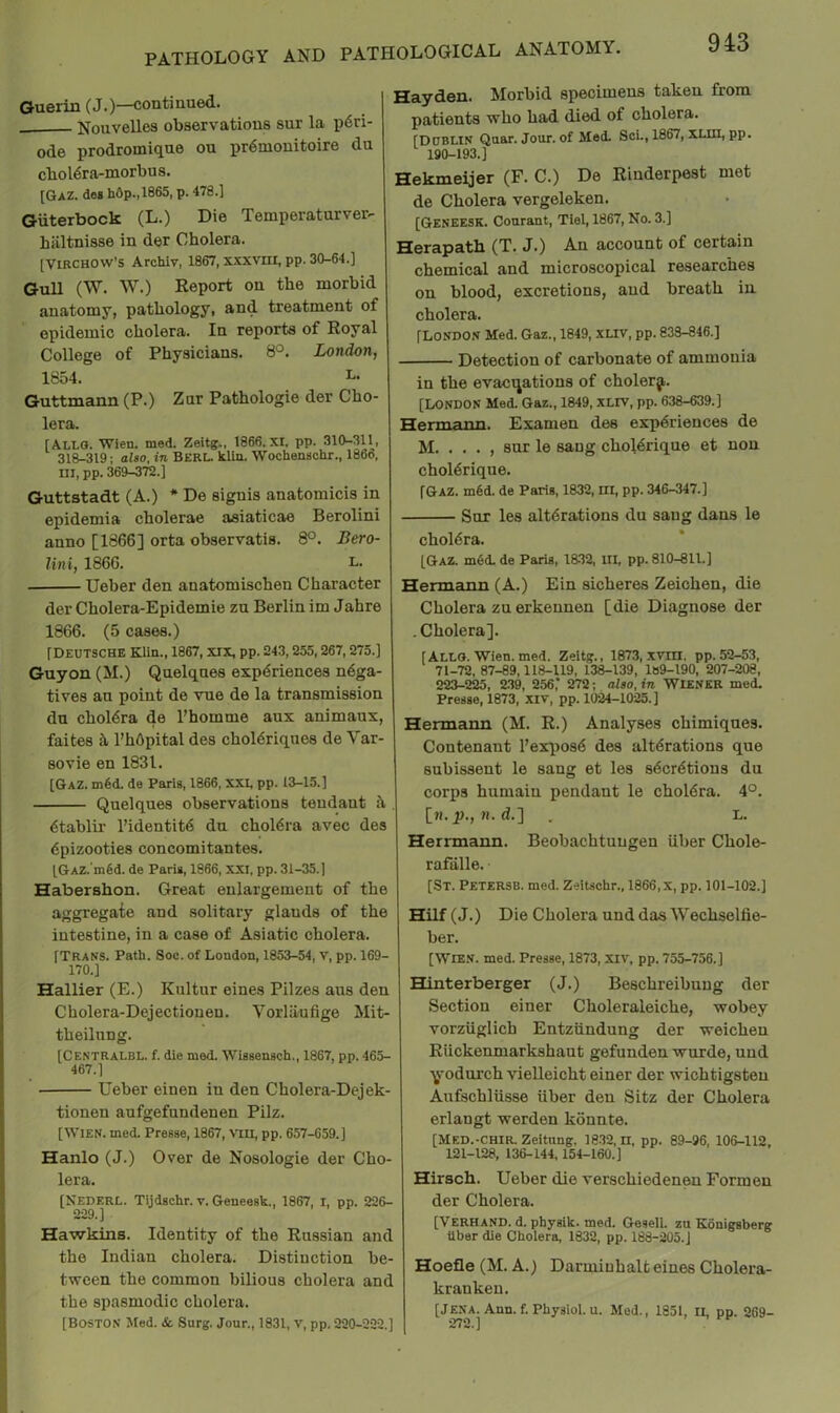 Guerin (J.)—conti nued. Nouvelles observations sur la p6ri- ode prodromique ou pr6mouitoire du cbol6ra-morbus. [GaZ. des h6p.,1865, p. 478.] Giiterbock (L.) Die Temperatnrver- hiiltnisse in der Cholera. [Virchow's Archiv, 1867, xxxvni, pp. 30-64.] Gull (W. W.) Report on the morbid anatomy, pathology, and treatment of epidemic cholera. In reports of Royal College of Physicians. 8°. London, 1854. L. Guttmann (P.) Zur Pathologic der Cho- lera. [ALLO. Wien. med. Zeitg., 1866. XI, pp. 310-311, 318-319: also, in BERL. Uln. Wochenschr., I860, ni, pp. 369-372.] Guttstadt (A.) * De signis anatomicis in epidemia choierae asiaticae Berolini anno [1866] orta observatis. 8°. Bero- lin i, 1866. i- Ueber den anatomischen Character der Cholera-Epidemie zu Berlin im Jahre 1866. (5 cases.) [Deutsche Klin., 1867, xix, pp. 243,255,267,275.] Guy on (M.) Quelqnes experiences nega- tives an point de vue de la transmission du cholera de I’homme aux animaux, faites it I’hOpital des choieriqnes de Var- sovie en 1831. [Gaz. m6d. de Paris, 1866, XXI. pp. 13-15.] Que]ques observations tendant it. etablir I’identite dn cholera avec des epizootics concomitantes. [GAZ.'mfid. de Paris, 1866, XXI, pp. 31-35.) Habershon. Great enlargement of the aggregate and solitary glands of the intestine, in a case of Asiatic cholera. [Trans. Path. Soc. of London, 1853-54, v, pp. 169- 170.] Hallier (E.) Knltur eines Pilzes ans den Cholera-Dejectioneu, Vorliinfige Mit- theilnng. [Centralbl. f. die med. Wissensch., 1867, pp. 465- 467.] • Ueber einen in den Cholera-Dejek- tionen anfgefnndenen Pilz. [Wien. med. Presse, 1867, VTU, pp. 657-659.] Hanlo (J.) Over de Nosologie der Cho- lera. [NEDERL. Tijdschr. v. Geneesk., 1867, i, pp. 226- 229.] Hawkins. Identity of the Russian and the Indian cholera. Distinction be- tween the common bilious cholera and the spasmodic cholera. [Boston Med. & Surg. Jour., 1831, v, pp. 220-222,] Hayden. Morbid specimens taken from patients who had died of cholera. [Dublin Quar. Jour, of Med. Sci., 1867, XLUI, pp. 190-193.] Hekmeijer (F. C.) De Rinderpest met de Cholera vergeleken. [Geneesk. Conrant, Tlel, 1867, No. 3.] Herapath (T. J.) An account of certain chemical and microscopical researches on blood, excretions, and breath in cholera, [London Med. Gaz., 1849, xuv, pp. 833-846.] Detection of carbonate of ammonia in the evacuations of cholerji. [LONDON Med. Gaz., 1849, XLIV, pp. 638-639.] Hermann. Examen des expdriences de M. . . . , sur le sang choldrique et non choldrique. [Gaz. m§d. de Paris, 1832, ill, pp. 346-347.] Sur les altdrations du sang dans le choldra. [Gaz. mSd. de Paris, 1832, HI, pp. 810-811.] Hermann (A.) Ein sicheres Zeichen, die Cholera zu erkennen [die Diagnose der . Cholera]. [Alls. Wien. med. Zeltg., 1873, xvin, pp. 52-53, 71-72, 87-89,118-119, 138-139, 189-190, 207-208, 223-225, 239, 256,” 272; also, in WIENER med. Presse, 1873, XIv, pp. 10^1025.] Hermann (M. R.) Analyses chimiques. Contenant ]’ex[ios6 des altdrations que subissent le sang et les sdcrdtions du corps humaiu pendant le choldra. 4°. [n. |)., R. d.] . L. Herrmann. Beobachtuugen iiber Chole- rafalle. [St. Petersb. med. Zeitschr., 1866,x, pp. 101-102.] Hilf (J.) Die Cholera und das Wechselfie- ber. [Wien. med. Presse, 1873, Xiv, pp. 755-756.] Hinterberger (J.) Beschreibuug der Section einer Choleraleiche, wobey vorziigUch Entznndung der weicheu Riickenmarkshaut gefunden wurde, und ■^odurch vielleicht einer der wichtigsteu Anfschliisse iiber den Sitz der Cholera erlangt werden konnte. [Med.-CHIR. Zeitung, 18.32, n, pp. 89-96, 106-112, 121-128, 136-144,154-160.] Hirsch. Ueber die verschiedenen Formen der Choiera. [Verhand. d. physik. med. Gesell. zu Konigsberg Uber die Cholera, 1832, pp. 188-205.J Hoefle (M. A.) Darmiuhalt eines Cholera- krankeu, [Jena. Ann. f. Physiol, u. Med., 1851, IL pp. 269- 972 1 ^