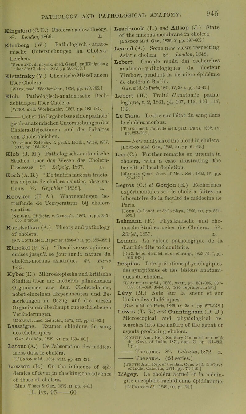 Kingsford(C.D-) Cholera: a new theory. b°. London, 1866. L- Kleeberg (W.) Pathologisch - anato- mischo Untersuchnngeu an Cholera- Lei chen. [VerhaND. d. physik.-med. Gesell. zu Konigsberg ilber die Cholera, 1832, pp 206-238.] Kletzinsky (V.) Chemische Miszellaneen liber Cholera. [Wien. med. Wochenschr., 1854, pp. 77.3,785.] Klob. Pathologisch-anatouiische Beoh- achtungen iiber Cholera. [Wien. med. Wochenschr., 1867, pp. 183-184.] Ueher die Ergehuisse seiner patholo gisch-auatoinischen Untersuchungen der Cholera-Dejectionen uud des luhaltes von Choleraloichen. [Oesterr. Zeitpchr. f. prnkt. Ileilk., Wien, 1807, XIII, pp. 123-126.] Klob (J. M.) Pathologisch-anatomische Studien iiber das Weseu des Cholera- Processes. 8°. Leipzig, 1867. l. Koch (A. B.) De tunicis luncosis tracta- tiis adjecta de cholera asiatica observa- tione. 8°. Grypliiae [1838]. l. Kooyker (H. A.) 'Waaruemingeu be- treffende de Teinperatuur bij cholera asiatica. [Nederl. Tijdschr. v. Geneesk., 1807, II, pp. 345- 366, 3 tables.] Kueckelhan (A.) Theory and pathology of cholera. [St. Louis Med. Reporter, 1866-67,1, pp. 385-392.] I Kiinckel (P.-N.) * Des diverses opinions dmises jusqu’il ce jonr snr la nature du i chol6ra-niorbus asiatiquc. 4°. I^aris ; 1832. L. Kyber (E.) Mikroskopische nnd kritische Studien iiber die niederen pflanzlichen Organisinen aus dem Choleradarme, nebst einzelnen Experinienten und Be- merkungen in Bezug auf die diesen Organisinen iiberhanpt zugeschriebenen Veriiuderungen. [DorpAT. med. Zeitschr., 1672, III, pp. 44-95 ] Lassaigne. Examen chimique du sang des choldriques. [Gaz. des hOp., 1832, vi, pp. 159-100.] Latour (A.) De I’absorptiou des niddica- * mens dans le choldra. I [L’UNION m6d., 1854, VIII, pp. 433-434.] ! Lawson (R.) On the influence of epi- demics of fever in checking the advance of those of cholera. ^itED. Times &. Gaz., 1872, Ii, pp. 4-6.] n. Ex. 95 00 Leadbrook (L.) and Allsop (J.) State of the mucous membrane in cholera. [London Med. Gaz., 1832, X, pp. 597-602.] Beared (A.) Some new views respecting Asiatic cliolera. 8°. London, 1848. Lebert. Compte rendu des recherches anatomo - pathologiques du doctenr Virchow, pendant la derniero dpiddmie do choldra h Berlin. I Gaz. radd. de Paris, 184.’', iv, 3e s., pp. 42-43.] Lebert (H.) Traitd d’anatomie patho- logique, t, 2, 1861, pi. 107, 115, 116, 117, 139. Le Canu. Lettre sur I’dtat du sang dans le choldra-morbus. [Tran.s. mdd.. Jour, de m6d. prat., Paris, 1832, ix, pp. 293-296.] New analy.sis of the blood in cholera. [London Med. Gaz., 1833, XI, pp. 61-62.] Lee (C.) Further remarks on urremia in cholera, with a case illustrating the benefit of local depletion. [Madras Quar. Jonr. of Med. Sci., 1802, iv, pp. 193-197.] Legros (C.) et Goujon (E.) Recherches expdrimentales sur le choldra faites au laboratoire do la facnltd de mddecine de Paris. [JOUR, de I’anat. et de la phys., 1866, III, pp. 564- 593.] Lehmann (F.) Physikalische nnd che- mische Studien ueber die Cholera. S'^. Zurich, 1857. l. Lemmi. La valeur pathologique do la diarrhde dite prdmonitoire. [Gaz. hebd. de mod. et de chirurg., 1653-54, i, pp. 940-943.] Lespiau. Interpretations physiologiques des symptomes et des Idsions auatomi- ques du cholfSra. [L'Adeille m6d., 1866, XXIII, pp. 334-335, .337- 339, 346-350,'354-358; also, reprinted in 8^.] Levy (M.) Note sur la sueur et sur Purine des choldriques. [Gaz. m6d. do Paris. 1849, iv, 3e s., pp. 277-278.] Lewis (T. R.) and Cunningham (D. D.) Microscopical and physiological re- searches into the nature of the agent or agents producing cholera. [Eighth Ann. Rep. Sanitary Commissioner with the Govt, of India, 1871, app. C, pp. 141-203, 1 pi.] The same. 8°. Calcutta, 1S~2. L. The same. (2d series.) [Te.sth Ann. Rep. of the San. Coro, with the Govt of India, Calcutta, 1874, pp. 73-110.) Liegey. Le choltira actucl et la mduin- gite encdphalo-rachidienne 6pidi5miquo. IL’L'NIOS inffd., 1849,111, p. 178.]