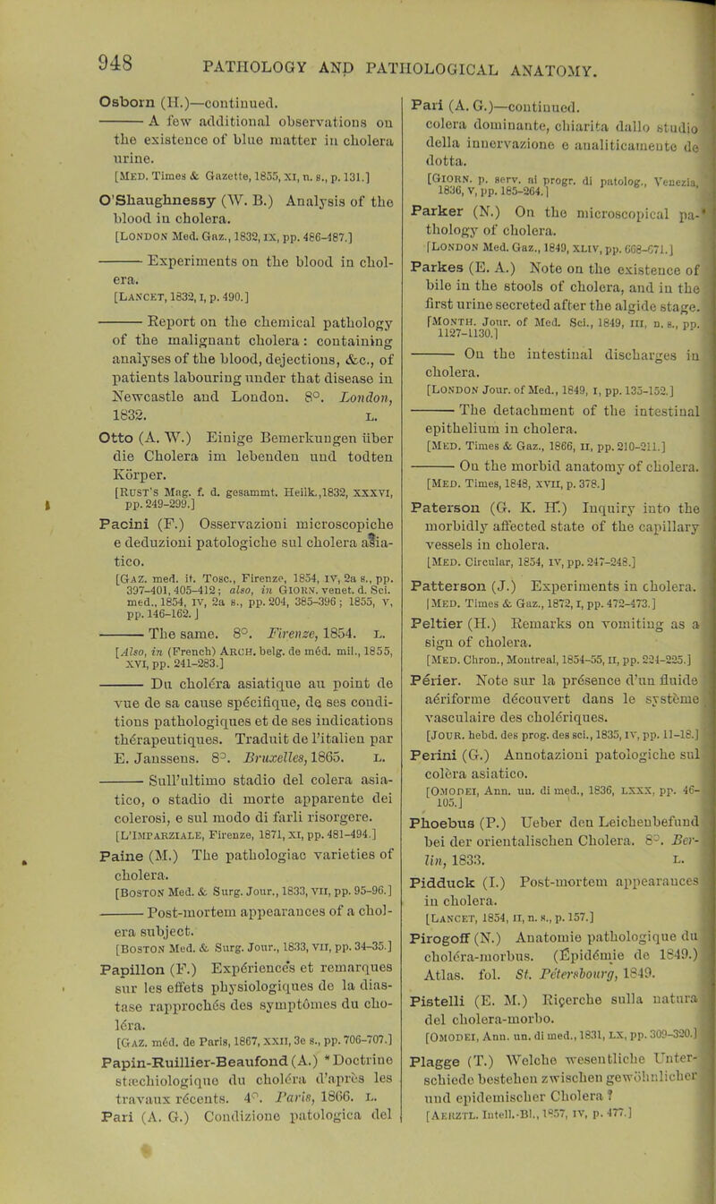 Osborn (H.)—continued. A few additional observations on the existence of blue matter in cholera urine. [Med. Times & Gazette, 1855, XI, n. b., p. 131.] O’Shaughnessy (W. B.) Analysis of the blood in cholera. [LONDON Med. Gnz., 1832, IX, pp. 486-487.] Experiments on the blood in chol- era. [Lancet, 1832, i, p. 490.] Report on the chemical pathology of the malignant cholera: containing analyses of the blood, dejections, &c., of liatients labouring under that disease in Newcastle and London. 8°. London, 1832. L. Otto (A. W.) Einige Bemerkungen hber die Cholera im lebenden und todten Kdrper. [Rust’s Mag. f. d. gesammt. Heilk.,1832, XXXVI, pp. 249-299.] Pacini (F.) Osservazioui microscopiche e deduzioni patologiche sul cholera a^ia- tico. [Gaz. med. it. Toac., Firenze, 1854, iv, 2a a., pp. 397-401,405-412; also, in Gior.v. venet. d. Sci. med.. 1854, IV, 2a S., pp. 204, 385-.396 ; 1855, V, pp. 146-162. J The same. 8°. Firenze, 1854. l. [.4Zso, in (French) Arch. belg. de m6d. mil., 1855, XVI, pp. 241-283.] Du choRra asiatique an point de vue de sa cause spdcifique, de ses condi- tions pathologiques et de ses indications thdrapeutiques. Traduit de I’italieu par E. Janssens. 8^. Bruxelles, lS6o. l. Sull’ultimo stadio del colera asia- tico, o stadio di morte apparente dei colerosi, e sul modo di farli risorgere. [L’Kiparziale, Firenze, 1871, XI, pp. 481-494.] Paine (M.) The pathologiao varieties of cholera. [Boston Med. & Surg. Jour., 1833, Vll, pp. 95-96.] Post-mortem appearances of a chol- era subject. [Boston Med. & Surg. Jour., 1833, VII, pp. 34-35.] Papillon (F.) Experience's et remarques sur les effets physiologiqnes de la dias- tase rapproch6s des symptdmes du cho- Idra. [Gaz. m6d. de Paris, 1867, xxii, 3e s., pp. 706-707.] Papin-Ruillier-Beaufond (A.) * Doctrine sticchiologique du choldra d’apres les travaux rdeents. 4'. Baris, 1806. i.. Pari (A. G.) Condizione patologica del Pari (A. G.)—continued, colera dominante, chiarita dallo studio della innervazione e analiticameute do dotta. [Giorn. p. serv. ni progr. di piitolog., Venezia 1836, V,pp. 185-264.1 Parker (N.) On the microscopical pa-‘ thology of cholera. [LONDON Med. Gaz., 1849, xnv, pp. 608-671.] Parke.5 (E. A.) Note on the existence of bile in the stools of cholera, and in the first urine secreted after the algide stage. [month. Jour, of Med. .Sci., 1849, in, n. b., pp. • 1127-1130.] . On the intestinal discharges in cholera. [London Jour, of Med., 1849, l, pp. 135-152.] The detachment of the intestinal epithelium in cholera. [Med. Times & Gaz., 1866, ll, pp. 210-211.] On the morbid anatomy of cholera. [Med. Times, 1848, .XVII, p. 378.] Paterson (G. K. Hi) Inquiry into the morbidly aflected state of the capillary vessels in cholera. [Med. Circular, 1854, IV, pp. 247-248.] Patterson (J.) Experiments in cholera. | [Med. Times &. Gaz., 1872, l, pp. 472-473.] Peltier (H.) Remarks on vomiting as a i sign of cholera. ] [Med. Chrou., Moutreal, 1854-55, II, pp. 221-225.] | Perier. Note sur la prdsence d’un fluids j adriforme ddcouvert dans le systeme ! vasculaire des choldriques. I [Jour. hebd. des prog, des sci., 1835, iv, pp. 11-18.] ' Perini (G.) Aunotazioui patologiche sul . colera asiatico. [Omodei, Ann. uu. di med., 1836, LXXX, pp. 46- 105.] Phoebus (P.) Ueber den Leicheubefund ; bei der orientalischen Cholera. 8^. Ber- j lin, 1833. L. 1 Pidduck (I.) Post-mortem appearances i in cholera. ' [Lancet, 1854, ii, n. s., p. 157.] : Pirogoff(N.) Anatomie pathologique dll i choldra-morbus. (Epiddiuie de 1849.) j Atlas, fob St. Betershonrg, 1849. Pistelli (E. M.) Ricerche sulla natura del cholera-morbo. [Omodei, Ann. un. di med., 1831, lx, pp. 309-320.] Plagge (T.) Welche wc.sentliche Unter- schiedc bestehen zwischen gewohnlicbcr und epidemischer Cholera? [AeKZTL. Infell.-Bl., 18.57, IV, p. 477.]