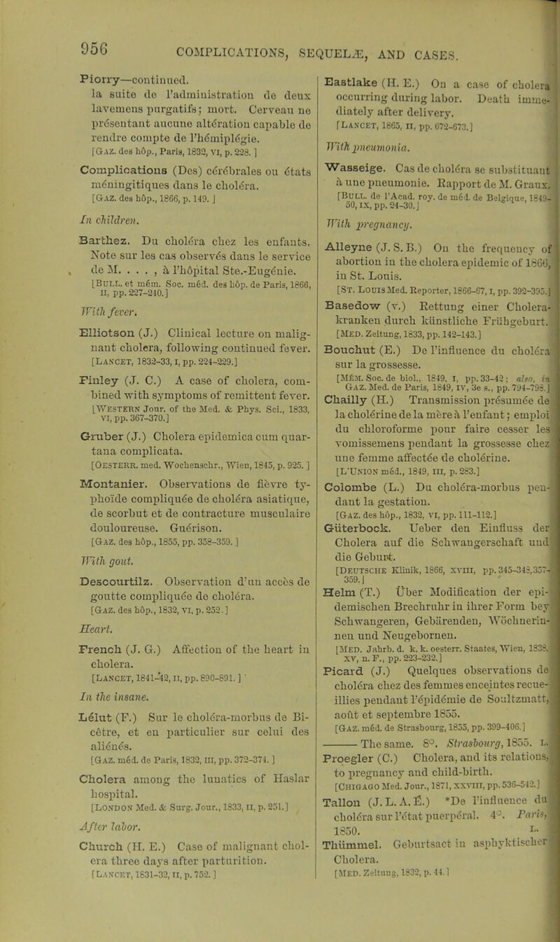 Pion-y—continued. la suite do I’admiuisti'atiou de deux lavemens purgatifs; mort. Cerveau ne prdsentant aucuno altdratiou capable de rendre corapte de I’bduiipldgie. f GrAZ. des li6p., Paris, 1832, vi, p. 228.1 Complications (Des) cdrdbrales ou tStats m6ningitiques dans le cboliSra. [&AZ. des h6p., 1866, p. 149. J In children. Barthez. Du cbol6ra cbez les enfants. Note sur les cas observes dans le service de M. . . . , 5,1’bbpital Ste.-Eug4nie. IBuLL. et m§m. Soo. m§d. des hOp. de Paris, 1866, II, pp. 227-240.] TTiih fever. Elliotson (J.) Clinical lecture on malig- nant cholera, following continued fever. [La.vcet, 1832-33,1, pp. 224-229.] Finley (J. C.) A case of cholera, com- bined wi th symptoms of remittent fever. [■Western Jour, of the Med. & Phys. Sci., 1833, VI, pp. 367-370.] Gruber (J.) Cholera epidemica cum quar- tana complicata. [Oesterr. med. Wochenschr., Wien, 1845, p. 925. ] Montanier. Observations de fibvre ty- phoide compliqude de cholera asiatique, de scorbut et de contracture musculaire douloureuse. Gu€rison. [Gaz. des hOp., 1855, pp. 358-359. ] With gout, Descourtilz. Observation d’un acebs de goutte compliqube de choMra. [Gaz. des hOp., 1832, vi, p. 252.] Heart. French (J. G.) Aflfection of the heart in cholera. [Lancet, 1841-42, ii, pp. 890-891. ]' In the insane. Lelut (F.) Sur le cholcra-morbus de Bi- cetre, et eu particulier sur celui des aliduds. [Gaz. m6d. do Paris, 1832, ill, pp. 372-374. ] Cholera among the lunatics of Haslar hospital. [LONDON Mod. & Surg. Jour., 1833, ii, p. 251.] Jfter labor. Church (H. E.) Case of malignant chol- era three days after parturition. [Lancet, 1831-32, ii, p. 752. ] Eastlake (H. E.) On a case of cholera i occurring during labor. Death imme- ; diately after delivery. [Lancet, 1865, ii, pp. 672-673.] j With imeumonia. Wasseige. Cas de choldra se substituant < hunepueumonie. Rapport de M. Graux. ; [Bull, do I’Acad. roy. de m6d. do Belgique, 1849-;) 50, IX, pp. 24-30. J With ]}regnancy. Alleyne (J. S. B.) Ou the frequency of abortion in the cholera epidemic of 1866, in St. Louis. [St. Louis Med. Reporter, 1866-67, i, pp. 392-395.) Basedow (v.) Rettung einer Cholera- kranken durch klinstliche Friihgeburt. [Med. Zeltung, 1833, pp. 142-143.] Bouchut (E.) De I’influence du cholera sur la grossesse. [M6m. Soc. de biol., 1849. l, pp. 33-42; also, in. Gaz. Med. de Paris, 1849, iv, 3e s., pp. 794-793.J Chailly (H.) Transmission prdsumde de la choldrine de la mbre k 1’enfant; emploi] du chloroforme xiour faire cesser les) vomissemens pendant la grossesse chezl line femme atfectde de choldriue. [L’Union mSd., 1849, in, p. 283.] Colombe (L.) Du choldra-morbus [leu- dant la gestation. [Gaz. des h6p., 1832, vi, pp. 111-112.] Giiterbock. Ueber den Eiufluss derj Cholera auf die Schwaugerschaft uud] die Gebui>t. [Deutsche Kliuik, 1866, xviii, pp. 345-343,357- 359. J ^ Helm (T.) Uber Modification der epi- demischen Brechruhrin ihrerForm bey' Schwangereu, Gebiirenden, Wbehneriu-; nen und Neugebornen. [Med. Jahrb. d. k. k. oesterr. Staates, Wicu, 1338, ■ XV, n. F., pp. 223-232.] Picard (J.) Quelques observations de choldra chez des femmes encejutes recue- ' illies pendant I’bpiddmie de Soultzmatt,], aoilt et septembre 1855. [Gaz. m6d. de Strasbourg, 1855, pp. 399-406.] The same. 8°. Strasbourg, 18oo, l.j Proegler (C.) Cholera, and its relations, ^ to pregnancy and child-birth. [Chicago Med. Jour., 1871, xxnii, pp. 536-542.] . Tallon (J. L. A.F.) *De rinliueuce du choldra sur I’dtat pueiqRSral. 4^. Paris, 1850. I « Thiimmel. Geburtsact iu asphyktischcr Cholera. (Med. Zeituug, 1332, p. 44.]