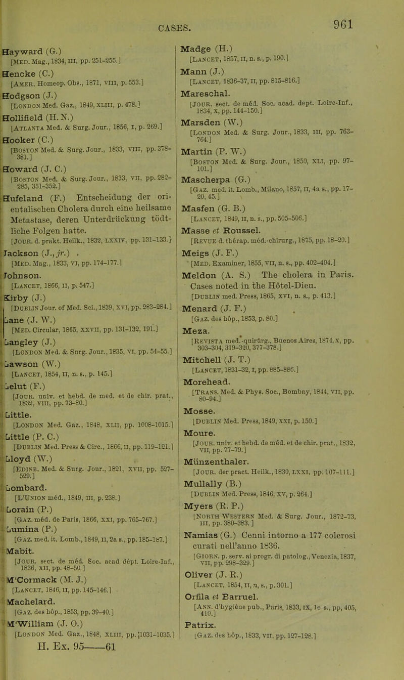 Hayward (G.) [MED. Mag., 1834, UI, pp. 1251-255. J Hencke (C.) [Amer. Homeop. Ob?., 1871, viii, p. 553.] Hodgson (J.) I [LO.VDON Med. Gaz., 1849, XLiil, p. 478.] iHolHfield (H.N.) [Atlanta Med. & Surg. Jour., 1856, i, p. 269.] I Hooker (C.) [Boston Med. & Surg. Jour., 1833, vni, pp. 378- 381.] Howard (J. C.) 1 [Boston Med. & Surg. Jour., 1833, vn, pp.262- ! 285, 351-352.] sHufeland (F.) Entscheidang der ori- i entalisclien Cholera durch eine heilsame Metastase, deren Unterdriickung tddt- i liche Folgen hatte. ! [JOUR. d. prakt. Heilk., 1832, LXXIV, pp. 131-133.]- : Jackson (J.,jr.) . s [Med. Mag., 1833, VI, pp. 174-177.] f Johnson. • [Lancet, 1866, ii, p. 547.] : Kirby (J.) i [Dublin jour, of Med. Sci., 1839, xvi, pp. 283-284.] } jane (J. W.) . [MED. Circular, 1865, XXVII, pp. 131-132, 191.] i jangley (J.) I [LONDON Med. &. Surg. Jour., 1835, vi, pp. 54-55.] jawson (W.) [Lancet, 1854, n, n. s., p. 145.] r jelut (F.) [JODR. uuiv. et hebd. de med. et de chir. prat., 1832, VIII, pp. 73-80.] [little. [LONDON Med. Gaz., 1648, XLIl, pp. 1008-1015.] [little (P. C.) [Dublin Med. Press &. Circ., 1866, II, pp. 119-121.] Liloyd(W.) [Edinb. Med. &. Surg. Jour., 1621, xvii, pp. 527- 529.] jombard. [L’UNION m6d., 1849, III, p. 238.] [lOrain (P.) [Gaz. mid. de Paris, 1866, XXI, pp. 765-767.] [jumina (P.) [Gaz. med. it. Lomb., 1849, II, 2a s., pp. 185-1B7.] ■ .Nffabit. [Jour, sect de m6d. Soc. aead d6pt. Loire-lnf., t 1836, XII, PP.48-5U.] M'Cormack (M. J.) [Lancet, 1846, ii, pp. 145-146.] Machelard, [Gaz. des hOp., 1853, pp. 39-40.] M'William (J. 0.) [London Med. Gaz., 1848, XLin, pp. ;i031-1035.] II. Ex. 9o 61 I Madge (H.) [Lancet, 1857, ii, n. s., p. 190.] Mann (J.) [Lancet, 1836-37, ii, pp. 815-816.] Mareschal. [Jour. sect, de rafed. Soc. acad. dept. Loire-lnf., 1834, X, pp. 144-150.] Marsden (W.) [London Med. & Surg. Jour., 1833, in, pp. 763- 764. J Martin (P. W.) [Boston Med. & Surg. Jour., 1850, XLi, pp. 97- 101.] Mascherpa (G.) [Gaz. med. it. Lomb., Milano, 1857, li, 4a s., pp. 17- 20,45.] \ Masfen (G. B.) [Lancet, 1849, ii, n. s., pp. 505-506.] Masse et Roussel. [Revue d. th6rap. mOd.-cbirurg., 1675, pp. 18-20.] i Meigs (J. F.) ■ [Med. Examiner, 1855, vn, n. s., pp. 402-404.] Meldon (A. S.) The cholera in Paris. Cases noted in the H6tel-Dieu. [Dublin med. Press, 1865, .xvi, n. s., p. 413.] Menard (J. F.) [Gaz. des hOp., 1853, p. 80.] j Meza. [Revista med.-quirftrg., Buenos Aires, 1874, X, pp. 30S-304, 319-320,377-878.] MitcheU (J. T.) [Lancet, 1831-32, i, pp. 885-886.] Morehead. [Trans. Med. & Phys. Soc., Bombay, 1844, vn, pp. 80-94.] Mosse. [DUBLIN Med. Press, 1849, XXI, p. 150.] Moure. [Jour. univ. et hebd. de m6d. et de chir. prat., 1832, vii, pp. 77-79.] Miinzenthaler. [Jour, derpract. Heilk., 1830, LXXI, pp. 107-111.] . Mullally (B.) I [Dublin Med. Press, 1846, xv, p. 264.] j Myers (R. P.) j [Northwestern Med. & Surg. Jour., 1372-73, I III, pp. 380-383. ] j Namias (G.) Cenni intoruo a 177 colerosi curati nell’auuo lb36. [Giorn. p. serv. ai progr. di patolog., Venezia, 1837, VII, pp. 298-329.] Oliver (J. R.) [ [Lancet, 1854, ii, n, s., p. 301.] Orfila et Barruel. [Ann. d’hygidne pub., Paris, 1833, ix, le s., pp, 405, 410.] Patrix. IGaZ. des bop., 1833, VII. pp. 127-128.]