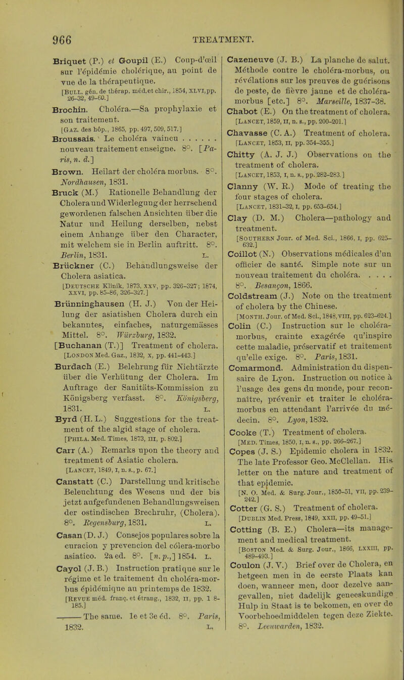 Briquet (P.) ct G-oupil (E.) Conp-d’ceil 8ur r6pid<5mie cboldrique, au point de viie do la thdrapeutique. IBui.L. g6n. de tli6rap. m6d.et chir., i854, XLVl,pp. aC-32, 49-60.] Brochin. Choldra.—Sa prophylaxie et son traitement. [Gaz. des hOp., 1865, pp. 497, 509, 517.] Broussais.' Le choldra vaincu nouveau traitement enseigue. 8°. [Fa- ria, n. d.] Brown. Heilart der cholera morbus. 8°. Nardhausen, 1831. Binck (M.) Eationelle Behandlung der Cholera und Widerleguug der herrschend gewordenen falschen Ansichten iiber die Natur und Heilung derselben, nebst einem Anhange iiber den Character, mit welchem sie in Berlin auftritt. 8°. Berlin, 1831. L. Bruckner (C.) Behandlungsweise der Cholera asiatica. LDeotsche Klinik, 1873, XXV, pp. 326-327; 1674, XXVI, pp. 85-86, 326-327. J Briinninghausen (H. J.) Von der Hei- lung der asiatishen Cholera durch ein bekanntes, einfaches, naturgemasses Mittel. 8°. Wurzhurg, 1832. [Buchanan (T.)] Treatment of cholera. [LONDON Med. Gaz., 1832, x, pp. 441-443.] Burdach (E.) Belehrung fiir Nichtiirzte iiber die Verhiitung der Cholera. Ira Auftrage der Sanitiits-Kommission zu Kouigsberg verfasat. 8°. Kdnigsberg, 1831. L. Byrd (H. L.) Suggestions for the treat- ment of the algid stage of cholera. [Phila. Med. Times, 1873, in, p. 802.] Carr (A.) Remarks upon the theory and treatment of Asiatic cholera. [Lancet, 1849, i, n. s., p. 67.] Canstatt (C.) Darstellung und kritische Beleuchtung des Wesens und der bis jetzt aufgefundenen Behandlungsxveisen der ostindischen Brechruhr, (Cholera). 8°. Bcgenslurg, 1831. l. Casan (D. J.) Consejos populares sobre la curacion y prevencion del cdlera-morbo asiatico. 2aed. 8°. [«.p.,] 1854. l. Cayol (J. B.) Instruction pratique sur le rdgime et le traitement dn choldra-mor- bns dpiddmique au printemps de 1832. [Revue m6d. frunp. et fitraug., 1832, ll, pp. 1 8- 185.] —, The same, le et 3e dd. 8*^. Faria, L. Cazeneuve (J. B.) La planche de saint. Mdthode centre le choldra-morbus, ou rdvdlations sur les preuves de gudrisons de peste, de fidvre jaune et de choldra- morbus [etc.] 8°. Maraeille, 1837-38. Chabot (E.) On the treatment of cholera. [Lancet, 1859, u, n. s., pp. 200-201.] Chavasse (C. A.) Treatment of cholera. [Lancet, 1853, ii, pp. 354-355.] Chitty (A. J. J.) Observations ou the treatment of cholera. [Lancet, 1853, I, n. s., pp. 282-283.] Clanny (W. R.) Mode of treating the four stages of cholera. [Lancet, 1831-32, i, pp. 653-654.] Clay (D. M.) Cholera—pathology and treatment. [Southern Jour, of Med. Sci., 1866, i, pp. 625- 632.] Coillot (N.) Observations mddicales d’nn offlcier de santd. Simple note sur un nouveau traitement du choldra 8°. Beaangon, 1866. Coldstream (J.) Note on the treatment of cholera by the Chinese. [Month. Jour, of Med. Sci., 1848, vill, pp. 623-624.] Colin (C.) Instruction sur le choldra- morbus, crainte exagdrde qu’inspire cette maladie, prdservatif et traitement qu’elle exige. 8°. Faria, 1831. Comarmond. Administration du dispen- saire de Lyon. Instruction ou notice d. I’usage des gens du monde, pour recon- naltre, prdvenir et traiter le choldra- morbus en attendant I’arrivde du md- decin. 8°. Lyon, 1832. Cooke (T.) Treatment of cholera. [Med. Times, 1850,1, n. s., pp. 266-267.] Copes (J. S.) Epidemic cholera in 1832. The late Professor Geo. McClellan. His letter on the nature and treatment of that epidemic. [N. O. Med. & Surg. Jour., 1850-51, VII, pp.239- 242.] Cotter (G. S.) Treatment of cholera. [Dublin Med. Press, 1849, XXII, pp. 49-51.] Cotting (B. E.) Cholera—its manage- ment and medical treatment. [Boston Med. & Surg. Jour., 1866, Lxxm, pp. 489-493.] Coulon (J. V.) Brief over de Cholera, en hetgeen men in de eerste Plants kan doen, xvanneer men, door dezolve aan- gevallen, uiet dadelijk geneeskuudige Hulp in Staat is te bekomeu, en over de Voorbehoedmiddelen tegen dczc Ziekte. 8°. Lectmarden, 1832. 1832.