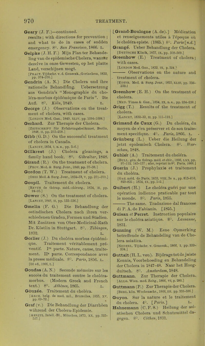 Geary (J. F.)—coutimiecl. results ; with directious for prevention ; and what to do in cases of sudden emergency. 8°. San Francisco, 18G6. l. Gelpke (J. H. F.) Mijn Plan tor Bebande- ling van de epidemiscbe Cholera, wanner dezelve in onze Gewesten, op het platte Land, verschijnen mogt. [PRACT. Tijdschr. v. d. 6enee8k.,GoriDcheiii, 1832, pp. 374-376.] Gendrin (A. N.) Die Cholera und ihre rationelle Behandlung. Uebersetznng aus Gendrin’s “Monographie dn cho- Mra-morbus €pid6mique de Paris”. 2te Aufl. 8°. Koln, 1849. l. George (.T.) Observations on the treat- ment of cholera, with cases. [London Med. Gaz., 1849, XLr\', pp. 1094-1098.] Gerhard. Zur Therapie der Cholera. [ZeitschrIFT fiir ErfahrnngBheilkunst, Berlin, 1848, II, pp. 215-218.] Gibb (G. D.) On the successful treatment of cholera in Canada. [Lancet, 1854, i, n. s., pp. 5-6.] Gillkrest (J.) Cholera gleanings, a family hand book. 8°. Gibraltar, 1848. Giraud (R.) On the treatment of cholera. [PrOV. Med. & Surg. Jour., 1849, pp. 37-38.] Gordon (T. W.) Treatment of cholera. [Ohio Med. & Surg. Jour., 1852-53, V, pp. 371-379.] Goupil. Traitement du cholera. [Revue de thOrap. m4d.-chirurg., 1854, II, pp. 94-95.] Gower (S.) On the treatment of cholera. [Lancet, 1848, ii, pp. 155-156.] Gmelin (F. G.) Die Behandlung der ostindischen Cholera nach ibren ver- schiedenen Graden,Formen und Stadien. Mit Zusiitzen von Ober-Medicinal-Rath Dr. Kostlin in Stuttgart. 8°. Tubingen, 1832. L. Gorlier (J.) Du choldra morbus ^pid^mi- que. Traitement viSritablement pr6- ventif. !'■« parte. Nature, cause, traite- ment. II® parte. Correspondance avec la presse m^dicale. 8°. Paris, 1856. L. [2d ed., 1866, L.] Goudas (A. N.) Seconde imSmoire sur les succes du traitement centre le cholera- morbus. (Modern Greek and French text.) 8°. Athbnes, 1865. l. Gouzee. Traitement du cholera. [Arch. belg. de med. mil., Bruxelles, 1855, xv, pp. 69-72.1 Graf (v.) Die Behandlung der Diarrhoen wiihrend der Cholera-Epidemie. (Aeuztl. Intell,-Bl., Miinchen, 1873, XX, pp.525- 527.] [Grand-Boulogne (A. de).] Medication et renseignements utiles a I’epoque ou le cholera episte. (1865.) 8°. raris\_n.d.1 Grange. Ueber Behandlung der Cholera. (Deutsche Klinik, 1857, ix, pp. 508-509.] Greenhow (E.) Treatment of cholera; with cases. [London Med. Gaz., 1832, IX, p. 524.] Observations on the nature and treatment of cholera. [Edinb. Med. & Surg. Jour., 1835, XLlll, pp. 356- 359.1 Greenhow (E. H.) On the treatment of cholera. [Med. Times &• Gaz.,1854, ix, n. s., pp. 234-238.J Grigg (T.) Results of the treatment of cholera. [Lancet, 1832-33, ii, pp. 111-112.] Grimaud de Caux (G.) Du choldra, du moyen de s’en preserver et de son traite- ment specifique. 4°. Paris, 1866. l. Griinberg (L.) Ueber die Heilung der jetzt epidemisch Cholera. 8°. TTar- schau, 1848. Gubler (A.) Traitement du choldra. [Bull. g6n. de th6rap. med. et chir., 1866, Lxx, pp. 97-112, 145-157 ; also, reprint in 8°, Paris, 1866. J Guerin (J.) Prophylaxie et traitement du cholbra, [Gaz. m6d. de Paris, 1853, vm, 3e s., pp. 815-816, 829-8311 1854, IX, pp. 1-2.] Guibert (H.) Le cholera gu(5ri par une operation indienne praticable par tout le monde. 8°. Paris, 1855. The same. Traduzione dal francese di P. A. de Fabianis. [1855.] Guisan et Ferret. Instruction populaire sur le choldra asiatique. 8°. Lausanne, 1831. Gunning (W. M.) Eene Opmerking betreffende de Behandeling van de Cho- lera asiatica. [Nederl. Tijdschr. v. Geneesk., 1866, I, pp. 332- 334.] Guttait (H. L. von). Bijdragetotdejniste Kennis, Voorbehoeding en Behandeling der Cholera in 1847-48. Naar het Hoog- duitsch. 8°. Amsterdam, 1848. Guttmann. Zur Therapie der Cholera. [Allg. Wien. med. Zeitg., 1866, VI, p. 280.] Guttmann (P.) Zur Therapie der Cholera. [Berl. klin. Wochenschr., 1866, ill, pp. 333-336.] Guyon. Sur la nature et le traitement du cholera. 4°. [Paris.] L. Hahnemann (C.F. S.) Heilung der asi- atisehen Cholera und Schutzmittel da- gegen. 8°. Cdthen,1831.