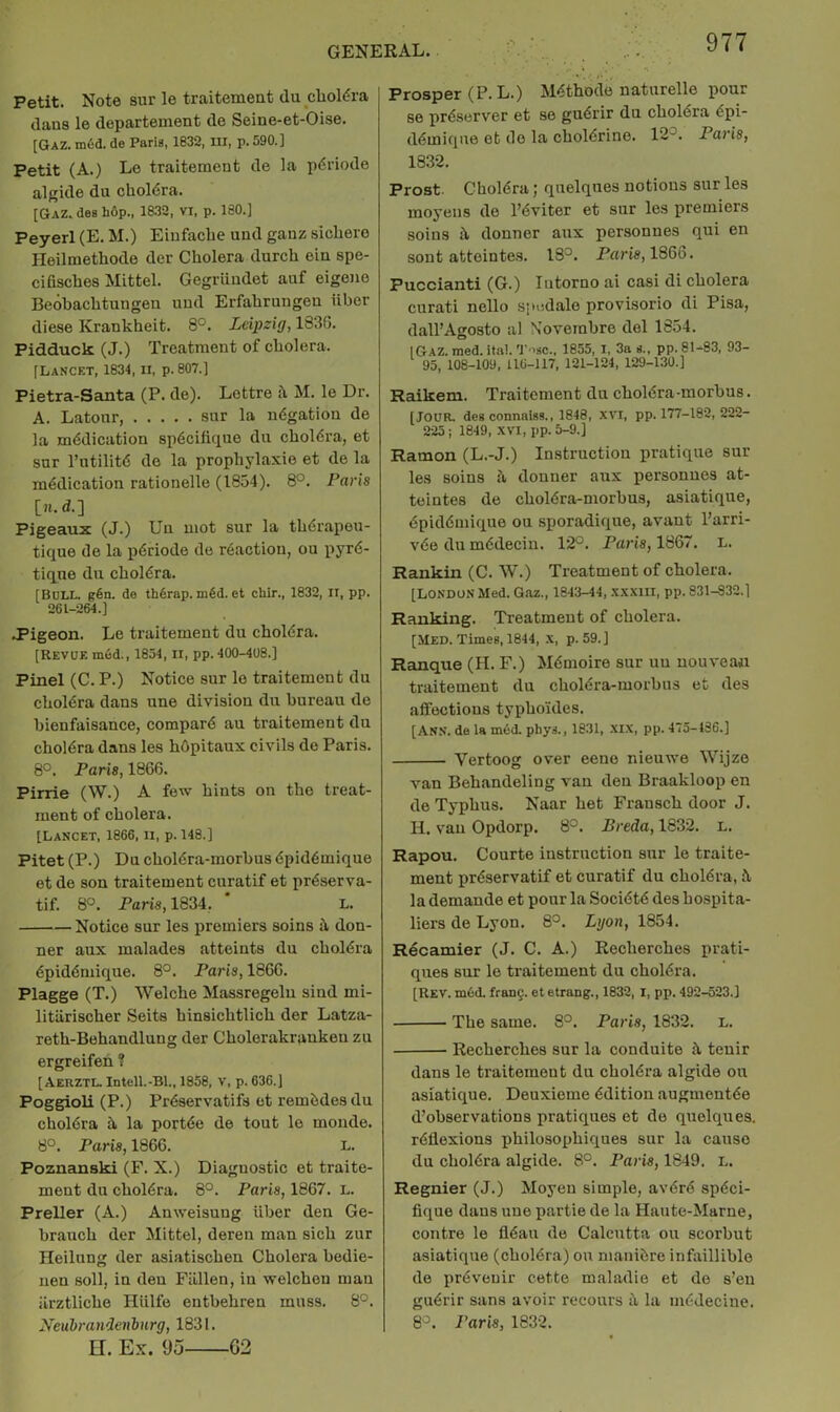 Petit. Note sur le traitemeat du cholera dans le departement de Seine-et-Oise. [Qaz. m6d. de Paris, 1832, Ui, p. 590.] Petit (A.) Le traitement de la pdriode algide du chol6ra. [Gaz. des hop., 1832, vi, p. 180.] Peyerl (E. M.) Einfacbe und ganz sicbere Heilmetbode der Cholera durcb eiu spe- cifiscbes Mittel. Gegruudet auf eigene Beobacbtungeu uud Erfabrungeu iiber diese Krankbeit. 8°. Leipzig, 18315. Pidduck (J.) Treatment of cholera. [Lancet, 1834, n, p. 807.] Pietra-Santa (P. de). Lottre i\ M. le Dr. A. Latonr, sur la udgation de la medication sp6cilique du cboldra, et sur I’utilite de la propbylaxie et de la medication rationelle (1854). 8°. Paris [n.d.] Pigeaux (J.) Un mot sur la tberapou- tique de la periode de reaction, ou pyre* tique du cholera. [Bull. g6n. de thdrap.m6d.et chir., 1832, II, pp. 261-264.] J’igeon. Le traitement du cholera, [Revue m6d., 1854, ii, pp. 400-408.] Pinel (C. P.) Notice sur le traitement du cholera dans une division du bureau de bienfaisance, compare au traitement du cholera dans les hdpitaux civils de Paris. 8°. Paris, 1866. Pinie (W.) A few hints on the treat- ment of cholera. [Lancet, 1866, ii, p. 148.] Pitet (P.) Du choiera-morbus epidemique et de son traitement curatif et preserva- tif. 8°. Paris, 1834, L. Notice sur les premiers soins it don- ner aux malades atteints du choMra epidemique. 8°. Paris, 1866. Plagge (T.) Welche Massregelu sind mi- litilrischer Seits hinsichtlich der Latza- reth-Behandlung der Cholerakraukeu zu ergreifen ? [Aerztl. Intell.-Bl., 1858, V, p. 636.] Poggioli (P.) Preservatifs et rembdes du cholera h, la portee de tout le monde. 8°. Paris, 1866. L. Pozuanski (F. X.) Diaguostic et traite- ment du cholera. 8°. Paris, 1867. L. Preller (A.) Anweisuug iiber den Ge- brauch der Mittel, deren man sich zur Heilung der asiatischen Cholera bedie- nen soil, in den Fallen, in welcheu man iirztliche Hiilfe entbehren muss. 8°. Neubrandenburg, 1831. n. Ex. 95 02 Prosper (P.L.) Methode naturelle pour se preserver et se guerir du cholera epi- demique et de la cholerine. 12°. Paris, 1832. Prost Cholera; quelques notions sur les moyens de I’eviter et sur les premiers soins i\ donner aux personnes qui en sont abteintes, 18°. Paris, 1866. Puccianti (G.) lutorno ai casi di cholera curati nello spedale provisorio di Pisa, dall’Agosto al N'ovembre del 1854. IGAZ.med.ital. T 'sc., 1855, I, 3a s., pp. 81-83, 93- 95, 108-109, 116-117, 121-124, 129-130.] Raikem. Traitement du choiera-morbus. [Jour, deg connaiss., 1848, XVI, pp. 177-182, 222- 225 J 1849, XVI, pp. 5-9.] Ramon (L.-J.) Instruction pratique sur les soins ii donner anx personnes at- teintes de choiera-morbus, asiatique, epidemique ou sporadique, avant Parri- vee du medecin. 12°. Paris, 1867. L. Rankin (C. W.) Treatment of cholera. [LONDON Med. G.az., 1843-44, xxxiii, pp. 831-832.] Ranking. Treatment of cholera. [Med. Times, 1844, x, p. 59.] Ranque (H. F.) Memoire sur uu nouvean traitement du choiera-morbus et des affections typho'ides. [Ann. de la med. phys., 1831, -XIX, pp. 475-486.] Vertoog over eene nieuwe Wijze van Behandeling van den Braakloop en de Typhus. Naar bet Fransch door J. H. van Opdorp. 8°. Breda, 1832. l. Rapou, Courte instruction sur le traite- ment preservatif et curatif du cholera, Jl la demande et pour la Societe des hospita- llers de Lyon. 8°. Lgon, 1854. Recamier (J. C. A.) Recherches prati- ques sur le traitement du cholera. [Rev. mdd. frang. et etrang., 1832, I, pp. 492-523.] The same. 8°. Paris, 1832. L. Recherches sur la conduite A tenir dans le traitement du cholera algide ou asiatique, Deuxieme edition augmontee d’observations pratiques et de quelques. reflexions philosophiques sur la cause du cholera algide, 8°. Paris, 1849. L. Regnier (J.) Moyeu simple, averb speci- fique dans une partie de la Haute-Marne, centre le fleau de Calcutta ou scorbut asiatique (cholera) ou niauibre infliilliblo do prevouir cette maladie et do s’eu guerir sans avoir recours a la medecine. 8°. Paris, 1832.