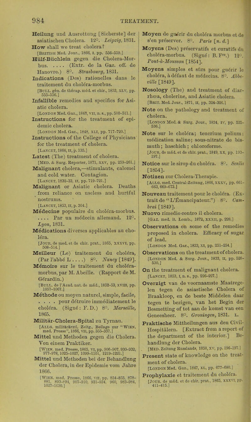 I Heilung und Ausrottuug [Sicbcrste] dcr asiatischeu Cholera. 12°. Leipzig, 1831. How shall we treat cholera? [British Mod. Jour., 1666, i, pp. 556-559.] Hiilf-Biichlein gegeu die Cholera-Mor- bus (Extr. de la Gaz. off. do Hanovro.) 8°. Slrashourg, 1831. Indications (Des) rationolles dans lo traitement dii choldra-morbus. [Bull. g6n. do th6rap. m6d. et chir., 18.53, XLV, pp. 555-556.] Infallible remedies and specifics for Asi- atic cholera. [London Med. Gaz., 1843, vii, n. s., pp. 510-511.] Instructions for the treatment of epi- demic cholera. [London Med. Gaz., 1848, XLI, pp. 717-720.] Instructions of the College of Physicians for the treatment of cholera. [Lancet, 1866, ii, p. 135.] Latest (The) treatment of cholera. [Med. & Surg. Reporter, 1871, xxv, pp. 259-261.] Malignant cholera,—stimulants, calomel and cold water. Contagion. [Lancet, 1832-33, ii, pp. 719-721.] Malignant or Asiatic cholera. Deaths from reliance on useless and hurtful nostrums. [Lancet, 1853, n, p. 304.] Medecine populaire du cholera-morbus. .... Par uu m6decin allemaud. 12°. Lyon, 1831. Medications diverses applicables au cho- lera. [Jour, de med. et de chir. prat., 1865, xxxvi, pp. 508-514.] Meilleur (Le) traitement du chol6ra, (Par I’abbd L ) 8°. Nancy [1849]. Memoire sur le traitement du cholera- morbus, par M. Abeille. (Rapport de M. Gerardin.) [Bull, de I'Acad. nat. de m6d., 1852-53, xvm, pp. 1057-1067.] Methode ou moyen nature!, simple, facile, .... pour detruire immediatement le choldra. (Sign6: F. D.) 8°. Marseille, 1865. Militar-Cholera-Spital zu Tyrnau. [Allo. militararztl. Zeitg., Beilage zur ‘‘Wien. med. Presse, 1866, Vll, pp. 355-357.] Mittel und Methoden gegen die Cholera. Von einem Praktiker. [Wien. med. Preane, 1865, vn, pp. 906-907, 930-932, 977-978,1025-1027, 1099-1101, 1219-1221.] Mittel und Methoden bei der Behandlung der Cholera, in der Epidemic vom Jahro 1866. [Wien. med. Pro.sse, 1866. vii, pp. 854-855, 878- 881, 893-891, 907-910, 931-934, 960, 983-984, 1027-1030.] Moyen de giWirir du choldra morbus et de s’en preserver. 8°. Paris [k. d.] Moyens (Des) preservatifs et curatifs du choiera-morbus. (Signe; B. F™.) 12°. Pont-a-Mousson [1854]. Moyens simples et sffrs pour gudrir le cholera, h defaut de medecins. 8°. Abbe- ville [1849]. Nosology (The) and treatment of diar- rhoea, cholerine, and Asiatic cholera. [Brit. Med. Jour., 1871, ll, pp. 324-326.] Note on the pathology and treatment of i cholera. [London Med. & Surg. Jour., 1834, iv, pp. 535- 536.] Note sur le cholera; teucrium polium; medication saline; sous-nitrate de bis- | muth; haschich; chloroforme. [Jour, de m6d. et de chir. prat., 1849, xx, pp. 193- | 197.] ) Notice sur le sirop du choMra. 8°. Senlis • [1854]. j Notizen zur Cholera-Therapie. | [Allg. med. Central-Zeitnng, 1866, XXXV, pp. 661- ' 663,669-673.] | Nouveau traitement pour le cholera. (Ex- trait de “ L’fimancipateur.”) 8°. Cam- brai [1849]. Nuovo rimedio contro il cholera. [Gaz. med. it. Lomb., 1872, XXXll, p. 228.] Observations on some of the remedies proposed in cholera. Efficacy of sugar of lead. [London Med. Gaz., 1833, xi, pp. 251-254.] Observations on the treatment of cholera. [London Med. &. Surg. Jour., 1833, n, pp. 528- 530.] On the treatment of malignant cholera. [Lancet, 1853, i, n. s., pp. 226-227.] Overzigt van de voornaamste Maatrege- len tegen de asiastische Cholera of Braakloop, en de beste Middelen daar tegen te bezigen, van het Begin der Besmetting of tot aan de komst van een Geneesheer. 8°. Groningen, 1831. l. Praktische Mittheilungen aus den Civil- Hospitiilern. [Extract from a report of the department of the interior.] Be- handlung der Cholera. ' [Med. ZeitungRusslandg, 1858, XV, pp. 196-197.] Present state of knowledge on the treat- ment of cholera. [London Med. Gaz., 1847, xl, pp. 677-680.] Prophylaxie et traitement du choldra. [Jour, de m6d. et do chir. prat., 1865, xxxvi, pp. 411-415.]