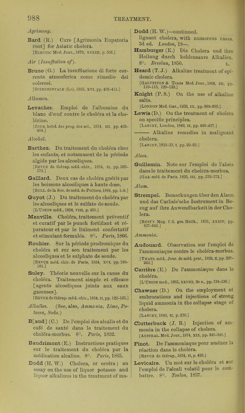 Agrimony. Bard (R.) Cure [Agrimouia Eupatoria root] for Asiatic cholera. [Elegtic Med. Jour., 1873, xxxni, p. 506.] Air (Insufflation of). Bruno (G.) La insufflazione di forte cor- rente atmosferica come rimedio dei colerosi. [Sperimentale (Lo), 1865, xvi, pp. 405-411.] Albumen. Levacher. Emploi de I’albumiue du hlanc d’oeuf centre le choMra et la cho- Mriue. [Jour. hebd. des prog, des sci., 1834, m, pp. 403- 404.] Alcohol. Barthez. Du traitement du cholera chez les enfauts, et notamment de la iidriode algide par les alcooliques. [Revue de th6rap. mSd.-ohir., 1851, ll, pp. 568- 572.] Gaillard. Deux cas de cholera gu6rispar les boissons alcooliques & haute dose. [Bull, de la Soc. de m6d. de Poitiers, 1864, pp. 1-8.] Guyot (J.) Du traitement du cholera par les alcooliques et le sulfate de soude. [L’Union m6d., 1854, vru, p. 459.] Menville. Cholera, traitement pr6veutif et curatif par le punch fortifiant et r4- parateur et par le liniment confortatif et stimulant formulas. 8°. Paris, 1866. Rouhier. Sur la pdriode iirodromique du choldra et sur son traitement par les alcooliques et le sulphate de soude. [Revue mdd. chir. do Paris, 1854, XVI, pp. 180- 181.] Suley. Thdorie nouvelle sur la cause du choltSra. Traitement simple et efficace [agents alcooliques joints aux eaux gazeuses]. [Revue detbOrap. m6d.-chir., 1854, II, pp. 122-123.] Alkalies. (See, also, Ammonia, Lime, Po- tassa. Soda.) B[aud] (C.) De I’emidoi des alcalis et du cafd de santd dans le traitement du chol^ra-morhus. 8°. Paris, 1832. B audrimont (E.) Instructions pratiques sur lo traitement du choldra par la medication alcaline. 8°. Paris, 1865. Dodd (H. 'VV.) Cholera, or orotra ; an essay on the use of liquor potass® and liquor alkalinus in the treatment of nia- Dodd (II. W.)—continued, lignant cholera, with numerous cases. 3d ed. London, 18—. Hamburger (E.) Dio Cholera und ihre Hoilung durch kohlensauro Alkalien. 8°. Breslau, 1850. l. Heard (T. J.) Alkaline treatment of epi- demic cholera. [Galveston & Texas Med. Jour., 1868, in, pp. 110-115, 129-133.] Knight (P. S.) On the use of alkaline salts. [London Med. Gaz., 1832, ix, pp. 889-905.] Lewis (D.) On the treatment of cholera on spocilio principles. [Lancet, London, 1849, ll, pp. 426-427.] —^ Alkaline remedies in malignant cholera. [Lancet, 1832-33, i, pp. 22-23.] Aloes. Guillemin. Note sur I’emploi de I’aloes dansle traitement du chol6ra-morhus, [GAZ.m6d.de Paris, 1832, HI, pp. 572-573.] Alum. Strempel. Bemerkungen iiber den Alaun und das Carlisle’sche Instrument in Be- zug auf ihre Anwendbarkeit in der Cho- lera, [Rust's Mag. f. d. ges. Heilk., 1831, xxxiv, pp. 637-642.] Ammonia. Audouard. Observation sur I’emploi de I’ammoniaque centre le cholera-morbus. [Trans.m6d., Jonr. de m6d. prat., 1832, x,pp. 237- 242.] Carrifere (E.) De rammoniaque dans le cholera. [L’Union med., 1865, .xxvill, 2e s., pp. 134-136.] Chawner (D.) On the employment ot embrocations and injections of strong liquid ammonia in the collapse stage of cholera. [LANCET, 1849, n, p. 236.] Clutterbuck (J. B.) Injection of am- monia in the collapse of cholera. [Austral. Med. Jour., 1874, XIX, pp. 346-343.] Finot. De I’ammoniaque pour araener la reaction dans le cholera. [Revue do tbfirap., 1854, n, p.426.) Levicaire. Un mot sur lo-cholera et sur I’emploi do I’alcali volatil pour le conii- battre. 8°. Toulon, 1837.