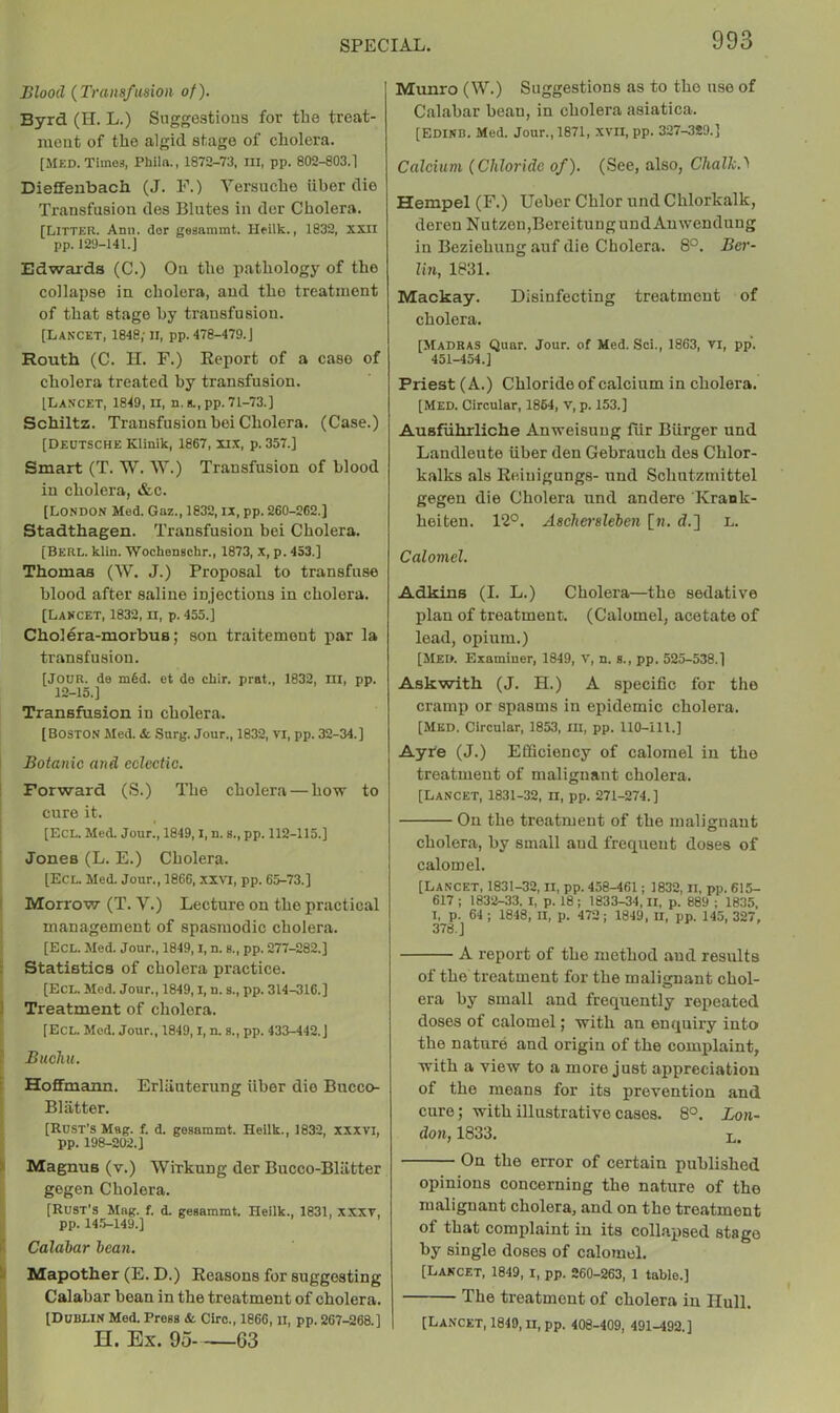 Blood {Transfusion of), Byrd (II. L.) Suggestions for the treat- ment of the algid stage of cholera. [Med. Times, Philn., 1872-73, III, pp. 802-803.1 Dieffenbach (J. F.) Versnche iiber die Transfusion des Blutes in der Cholera. [Litter. Ami. dor geaammt. Heilk., 1832, xxii pp. 129-141.J Edwards (C.) On the pathology of the collapse in cholera, and the treatment of that stage by transfusion. [Lancet, 1848,-ii, pp. 478-479.J Routh (C. II. F.) Report of a case of cholera treated by transfusion. [Lancet, 1849, ii, n.g.,pp. 71-73.] Schiltz. Transfusionbei Cholera. (Case.) [Deutsche Klinik, 1867, u.t, p. 357.] Smart (T. W. W.) Transfusion of blood in cholera, »fcc. [London Med. Gaz., 1832, ix, pp. 260-262.] Stadthagen. Transfusion bei Cholera. [Berl. klin. Wochenschr., 1873, x, p. 453.] Thomas (W. J.) Proposal to transfuse blood after saline injections in cholera. [Lancet, 1832, ii, p. 455.] Cholera-morbus; son traitement par la transfusion. [Jour, de m6d. et de chir. prat., 1832, ni, pp. 12-15.] Transfusion in cholera. [Boston Med. <t Snrg. Jour., 1832, VI, pp. 32-34.] Botanic and eclectic. Forward (S.) The cholera — how to cure it. [EcL. Med. Jour., 1849,1, n. s., pp. 112-115.] Jones (L. E.) Cholera. [Ecl. Med. Jour., 1866, .xxvi, pp. 65-73.] I Morrow (T. V.) Lecture on the practical management of spasmodic cholera. [Ecl. Med. Jour., 1849,1, n. s., pp. 277-282.] [ Statistics of cholera practice. [Ecl. Med. Jour., 1849,1, n. s., pp. 314-316.] 1 Treatment of cholera. [Ecl. Mod. Jour., 1849,1, n. a., pp. 433-442.] i Buchu. [ Hoffmann. Erliiuterung iiber die Bucco- Bliitter. [Rust’s Mag. f. d. gesammt. Heilk., 1832, xxxvi, pp. 198-202.] k Magnus (v.) Wirkung der Bucco-Bliitter gegen Cholera. [Rust’s Mag. f. d. gesammt. Heilk., 1831, xxxv, pp. 14.5-149.] I* Calahar lean. Mapother (E. D.) Reasons for suggesting Calabar bean in the treatment of cholera. [Dublin Med. Press &. Giro., 1866, ii, pp. 267-268.] H. Ex. 95 63 Munro (W.) Suggestions as to the use of Calabar bean, in cholera asiatica. [Edikb. Med. Jour., 1871, XVII, pp. 327-3S9.] Calcium (Chloride of). (See, also, Chalk.'^ Hempel (F.) Ueber Chlor und Chlorkalk, deren Nutzon,BereitungnndAnwendung in Beziehung auf die Cholera. 8°. Ber- lin, 1831. Mackay. Disinfecting treatment of cholera. [Madras Quar. Jour, of Med. Sci., 1863, vi, pp‘. 451-454.] Priest (A.) Chloride of calcium in cholera. [Med. Circular, 1864, V, p. 153.] Ausfiihrliche Anweisuug fiir Burger und Landleute iiber den Gebrauch des Chlor- kalks als Reiuigungs- und Schntzmittel gegen die Cholera und andere Krank- heiten. 12°. Aschei'slehen [n. d.] L. Calomel. Adkins (I. L.) Cholera—the sedative plan of treatment. (Calomel, acetate of load, opium.) [Med. Examiner, 1849, v, n. s., pp. 525-538.] Ask with (J. H.) A specific for the cramp or spasms in epidemic cholera. [MED. Circular, 1853, ill, pp. 110-ill.] Ayfe (J.) Efficiency of calomel in the treatment of malignant cholera. [Lancet, 1831-32, ii, pp. 271-274.] On the treatment of the malignant cholera, by small and frequent doses of calomel. [Lancet, 1831-32, II, pp. 458-461; 1832, n, pp. 615- 617 ; 1832-33. I, p. 18 ; 1833-34, ll, p. 889 ; 1835, I, p. 64 ; 1848, H, p. 472; 1849. II, pp. 145, 327, 376.] A report of the method and results of the treatment for the malignant chol- era by small and frequently repeated doses of calomel; with an enquiry into the nature and origin of the complaint, with a view to a more just appreciation of the means for its prevention and cure; with illustrative cases. 8°. Lon- don, 1833. L. On the error of certain published opinions concerning the nature of the malignant cholera, and on the treatment of that complaint in its collapsed stage by single doses of calomel. [Lancet, 1849, i, pp. 260-263. 1 table.] The treatment of cholera in Hull. [Lancet, 1849, ii, pp. 408-409, 491-492.]