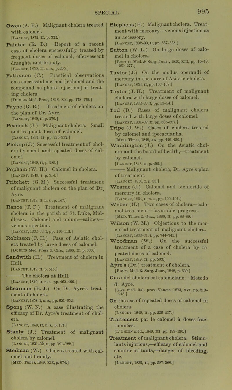 Owen (A. P.) Malignant cholera treated ■with calomel. [La.vcet, 1872, II, p. 322.] Painter (R. B.) Report of a recent case of cholera successfully treated by frequent doses of calomel, eifervescent draughts and brandy. [Lancet, 1850, ii, n. g., p. 205.] Patterson (C.) Practical observations on a successful method [calomel and the compound sulphate injection] of treat- ing cholera. [Dublin Med. Press, 1848, XX, pp. 178-179.] Payne (G. B.) Treatment of cholera on the plan of Dr. Ayre. [Lancet, 1849, ii, p. 270.] Peacock (J.) Malignant cholera. Small and frequent doses of calomel. [Lancet, 1834, ii, pp. 930-932.] Pickop(J.) Successful treatment of chol- era by small and repeated doses of cal- omel. [Lancet, 1849, ii, p. 289.] Popham (W. H.) Calomel in cholera. [Lancet, 1849, i, p. 214.] Pritchett (G. M.) Successful treatment of malignant cholera on the plan of Dr, Ayre. [Lancet, 1849, ii, n. b., p. 147.] Ranee (T. F.) Treatment of malignant cholera in the parish of St. Luke, Mid- dlesex. Calomel aud opium—salines— venous injection. [Lancet, 1832-33, i, pp. 110-112.1 Robinson (C. H.) Case of Asiatic chol- era treated by large doses of calomel. [Dublin Med. Press & Giro., 1866, ii, p. 606.] Sandwith (H.) Treatment of cholera in Hull. [Lancet, 1849, ii, p. 545.] The cholera at Hull. [Lancet, 1849, n, n. s., pp. 463-466.] Shearman (E. J.) On Dr. Ayre’s treat- ment of cholera. i [Lancet, 1854, i, a. s., pp. 651-652.1 k Spong (W. N.) A case illustrating the , efficacy of Dr. Ayre’s treatment of chol- ■ era. [Lancet, 1849, ii, n. g., p. 124.] I Stanly (J.) Treatment of malignant ' cholera by calomel. [Lancet, 1831-32, ii, pp. 721-722.] i Stedman (W.) Cholera treated with cal- ■ omel and brandy. Stephens (H.) Malignant cholera. Treat- ment with mercury—venous injection as an accessory. [Lancet, 1832-33, ii, pp. 657-658.] Sutton (W. L.) On large doses of calo- mel in cholera. [Boston Med. & Surg. Jour., 1850, xli, pp. 15-18, 269-277.] Taylor (J.) On the modus operand! of mercury in the cure of Asiatic cholera. [Lancet, 1854, ii, pp. 166-168.] Taylor (J. H.) Treatment of malignant cholera with large doses of calomel. [Lancet, 1832-33,1, pp. 53-54. J Tod (D.) Cases of malignant cholera treated with large doses of calomel. [Lancet, 1831-32, II, pp. 585-587.] Tripe (J. W.) Cases of cholera treated by calomel and ipecacuanha. [Med. Times, 1849, XX, pp. 449-450.] Waddington (J.) On the Asiatic chol- era and the board of health,—treatment by calomel. [Lancet, 1848, ii, p. 490.] Malignant cholera, Dr. Ayre’s plan of treatment. [Lancet, 1850, i. p. 33.] Wearne (J.) Calomel and bichloride of mercury in cholera. [Lancet, 1854, ii, n. s., pp. 190-191.] Weber (H.) Two cases of cholera—calo- mel treatment—favorable progress. [Med. Times & Gaz., 1866, II, pp. 88-89.] Wilson (\V. M.) Objections to the mer- curial treatment of malignant cholera. [Lancet, 1833-34,1, pp. 744-745.] Woodman (W.) On the successful treatment of a case of cholera by re- peated doses of calomel. [Lancet, 1849, n, pp. 503.] Ayre’s (Dr.) treatment of cholera. [Prov. Med. &. Surg. Jour., 1848, p. 630.] Cura del cholera col calomelano. Metodo di Ayre. [Gaz. med. ital. prov. Yenete, 1873, xvi, pp. 213- 218.] On the use of repeated doses of calomel in cholera. [Lancet, 1849, ii, pp. 236-237.] Tiaitement par le calomel h doses frac- tionn6es. [L'Union m6d., 1849, ill, pp. 189-190.] Treatment of malignant cholera. Stimu- lants injurious,—efficacy of calomel and counter irritants,—danger of bleeding, etc.