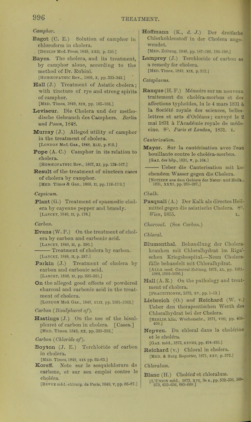 Camphor. Bagot (C. E.) Solution of camplior in chloroform in cholera. , [Dublin Med. Press, 1849, XXII, p. 150.] Bayes. Tho cholera, and its treatment, by camphor alone, according to the method of Dr. Rnbini. [Hojkeopathic Rev., 1866, x, pp. 333-342.] Hall (J.) Treatment of Asiatic cholera ; T\'ith tincture of rye and strong spirits of camphor. [Med. Times, 1849, xix, pp. 165-166.] Leviseur. Die Cholera und der metho- dische Gebranch des Camphers. Berlin und Posen, 1848. Murray (J.) Alleged utility of camphor in the treatment of cholera. [London Med. Gaz., 1848, 3XII, p. 819.] Pope (A. C.) Camphor in its relation to cholera. [Homceopathic Rev., 1867, XI, pp. 159-167.] Result of the treatment of nineteen cases of cholera by camphor. [Med. Times & Gaz., 1866, II, pp. 118-11 9.] Capsicum. Plant (G.) Treatment of spasmodic chol- era by cayenne pepper and brandy. [Lancet, 1848, ii, p. 178.] Carhon. Evans (W. P.) On the treatment of chol- era by carbon and carbonic acid. [Lancet, 1848, n, p. 290.] Treatment of cholera by carbon. [Lancet, 1848, ii, p. 247.] Parkin (J.) Treatment of cholera by carbon and carbonic acid. [Lancet, 1848, ii, pp. 220-221.] On the alleged good effects of powdered charcoal and carbonic acid in the treat- ment of cholera. [London Med. Gaz., 1848, xi.ll, pp. 1081-1083.] Carhon (Bisulphuret of). Hastings (J.) On the use of the bisul- phurot of carbon in cholera. [Cases.] [Med. Times, 1849, xx, pp. 320-322.] Carhon {Chloride of). Boy ton (J. E.) Terchlofide of carbon in cholera. [Med. Times, 1849, xix pp. 62-63.] Koreff. Note sur lo sosquichlorure de carbone, et sur son emploi contre lo choldra. [Revue m6d.-cliirnrgf. do Paris, 1849, V, pp. 86-87.] Hoffmann (K., d. J.) Der dreifacho Chlorkohleustoff in der Cholera ange- wendet. j [Med. Zoitung, 1848, pp. 187-183, 196-198.] Lamprey (J.) Terchloride of carbon as a remedy for cholera. [Med. Times, 1849, xix, p. 213.) Cataplasms. Ranque (H. F.) Mdmoire sur uu nouveau traitement du choldra-morbus et des affections typho'ides, lu le 4 mars 18311\ la Soci6t6 royale des sciences, belles- lettres et arts d’Orl6aus; envoyd le 2 mai 1831 I’Acaddraie royale de mdde- cine. 8°. Paris et London, 1831. L. Cauterization. Mayor. Sur la cautdrisation avec I’eau bouillante contre le choldra-morbus. [Gaz. des hOp., 1831, v, p. 164.] Ueber die Cauterisation mit ko- chendem Wasser gegen die Cholera. [NOTIZEN aus dem Gebiete der Natur- und Heillc.. 1831, XXXI, pp. 285-287.] Chalk. Pasquali (A.) Der Kalk als directes Heil- mittel gegen die asiatische Cholera. 8°. Wien, 1855. l. Charcoal. (See Carhon.) Chloral. Blumenthal. Behaudlung der Cholera- kranken mit Chloralhydrat im Riga’- schen Kriegshospital.—Neun Cholera- fiille behandelt mit Chloralhydrat. [Allg. med. Central-Zeitung, 1871, XL, pp. 1081- 1084,1094-1096.] Hall (A. R.) On the pathology and treat- ment of cholera. [PRACTITIONER, 1875, XV, pp. 1-13.] Llebreich (O.) und Reichard (W. v.) Ueber den therapeutischen Werth des Chloralhydrat bei der Cholera. [Berlin, kliu. Wocbenschr., 1871, vni, pp. 408-: 409.] Nepveu. Du chloral dans la choldriiio et le choldra. \ [Gaz. m6d., 1873, xxviu, pp. 494-495.] \ Reichard (v.) Chloral in cholera. [Med. & Surg. Reporter, 1871, xxv, p. 572.] Chloralnm. Blanc (H.) Choldrjf et chloralum. [L'Union ra6d., 1873, xvi, 3o s., pp. 532-536, 569- 573, 653-656, 685-689.]